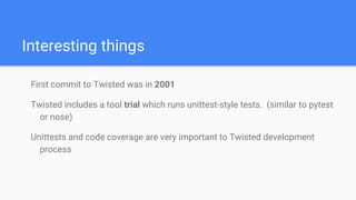 Interesting things
First commit to Twisted was in 2001
Twisted includes a tool trial which runs unittest-style tests. (similar to pytest
or nose)
Unittests and code coverage are very important to Twisted development
process
 