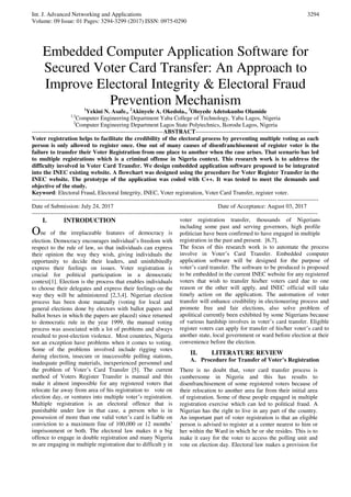 Int. J. Advanced Networking and Applications
Volume: 09 Issue: 01 Pages: 3294-3299 (2017) ISSN: 0975-0290
3294
Embedded Computer Application Software for
Secured Voter Card Transfer: An Approach to
Improve Electoral Integrity & Electoral Fraud
Prevention Mechanism1
Yekini N. Asafe., 2
Akinyele A. Okedola., 3
Oloyede Adetokunbo Olamide
1,3
Computer Engineering Department Yaba College of Technology, Yaba Lagos, Nigeria
2
Computer Engineering Department Lagos State Polytechnics, Ikorodu Lagos, Nigeria
-------------------------------------------------------------------ABSTRACT---------------------------------------------------------------
Voter registration helps to facilitate the credibility of the electoral process by preventing multiple voting as each
person is only allowed to register once. One out of many causes of disenfranchisement of register voter is the
failure to transfer their Voter Registration from one place to another when the case arises. That scenario has led
to multiple registrations which is a criminal offense in Nigeria context. This research work is to address the
difficulty involved in Voter Card Transfer. We design embedded application software proposed to be integrated
into the INEC existing website. A flowchart was designed using the procedure for Voter Register Transfer in the
INEC website. The prototype of the application was coded with C++. It was tested to meet the demands and
objective of the study.
Keyword: Electoral Fraud, Electoral Integrity, INEC, Voter registration, Voter Card Transfer, register voter.
--------------------------------------------------------------------------------------------------------------------------------------------------
Date of Submission: July 24, 2017 Date of Acceptance: August 03, 2017
--------------------------------------------------------------------------------------------------------------------------------------------------
I. INTRODUCTION
One of the irreplaceable features of democracy is
election. Democracy encourages individual’s freedom with
respect to the rule of law, so that individuals can express
their opinion the way they wish, giving individuals the
opportunity to decide their leaders, and uninhibitedly
express their feelings on issues. Voter registration is
crucial for political participation in a democratic
context[1]. Election is the process that enables individuals
to choose their delegates and express their feelings on the
way they will be administered [2,3,4]. Nigerian election
process has been done manually (voting for local and
general elections done by electors with ballot papers and
ballot boxes in which the papers are placed) since returned
to democratic rule in the year 1999, the manual voting
process was associated with a lot of problems and always
resulted to post-election violence. Most countries, Nigeria
not an exception have problems when it comes to voting.
Some of the problems involved include rigging votes
during election, insecure or inaccessible polling stations,
inadequate polling materials, inexperienced personnel and
the problem of Voter’s Card Transfer [5]. The current
method of Voters Register Transfer is manual and this
make it almost impossible for any registered voters that
relocate far away from area of his registration to vote on
election day, or ventures into multiple voter’s registration.
Multiple registration is an electoral offence that is
punishable under law in that case, a person who is in
possession of more than one valid voter’s card is liable on
conviction to a maximum fine of 100,000 or 12 months’
imprisonment or both. The electoral law makes it a big
offence to engage in double registration and many Nigeria
ns are engaging in multiple registration due to difficult y in
voter registration transfer, thousands of Nigerians
including some past and serving governors, high profile
politician have been confirmed to have engaged in multiple
registration in the past and present. [6,7].
The focus of this research work is to automate the process
involve in Voter’s Card Transfer. Embedded computer
application software will be designed for the purpose of
voter’s card transfer. The software to be produced is proposed
to be embedded in the current INEC website for any registered
voters that wish to transfer his/her voters card due to one
reason or the other will apply, and INEC official will take
timely action on the application. The automation of voter
transfer will enhance credibility in electioneering process and
promote free and fair elections, also solve problem of
apolitical currently been exhibited by some Nigerians because
of various hardship involves in voter’s card transfer. Eligible
register voters can apply for transfer of his/her voter’s card to
another state, local government or ward before election at their
convenience before the election.
II. LITERATURE REVIEW
A. Procedure for Transfer of Voter’s Registration
There is no doubt that, voter card transfer process is
cumbersome in Nigeria and this has results to
disenfranchisement of some registered voters because of
their relocation to another area far from their initial area
of registration. Some of these people engaged in multiple
registration exercise which can led to political fraud. A
Nigerian has the right to live in any part of the country.
An important part of voter registration is that an eligible
person is advised to register at a center nearest to him or
her within the Ward in which he or she resides. This is to
make it easy for the voter to access the polling unit and
vote on election day. Electoral law makes a provision for
 