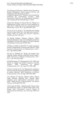Int. J. Advanced Networking and Applications
Volume: 09 Issue: 01 Pages: 3306-3310 (2017) ISSN: 0975-0290
3310
[2] A Devasena, B Sowmya, “Wireless Sensor Network in
Disaster Management,” Indian journal of Science and
Technology, vol.8, No.15, pp. 1-6, 2015.
[3] Mittal R, Bhatia M P S, “Wireless sensor networks for
monitoring the environmental activities,” IEEE
International Conference on Computational Intelligence
and Computing Research (ICCIC), pp. 1-5, 2010.
[4] Lee H C, Banerjee A, Fang Y M, et al, “Design of a
multifunctional wireless sensor for in-situ monitoring of
debris flows,” IEEE Transactions on Instrumentation and
Measurement, vol.59 , No. 11, pp.2958-2967, 2010.
[5] Liu Z, Liu Y, Gong X, “A monitoring and warning
system for brae debris flow with multi-sensor network,”
Chinese IEEE on Control and Decision Conference
(CCDC), pp. 3781-3785, 2011.
[6] Hiroaki Inokuchi, Takamasa Akiyama, “Debris
treatment planning for large-scale earthquakes using fuzzy
information,” International Conference on Soft Computing
and Intelligent Systems, pp: 478-483, 2016.
[7] Bletsas A, Khisti A, Reed D P,” A simple cooperative
diversity method based on network path selection,” IEEE
Journal on Selected Areas in Communications, vol.23 ,
No. 3, pp. 659-672, 2006.
[8] Jing Y, Jafarkhani H. “Single and multiple relay
selection schemes and their achievable diversity orders”,
IEEE Transactions on Wireless Communications, vol.8 ,
No. 3, pp. 1414-1423, 2009.
[9] Michalopoulos D S, Karagiannidis,”G K. PHY-layer
fairness in amplify and forward cooperative diversity
systems,” IEEE Transactions on Wireless
Communications, vol.7 , No. 3, pp. 1073-1082, 2008.
[10] Liu J, Lu K, Cai X, et al “Regenerative cooperative
diversity with path selection and equal power consumption
in wireless networks,” IEEE Transactions on Wireless
Communications, vol.8 , No. 8,pp. 3926-3932, 2009.
[11] Christian N. Koyama, Hideomi Gokon, Masaru
Jimbo, Shunichi, Motoyuki Sato, “Disaster debris
estimation using high-resolution polarimetric stereo-
SAR”, ISPRS journal of Photogrammetry and Remote
Sensing, vol.120, pp.84-98, 2016.
[12] S. Sarah, M. Dilip, r. RahulAravindh,“ Disaster Alert
and Notification system via android mobile phone using
Google map,” International research journal of
Engineering and Technology, vol.3, No.4, pp. 2709-2713,
2016.
 