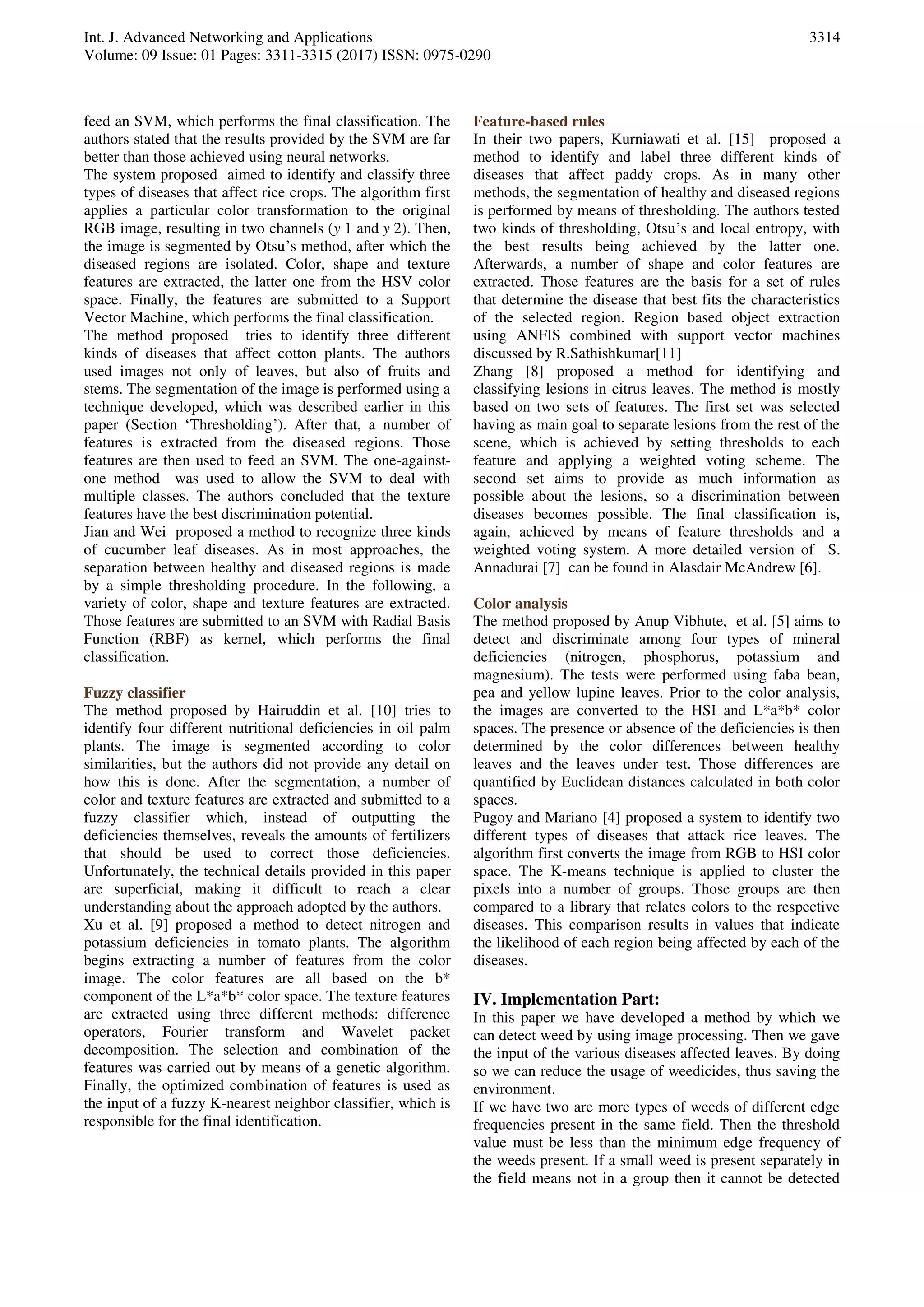 Int. J. Advanced Networking and Applications
Volume: 09 Issue: 01 Pages: 3311-3315 (2017) ISSN: 0975-0290
3314
feed an SVM, which performs the final classification. The
authors stated that the results provided by the SVM are far
better than those achieved using neural networks.
The system proposed aimed to identify and classify three
types of diseases that affect rice crops. The algorithm first
applies a particular color transformation to the original
RGB image, resulting in two channels (y 1 and y 2). Then,
the image is segmented by Otsu’s method, after which the
diseased regions are isolated. Color, shape and texture
features are extracted, the latter one from the HSV color
space. Finally, the features are submitted to a Support
Vector Machine, which performs the final classification.
The method proposed tries to identify three different
kinds of diseases that affect cotton plants. The authors
used images not only of leaves, but also of fruits and
stems. The segmentation of the image is performed using a
technique developed, which was described earlier in this
paper (Section ‘Thresholding’). After that, a number of
features is extracted from the diseased regions. Those
features are then used to feed an SVM. The one-against-
one method was used to allow the SVM to deal with
multiple classes. The authors concluded that the texture
features have the best discrimination potential.
Jian and Wei proposed a method to recognize three kinds
of cucumber leaf diseases. As in most approaches, the
separation between healthy and diseased regions is made
by a simple thresholding procedure. In the following, a
variety of color, shape and texture features are extracted.
Those features are submitted to an SVM with Radial Basis
Function (RBF) as kernel, which performs the final
classification.
Fuzzy classifier
The method proposed by Hairuddin et al. [10] tries to
identify four different nutritional deficiencies in oil palm
plants. The image is segmented according to color
similarities, but the authors did not provide any detail on
how this is done. After the segmentation, a number of
color and texture features are extracted and submitted to a
fuzzy classifier which, instead of outputting the
deficiencies themselves, reveals the amounts of fertilizers
that should be used to correct those deficiencies.
Unfortunately, the technical details provided in this paper
are superficial, making it difficult to reach a clear
understanding about the approach adopted by the authors.
Xu et al. [9] proposed a method to detect nitrogen and
potassium deficiencies in tomato plants. The algorithm
begins extracting a number of features from the color
image. The color features are all based on the b*
component of the L*a*b* color space. The texture features
are extracted using three different methods: difference
operators, Fourier transform and Wavelet packet
decomposition. The selection and combination of the
features was carried out by means of a genetic algorithm.
Finally, the optimized combination of features is used as
the input of a fuzzy K-nearest neighbor classifier, which is
responsible for the final identification.
Feature-based rules
In their two papers, Kurniawati et al. [15] proposed a
method to identify and label three different kinds of
diseases that affect paddy crops. As in many other
methods, the segmentation of healthy and diseased regions
is performed by means of thresholding. The authors tested
two kinds of thresholding, Otsu’s and local entropy, with
the best results being achieved by the latter one.
Afterwards, a number of shape and color features are
extracted. Those features are the basis for a set of rules
that determine the disease that best fits the characteristics
of the selected region. Region based object extraction
using ANFIS combined with support vector machines
discussed by R.Sathishkumar[11]
Zhang [8] proposed a method for identifying and
classifying lesions in citrus leaves. The method is mostly
based on two sets of features. The first set was selected
having as main goal to separate lesions from the rest of the
scene, which is achieved by setting thresholds to each
feature and applying a weighted voting scheme. The
second set aims to provide as much information as
possible about the lesions, so a discrimination between
diseases becomes possible. The final classification is,
again, achieved by means of feature thresholds and a
weighted voting system. A more detailed version of S.
Annadurai [7] can be found in Alasdair McAndrew [6].
Color analysis
The method proposed by Anup Vibhute, et al. [5] aims to
detect and discriminate among four types of mineral
deficiencies (nitrogen, phosphorus, potassium and
magnesium). The tests were performed using faba bean,
pea and yellow lupine leaves. Prior to the color analysis,
the images are converted to the HSI and L*a*b* color
spaces. The presence or absence of the deficiencies is then
determined by the color differences between healthy
leaves and the leaves under test. Those differences are
quantified by Euclidean distances calculated in both color
spaces.
Pugoy and Mariano [4] proposed a system to identify two
different types of diseases that attack rice leaves. The
algorithm first converts the image from RGB to HSI color
space. The K-means technique is applied to cluster the
pixels into a number of groups. Those groups are then
compared to a library that relates colors to the respective
diseases. This comparison results in values that indicate
the likelihood of each region being affected by each of the
diseases.
IV. Implementation Part:
In this paper we have developed a method by which we
can detect weed by using image processing. Then we gave
the input of the various diseases affected leaves. By doing
so we can reduce the usage of weedicides, thus saving the
environment.
If we have two are more types of weeds of different edge
frequencies present in the same field. Then the threshold
value must be less than the minimum edge frequency of
the weeds present. If a small weed is present separately in
the field means not in a group then it cannot be detected
 