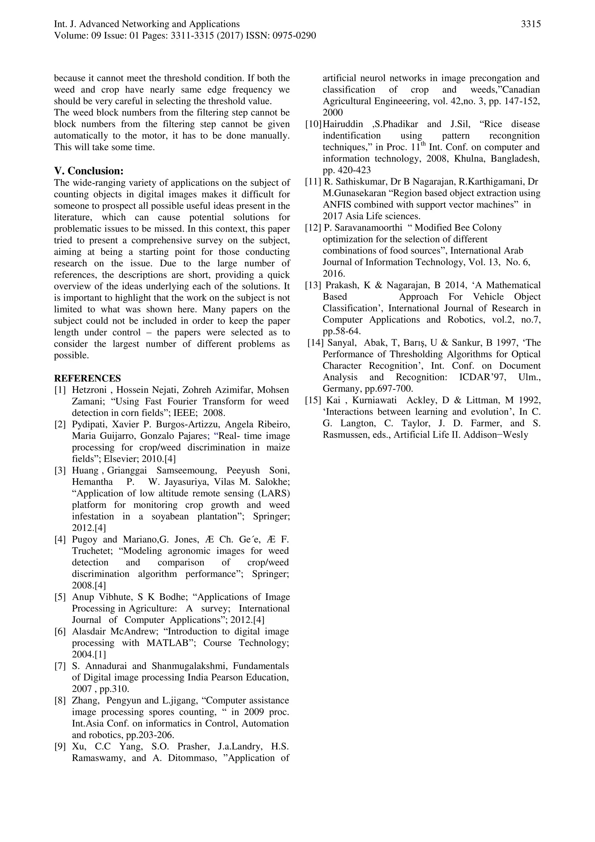 Int. J. Advanced Networking and Applications
Volume: 09 Issue: 01 Pages: 3311-3315 (2017) ISSN: 0975-0290
3315
because it cannot meet the threshold condition. If both the
weed and crop have nearly same edge frequency we
should be very careful in selecting the threshold value.
The weed block numbers from the filtering step cannot be
block numbers from the filtering step cannot be given
automatically to the motor, it has to be done manually.
This will take some time.
V. Conclusion:
The wide-ranging variety of applications on the subject of
counting objects in digital images makes it difficult for
someone to prospect all possible useful ideas present in the
literature, which can cause potential solutions for
problematic issues to be missed. In this context, this paper
tried to present a comprehensive survey on the subject,
aiming at being a starting point for those conducting
research on the issue. Due to the large number of
references, the descriptions are short, providing a quick
overview of the ideas underlying each of the solutions. It
is important to highlight that the work on the subject is not
limited to what was shown here. Many papers on the
subject could not be included in order to keep the paper
length under control – the papers were selected as to
consider the largest number of different problems as
possible.
REFERENCES
[1] Hetzroni , Hossein Nejati, Zohreh Azimifar, Mohsen
Zamani; “Using Fast Fourier Transform for weed
detection in corn fields”; IEEE; 2008.
[2] Pydipati, Xavier P. Burgos-Artizzu, Angela Ribeiro,
Maria Guijarro, Gonzalo Pajares; “Real- time image
processing for crop/weed discrimination in maize
fields”; Elsevier; 2010.[4]
[3] Huang , Grianggai Samseemoung, Peeyush Soni,
Hemantha P. W. Jayasuriya, Vilas M. Salokhe;
“Application of low altitude remote sensing (LARS)
platform for monitoring crop growth and weed
infestation in a soyabean plantation”; Springer;
2012.[4]
[4] Pugoy and Mariano,G. Jones, Æ Ch. Ge´e, Æ F.
Truchetet; “Modeling agronomic images for weed
detection and comparison of crop/weed
discrimination algorithm performance”; Springer;
2008.[4]
[5] Anup Vibhute, S K Bodhe; “Applications of Image
Processing in Agriculture: A survey; International
Journal of Computer Applications”; 2012.[4]
[6] Alasdair McAndrew; “Introduction to digital image
processing with MATLAB”; Course Technology;
2004.[1]
[7] S. Annadurai and Shanmugalakshmi, Fundamentals
of Digital image processing India Pearson Education,
2007 , pp.310.
[8] Zhang, Pengyun and L.jigang, “Computer assistance
image processing spores counting, “ in 2009 proc.
Int.Asia Conf. on informatics in Control, Automation
and robotics, pp.203-206.
[9] Xu, C.C Yang, S.O. Prasher, J.a.Landry, H.S.
Ramaswamy, and A. Ditommaso, ”Application of
artificial neurol networks in image precongation and
classification of crop and weeds,”Canadian
Agricultural Engineeering, vol. 42,no. 3, pp. 147-152,
2000
[10]Hairuddin ,S.Phadikar and J.Sil, “Rice disease
indentification using pattern recongnition
techniques,” in Proc. 11th
Int. Conf. on computer and
information technology, 2008, Khulna, Bangladesh,
pp. 420-423
[11] R. Sathiskumar, Dr B Nagarajan, R.Karthigamani, Dr
M.Gunasekaran “Region based object extraction using
ANFIS combined with support vector machines” in
2017 Asia Life sciences.
[12] P. Saravanamoorthi “ Modified Bee Colony
optimization for the selection of different
combinations of food sources”, International Arab
Journal of Information Technology, Vol. 13, No. 6,
2016.
[13] Prakash, K & Nagarajan, B 2014, ‘A Mathematical
Based Approach For Vehicle Object
Classification’, International Journal of Research in
Computer Applications and Robotics, vol.2, no.7,
pp.58-64.
[14] Sanyal, Abak, T, Barış, U & Sankur, B 1997, ‘The
Performance of Thresholding Algorithms for Optical
Character Recognition’, Int. Conf. on Document
Analysis and Recognition: ICDAR’97, Ulm.,
Germany, pp.697-700.
[15] Kai , Kurniawati Ackley, D & Littman, M 1992,
‘Interactions between learning and evolution’, In C.
G. Langton, C. Taylor, J. D. Farmer, and S.
Rasmussen, eds., Artificial Life II. Addison−Wesly
 