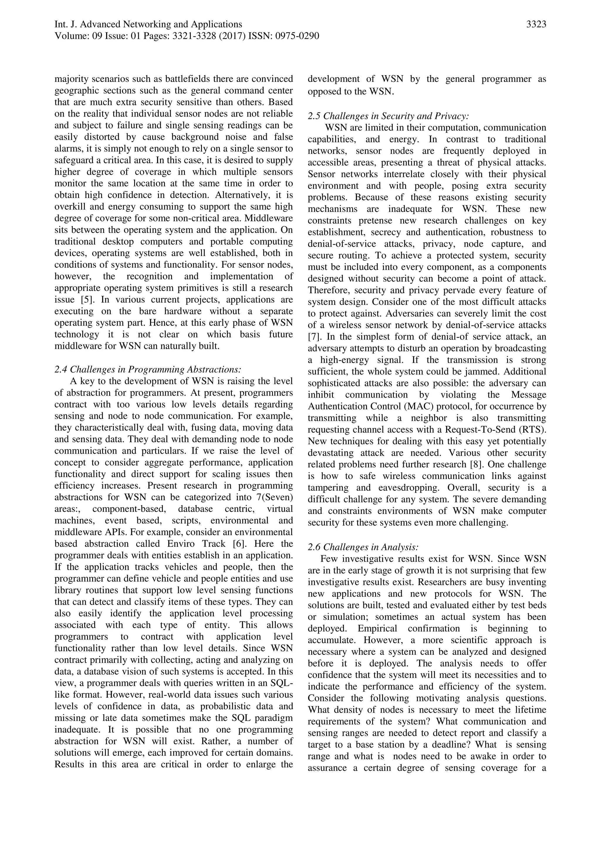 Int. J. Advanced Networking and Applications
Volume: 09 Issue: 01 Pages: 3321-3328 (2017) ISSN: 0975-0290
3323
majority scenarios such as battlefields there are convinced
geographic sections such as the general command center
that are much extra security sensitive than others. Based
on the reality that individual sensor nodes are not reliable
and subject to failure and single sensing readings can be
easily distorted by cause background noise and false
alarms, it is simply not enough to rely on a single sensor to
safeguard a critical area. In this case, it is desired to supply
higher degree of coverage in which multiple sensors
monitor the same location at the same time in order to
obtain high confidence in detection. Alternatively, it is
overkill and energy consuming to support the same high
degree of coverage for some non-critical area. Middleware
sits between the operating system and the application. On
traditional desktop computers and portable computing
devices, operating systems are well established, both in
conditions of systems and functionality. For sensor nodes,
however, the recognition and implementation of
appropriate operating system primitives is still a research
issue [5]. In various current projects, applications are
executing on the bare hardware without a separate
operating system part. Hence, at this early phase of WSN
technology it is not clear on which basis future
middleware for WSN can naturally built.
2.4 Challenges in Programming Abstractions:
A key to the development of WSN is raising the level
of abstraction for programmers. At present, programmers
contract with too various low levels details regarding
sensing and node to node communication. For example,
they characteristically deal with, fusing data, moving data
and sensing data. They deal with demanding node to node
communication and particulars. If we raise the level of
concept to consider aggregate performance, application
functionality and direct support for scaling issues then
efficiency increases. Present research in programming
abstractions for WSN can be categorized into 7(Seven)
areas:, component-based, database centric, virtual
machines, event based, scripts, environmental and
middleware APIs. For example, consider an environmental
based abstraction called Enviro Track [6]. Here the
programmer deals with entities establish in an application.
If the application tracks vehicles and people, then the
programmer can define vehicle and people entities and use
library routines that support low level sensing functions
that can detect and classify items of these types. They can
also easily identify the application level processing
associated with each type of entity. This allows
programmers to contract with application level
functionality rather than low level details. Since WSN
contract primarily with collecting, acting and analyzing on
data, a database vision of such systems is accepted. In this
view, a programmer deals with queries written in an SQL-
like format. However, real-world data issues such various
levels of confidence in data, as probabilistic data and
missing or late data sometimes make the SQL paradigm
inadequate. It is possible that no one programming
abstraction for WSN will exist. Rather, a number of
solutions will emerge, each improved for certain domains.
Results in this area are critical in order to enlarge the
development of WSN by the general programmer as
opposed to the WSN.
2.5 Challenges in Security and Privacy:
WSN are limited in their computation, communication
capabilities, and energy. In contrast to traditional
networks, sensor nodes are frequently deployed in
accessible areas, presenting a threat of physical attacks.
Sensor networks interrelate closely with their physical
environment and with people, posing extra security
problems. Because of these reasons existing security
mechanisms are inadequate for WSN. These new
constraints pretense new research challenges on key
establishment, secrecy and authentication, robustness to
denial-of-service attacks, privacy, node capture, and
secure routing. To achieve a protected system, security
must be included into every component, as a components
designed without security can become a point of attack.
Therefore, security and privacy pervade every feature of
system design. Consider one of the most difficult attacks
to protect against. Adversaries can severely limit the cost
of a wireless sensor network by denial-of-service attacks
[7]. In the simplest form of denial-of service attack, an
adversary attempts to disturb an operation by broadcasting
a high-energy signal. If the transmission is strong
sufficient, the whole system could be jammed. Additional
sophisticated attacks are also possible: the adversary can
inhibit communication by violating the Message
Authentication Control (MAC) protocol, for occurrence by
transmitting while a neighbor is also transmitting
requesting channel access with a Request-To-Send (RTS).
New techniques for dealing with this easy yet potentially
devastating attack are needed. Various other security
related problems need further research [8]. One challenge
is how to safe wireless communication links against
tampering and eavesdropping. Overall, security is a
difficult challenge for any system. The severe demanding
and constraints environments of WSN make computer
security for these systems even more challenging.
2.6 Challenges in Analysis:
Few investigative results exist for WSN. Since WSN
are in the early stage of growth it is not surprising that few
investigative results exist. Researchers are busy inventing
new applications and new protocols for WSN. The
solutions are built, tested and evaluated either by test beds
or simulation; sometimes an actual system has been
deployed. Empirical confirmation is beginning to
accumulate. However, a more scientific approach is
necessary where a system can be analyzed and designed
before it is deployed. The analysis needs to offer
confidence that the system will meet its necessities and to
indicate the performance and efficiency of the system.
Consider the following motivating analysis questions.
What density of nodes is necessary to meet the lifetime
requirements of the system? What communication and
sensing ranges are needed to detect report and classify a
target to a base station by a deadline? What is sensing
range and what is nodes need to be awake in order to
assurance a certain degree of sensing coverage for a
 