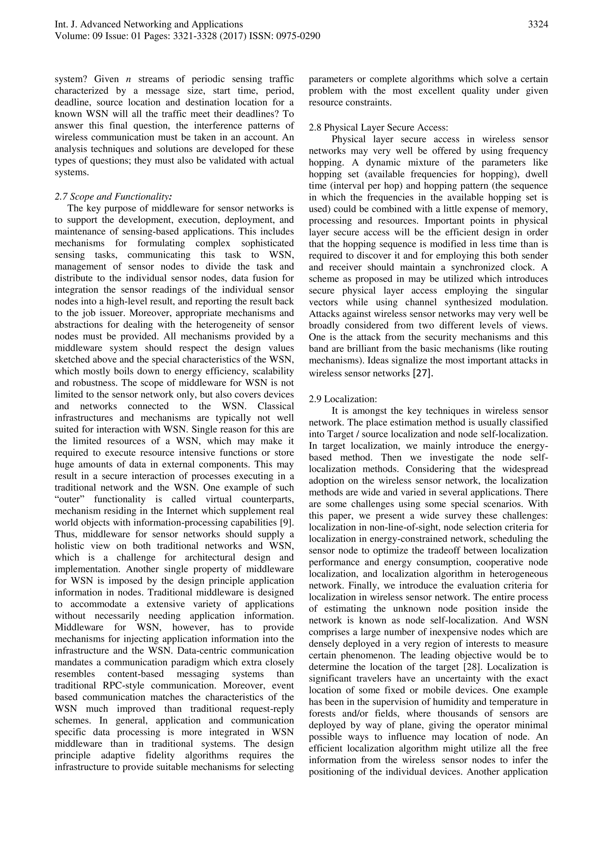 Int. J. Advanced Networking and Applications
Volume: 09 Issue: 01 Pages: 3321-3328 (2017) ISSN: 0975-0290
3324
system? Given n streams of periodic sensing traffic
characterized by a message size, start time, period,
deadline, source location and destination location for a
known WSN will all the traffic meet their deadlines? To
answer this final question, the interference patterns of
wireless communication must be taken in an account. An
analysis techniques and solutions are developed for these
types of questions; they must also be validated with actual
systems.
2.7 Scope and Functionality:
The key purpose of middleware for sensor networks is
to support the development, execution, deployment, and
maintenance of sensing-based applications. This includes
mechanisms for formulating complex sophisticated
sensing tasks, communicating this task to WSN,
management of sensor nodes to divide the task and
distribute to the individual sensor nodes, data fusion for
integration the sensor readings of the individual sensor
nodes into a high-level result, and reporting the result back
to the job issuer. Moreover, appropriate mechanisms and
abstractions for dealing with the heterogeneity of sensor
nodes must be provided. All mechanisms provided by a
middleware system should respect the design values
sketched above and the special characteristics of the WSN,
which mostly boils down to energy efficiency, scalability
and robustness. The scope of middleware for WSN is not
limited to the sensor network only, but also covers devices
and networks connected to the WSN. Classical
infrastructures and mechanisms are typically not well
suited for interaction with WSN. Single reason for this are
the limited resources of a WSN, which may make it
required to execute resource intensive functions or store
huge amounts of data in external components. This may
result in a secure interaction of processes executing in a
traditional network and the WSN. One example of such
“outer” functionality is called virtual counterparts,
mechanism residing in the Internet which supplement real
world objects with information-processing capabilities [9].
Thus, middleware for sensor networks should supply a
holistic view on both traditional networks and WSN,
which is a challenge for architectural design and
implementation. Another single property of middleware
for WSN is imposed by the design principle application
information in nodes. Traditional middleware is designed
to accommodate a extensive variety of applications
without necessarily needing application information.
Middleware for WSN, however, has to provide
mechanisms for injecting application information into the
infrastructure and the WSN. Data-centric communication
mandates a communication paradigm which extra closely
resembles content-based messaging systems than
traditional RPC-style communication. Moreover, event
based communication matches the characteristics of the
WSN much improved than traditional request-reply
schemes. In general, application and communication
specific data processing is more integrated in WSN
middleware than in traditional systems. The design
principle adaptive fidelity algorithms requires the
infrastructure to provide suitable mechanisms for selecting
parameters or complete algorithms which solve a certain
problem with the most excellent quality under given
resource constraints.
2.8 Physical Layer Secure Access:
Physical layer secure access in wireless sensor
networks may very well be offered by using frequency
hopping. A dynamic mixture of the parameters like
hopping set (available frequencies for hopping), dwell
time (interval per hop) and hopping pattern (the sequence
in which the frequencies in the available hopping set is
used) could be combined with a little expense of memory,
processing and resources. Important points in physical
layer secure access will be the efficient design in order
that the hopping sequence is modified in less time than is
required to discover it and for employing this both sender
and receiver should maintain a synchronized clock. A
scheme as proposed in may be utilized which introduces
secure physical layer access employing the singular
vectors while using channel synthesized modulation.
Attacks against wireless sensor networks may very well be
broadly considered from two different levels of views.
One is the attack from the security mechanisms and this
band are brilliant from the basic mechanisms (like routing
mechanisms). Ideas signalize the most important attacks in
wireless sensor networks [27].
2.9 Localization:
It is amongst the key techniques in wireless sensor
network. The place estimation method is usually classified
into Target / source localization and node self-localization.
In target localization, we mainly introduce the energy-
based method. Then we investigate the node self-
localization methods. Considering that the widespread
adoption on the wireless sensor network, the localization
methods are wide and varied in several applications. There
are some challenges using some special scenarios. With
this paper, we present a wide survey these challenges:
localization in non-line-of-sight, node selection criteria for
localization in energy-constrained network, scheduling the
sensor node to optimize the tradeoff between localization
performance and energy consumption, cooperative node
localization, and localization algorithm in heterogeneous
network. Finally, we introduce the evaluation criteria for
localization in wireless sensor network. The entire process
of estimating the unknown node position inside the
network is known as node self-localization. And WSN
comprises a large number of inexpensive nodes which are
densely deployed in a very region of interests to measure
certain phenomenon. The leading objective would be to
determine the location of the target [28]. Localization is
significant travelers have an uncertainty with the exact
location of some fixed or mobile devices. One example
has been in the supervision of humidity and temperature in
forests and/or fields, where thousands of sensors are
deployed by way of plane, giving the operator minimal
possible ways to influence may location of node. An
efficient localization algorithm might utilize all the free
information from the wireless sensor nodes to infer the
positioning of the individual devices. Another application
 