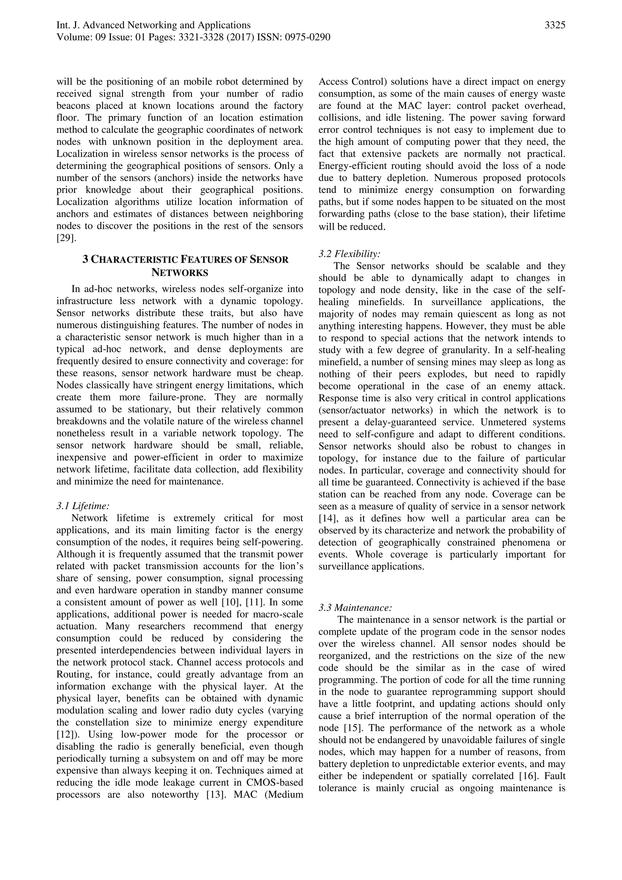 Int. J. Advanced Networking and Applications
Volume: 09 Issue: 01 Pages: 3321-3328 (2017) ISSN: 0975-0290
3325
will be the positioning of an mobile robot determined by
received signal strength from your number of radio
beacons placed at known locations around the factory
floor. The primary function of an location estimation
method to calculate the geographic coordinates of network
nodes with unknown position in the deployment area.
Localization in wireless sensor networks is the process of
determining the geographical positions of sensors. Only a
number of the sensors (anchors) inside the networks have
prior knowledge about their geographical positions.
Localization algorithms utilize location information of
anchors and estimates of distances between neighboring
nodes to discover the positions in the rest of the sensors
[29].
3 CHARACTERISTIC FEATURES OF SENSOR
NETWORKS
In ad-hoc networks, wireless nodes self-organize into
infrastructure less network with a dynamic topology.
Sensor networks distribute these traits, but also have
numerous distinguishing features. The number of nodes in
a characteristic sensor network is much higher than in a
typical ad-hoc network, and dense deployments are
frequently desired to ensure connectivity and coverage: for
these reasons, sensor network hardware must be cheap.
Nodes classically have stringent energy limitations, which
create them more failure-prone. They are normally
assumed to be stationary, but their relatively common
breakdowns and the volatile nature of the wireless channel
nonetheless result in a variable network topology. The
sensor network hardware should be small, reliable,
inexpensive and power-efficient in order to maximize
network lifetime, facilitate data collection, add flexibility
and minimize the need for maintenance.
3.1 Lifetime:
Network lifetime is extremely critical for most
applications, and its main limiting factor is the energy
consumption of the nodes, it requires being self-powering.
Although it is frequently assumed that the transmit power
related with packet transmission accounts for the lion’s
share of sensing, power consumption, signal processing
and even hardware operation in standby manner consume
a consistent amount of power as well [10], [11]. In some
applications, additional power is needed for macro-scale
actuation. Many researchers recommend that energy
consumption could be reduced by considering the
presented interdependencies between individual layers in
the network protocol stack. Channel access protocols and
Routing, for instance, could greatly advantage from an
information exchange with the physical layer. At the
physical layer, benefits can be obtained with dynamic
modulation scaling and lower radio duty cycles (varying
the constellation size to minimize energy expenditure
[12]). Using low-power mode for the processor or
disabling the radio is generally beneficial, even though
periodically turning a subsystem on and off may be more
expensive than always keeping it on. Techniques aimed at
reducing the idle mode leakage current in CMOS-based
processors are also noteworthy [13]. MAC (Medium
Access Control) solutions have a direct impact on energy
consumption, as some of the main causes of energy waste
are found at the MAC layer: control packet overhead,
collisions, and idle listening. The power saving forward
error control techniques is not easy to implement due to
the high amount of computing power that they need, the
fact that extensive packets are normally not practical.
Energy-efficient routing should avoid the loss of a node
due to battery depletion. Numerous proposed protocols
tend to minimize energy consumption on forwarding
paths, but if some nodes happen to be situated on the most
forwarding paths (close to the base station), their lifetime
will be reduced.
3.2 Flexibility:
The Sensor networks should be scalable and they
should be able to dynamically adapt to changes in
topology and node density, like in the case of the self-
healing minefields. In surveillance applications, the
majority of nodes may remain quiescent as long as not
anything interesting happens. However, they must be able
to respond to special actions that the network intends to
study with a few degree of granularity. In a self-healing
minefield, a number of sensing mines may sleep as long as
nothing of their peers explodes, but need to rapidly
become operational in the case of an enemy attack.
Response time is also very critical in control applications
(sensor/actuator networks) in which the network is to
present a delay-guaranteed service. Unmetered systems
need to self-configure and adapt to different conditions.
Sensor networks should also be robust to changes in
topology, for instance due to the failure of particular
nodes. In particular, coverage and connectivity should for
all time be guaranteed. Connectivity is achieved if the base
station can be reached from any node. Coverage can be
seen as a measure of quality of service in a sensor network
[14], as it defines how well a particular area can be
observed by its characterize and network the probability of
detection of geographically constrained phenomena or
events. Whole coverage is particularly important for
surveillance applications.
3.3 Maintenance:
The maintenance in a sensor network is the partial or
complete update of the program code in the sensor nodes
over the wireless channel. All sensor nodes should be
reorganized, and the restrictions on the size of the new
code should be the similar as in the case of wired
programming. The portion of code for all the time running
in the node to guarantee reprogramming support should
have a little footprint, and updating actions should only
cause a brief interruption of the normal operation of the
node [15]. The performance of the network as a whole
should not be endangered by unavoidable failures of single
nodes, which may happen for a number of reasons, from
battery depletion to unpredictable exterior events, and may
either be independent or spatially correlated [16]. Fault
tolerance is mainly crucial as ongoing maintenance is
 
