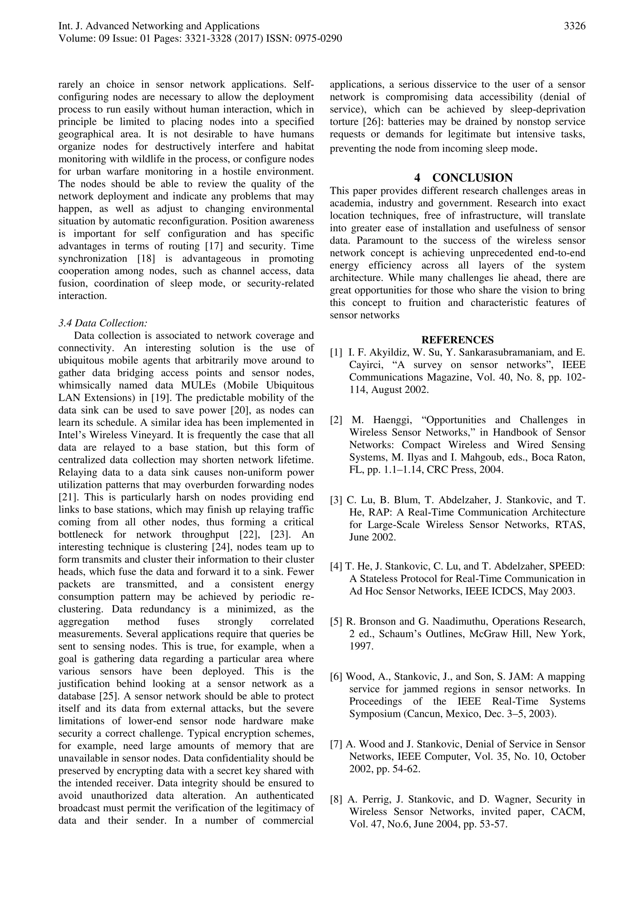Int. J. Advanced Networking and Applications
Volume: 09 Issue: 01 Pages: 3321-3328 (2017) ISSN: 0975-0290
3326
rarely an choice in sensor network applications. Self-
configuring nodes are necessary to allow the deployment
process to run easily without human interaction, which in
principle be limited to placing nodes into a specified
geographical area. It is not desirable to have humans
organize nodes for destructively interfere and habitat
monitoring with wildlife in the process, or configure nodes
for urban warfare monitoring in a hostile environment.
The nodes should be able to review the quality of the
network deployment and indicate any problems that may
happen, as well as adjust to changing environmental
situation by automatic reconfiguration. Position awareness
is important for self configuration and has specific
advantages in terms of routing [17] and security. Time
synchronization [18] is advantageous in promoting
cooperation among nodes, such as channel access, data
fusion, coordination of sleep mode, or security-related
interaction.
3.4 Data Collection:
Data collection is associated to network coverage and
connectivity. An interesting solution is the use of
ubiquitous mobile agents that arbitrarily move around to
gather data bridging access points and sensor nodes,
whimsically named data MULEs (Mobile Ubiquitous
LAN Extensions) in [19]. The predictable mobility of the
data sink can be used to save power [20], as nodes can
learn its schedule. A similar idea has been implemented in
Intel’s Wireless Vineyard. It is frequently the case that all
data are relayed to a base station, but this form of
centralized data collection may shorten network lifetime.
Relaying data to a data sink causes non-uniform power
utilization patterns that may overburden forwarding nodes
[21]. This is particularly harsh on nodes providing end
links to base stations, which may finish up relaying traffic
coming from all other nodes, thus forming a critical
bottleneck for network throughput [22], [23]. An
interesting technique is clustering [24], nodes team up to
form transmits and cluster their information to their cluster
heads, which fuse the data and forward it to a sink. Fewer
packets are transmitted, and a consistent energy
consumption pattern may be achieved by periodic re-
clustering. Data redundancy is a minimized, as the
aggregation method fuses strongly correlated
measurements. Several applications require that queries be
sent to sensing nodes. This is true, for example, when a
goal is gathering data regarding a particular area where
various sensors have been deployed. This is the
justification behind looking at a sensor network as a
database [25]. A sensor network should be able to protect
itself and its data from external attacks, but the severe
limitations of lower-end sensor node hardware make
security a correct challenge. Typical encryption schemes,
for example, need large amounts of memory that are
unavailable in sensor nodes. Data confidentiality should be
preserved by encrypting data with a secret key shared with
the intended receiver. Data integrity should be ensured to
avoid unauthorized data alteration. An authenticated
broadcast must permit the verification of the legitimacy of
data and their sender. In a number of commercial
applications, a serious disservice to the user of a sensor
network is compromising data accessibility (denial of
service), which can be achieved by sleep-deprivation
torture [26]: batteries may be drained by nonstop service
requests or demands for legitimate but intensive tasks,
preventing the node from incoming sleep mode.
4 CONCLUSION
This paper provides different research challenges areas in
academia, industry and government. Research into exact
location techniques, free of infrastructure, will translate
into greater ease of installation and usefulness of sensor
data. Paramount to the success of the wireless sensor
network concept is achieving unprecedented end-to-end
energy efficiency across all layers of the system
architecture. While many challenges lie ahead, there are
great opportunities for those who share the vision to bring
this concept to fruition and characteristic features of
sensor networks
REFERENCES
[1] I. F. Akyildiz, W. Su, Y. Sankarasubramaniam, and E.
Cayirci, “A survey on sensor networks”, IEEE
Communications Magazine, Vol. 40, No. 8, pp. 102-
114, August 2002.
[2] M. Haenggi, “Opportunities and Challenges in
Wireless Sensor Networks,” in Handbook of Sensor
Networks: Compact Wireless and Wired Sensing
Systems, M. Ilyas and I. Mahgoub, eds., Boca Raton,
FL, pp. 1.1–1.14, CRC Press, 2004.
[3] C. Lu, B. Blum, T. Abdelzaher, J. Stankovic, and T.
He, RAP: A Real-Time Communication Architecture
for Large-Scale Wireless Sensor Networks, RTAS,
June 2002.
[4] T. He, J. Stankovic, C. Lu, and T. Abdelzaher, SPEED:
A Stateless Protocol for Real-Time Communication in
Ad Hoc Sensor Networks, IEEE ICDCS, May 2003.
[5] R. Bronson and G. Naadimuthu, Operations Research,
2 ed., Schaum’s Outlines, McGraw Hill, New York,
1997.
[6] Wood, A., Stankovic, J., and Son, S. JAM: A mapping
service for jammed regions in sensor networks. In
Proceedings of the IEEE Real-Time Systems
Symposium (Cancun, Mexico, Dec. 3–5, 2003).
[7] A. Wood and J. Stankovic, Denial of Service in Sensor
Networks, IEEE Computer, Vol. 35, No. 10, October
2002, pp. 54-62.
[8] A. Perrig, J. Stankovic, and D. Wagner, Security in
Wireless Sensor Networks, invited paper, CACM,
Vol. 47, No.6, June 2004, pp. 53-57.
 