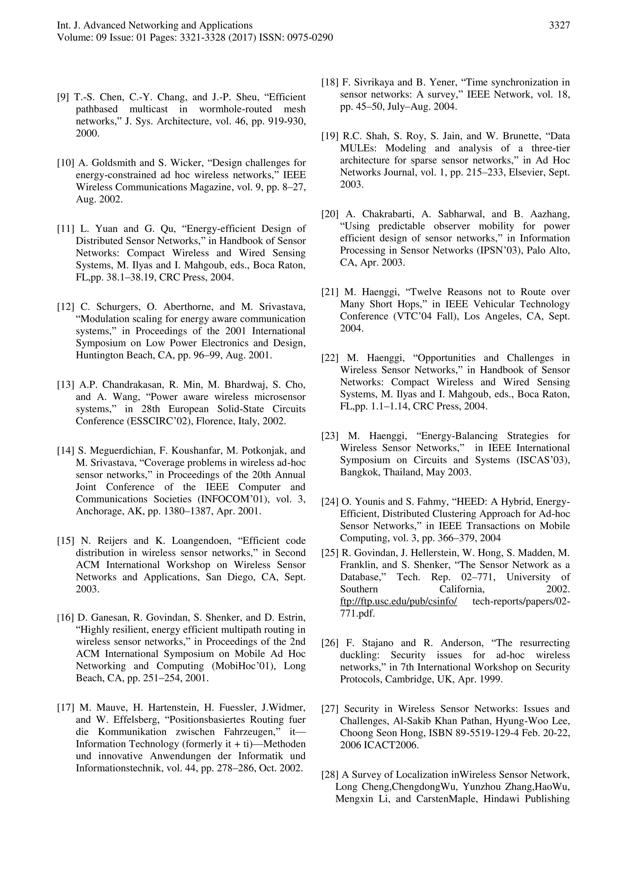Int. J. Advanced Networking and Applications
Volume: 09 Issue: 01 Pages: 3321-3328 (2017) ISSN: 0975-0290
3327
[9] T.-S. Chen, C.-Y. Chang, and J.-P. Sheu, “Efficient
pathbased multicast in wormhole-routed mesh
networks,” J. Sys. Architecture, vol. 46, pp. 919-930,
2000.
[10] A. Goldsmith and S. Wicker, “Design challenges for
energy-constrained ad hoc wireless networks,” IEEE
Wireless Communications Magazine, vol. 9, pp. 8–27,
Aug. 2002.
[11] L. Yuan and G. Qu, “Energy-efficient Design of
Distributed Sensor Networks,” in Handbook of Sensor
Networks: Compact Wireless and Wired Sensing
Systems, M. Ilyas and I. Mahgoub, eds., Boca Raton,
FL,pp. 38.1–38.19, CRC Press, 2004.
[12] C. Schurgers, O. Aberthorne, and M. Srivastava,
“Modulation scaling for energy aware communication
systems,” in Proceedings of the 2001 International
Symposium on Low Power Electronics and Design,
Huntington Beach, CA, pp. 96–99, Aug. 2001.
[13] A.P. Chandrakasan, R. Min, M. Bhardwaj, S. Cho,
and A. Wang, “Power aware wireless microsensor
systems,” in 28th European Solid-State Circuits
Conference (ESSCIRC’02), Florence, Italy, 2002.
[14] S. Meguerdichian, F. Koushanfar, M. Potkonjak, and
M. Srivastava, “Coverage problems in wireless ad-hoc
sensor networks,” in Proceedings of the 20th Annual
Joint Conference of the IEEE Computer and
Communications Societies (INFOCOM’01), vol. 3,
Anchorage, AK, pp. 1380–1387, Apr. 2001.
[15] N. Reijers and K. Loangendoen, “Efficient code
distribution in wireless sensor networks,” in Second
ACM International Workshop on Wireless Sensor
Networks and Applications, San Diego, CA, Sept.
2003.
[16] D. Ganesan, R. Govindan, S. Shenker, and D. Estrin,
“Highly resilient, energy efficient multipath routing in
wireless sensor networks,” in Proceedings of the 2nd
ACM International Symposium on Mobile Ad Hoc
Networking and Computing (MobiHoc’01), Long
Beach, CA, pp. 251–254, 2001.
[17] M. Mauve, H. Hartenstein, H. Fuessler, J.Widmer,
and W. Effelsberg, “Positionsbasiertes Routing fuer
die Kommunikation zwischen Fahrzeugen,” it—
Information Technology (formerly it + ti)—Methoden
und innovative Anwendungen der Informatik und
Informationstechnik, vol. 44, pp. 278–286, Oct. 2002.
[18] F. Sivrikaya and B. Yener, “Time synchronization in
sensor networks: A survey,” IEEE Network, vol. 18,
pp. 45–50, July–Aug. 2004.
[19] R.C. Shah, S. Roy, S. Jain, and W. Brunette, “Data
MULEs: Modeling and analysis of a three-tier
architecture for sparse sensor networks,” in Ad Hoc
Networks Journal, vol. 1, pp. 215–233, Elsevier, Sept.
2003.
[20] A. Chakrabarti, A. Sabharwal, and B. Aazhang,
“Using predictable observer mobility for power
efficient design of sensor networks,” in Information
Processing in Sensor Networks (IPSN’03), Palo Alto,
CA, Apr. 2003.
[21] M. Haenggi, “Twelve Reasons not to Route over
Many Short Hops,” in IEEE Vehicular Technology
Conference (VTC’04 Fall), Los Angeles, CA, Sept.
2004.
[22] M. Haenggi, “Opportunities and Challenges in
Wireless Sensor Networks,” in Handbook of Sensor
Networks: Compact Wireless and Wired Sensing
Systems, M. Ilyas and I. Mahgoub, eds., Boca Raton,
FL,pp. 1.1–1.14, CRC Press, 2004.
[23] M. Haenggi, “Energy-Balancing Strategies for
Wireless Sensor Networks,” in IEEE International
Symposium on Circuits and Systems (ISCAS’03),
Bangkok, Thailand, May 2003.
[24] O. Younis and S. Fahmy, “HEED: A Hybrid, Energy-
Efficient, Distributed Clustering Approach for Ad-hoc
Sensor Networks,” in IEEE Transactions on Mobile
Computing, vol. 3, pp. 366–379, 2004
[25] R. Govindan, J. Hellerstein, W. Hong, S. Madden, M.
Franklin, and S. Shenker, “The Sensor Network as a
Database,” Tech. Rep. 02–771, University of
Southern California, 2002.
ftp://ftp.usc.edu/pub/csinfo/ tech-reports/papers/02-
771.pdf.
[26] F. Stajano and R. Anderson, “The resurrecting
duckling: Security issues for ad-hoc wireless
networks,” in 7th International Workshop on Security
Protocols, Cambridge, UK, Apr. 1999.
[27] Security in Wireless Sensor Networks: Issues and
Challenges, Al-Sakib Khan Pathan, Hyung-Woo Lee,
Choong Seon Hong, ISBN 89-5519-129-4 Feb. 20-22,
2006 ICACT2006.
[28] A Survey of Localization inWireless Sensor Network,
Long Cheng,ChengdongWu, Yunzhou Zhang,HaoWu,
Mengxin Li, and CarstenMaple, Hindawi Publishing
 