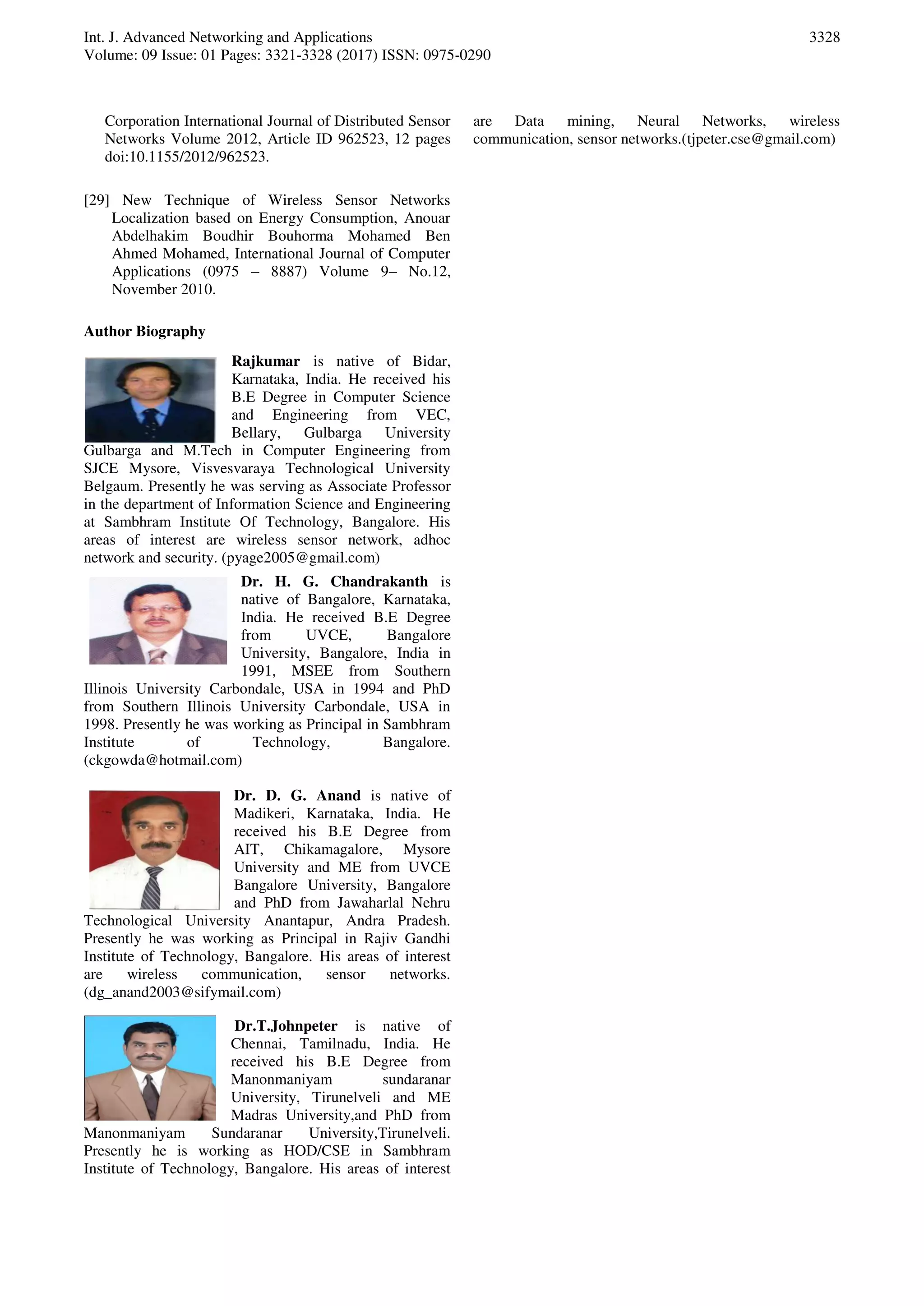 Int. J. Advanced Networking and Applications
Volume: 09 Issue: 01 Pages: 3321-3328 (2017) ISSN: 0975-0290
3328
Corporation International Journal of Distributed Sensor
Networks Volume 2012, Article ID 962523, 12 pages
doi:10.1155/2012/962523.
[29] New Technique of Wireless Sensor Networks
Localization based on Energy Consumption, Anouar
Abdelhakim Boudhir Bouhorma Mohamed Ben
Ahmed Mohamed, International Journal of Computer
Applications (0975 – 8887) Volume 9– No.12,
November 2010.
Author Biography
Rajkumar is native of Bidar,
Karnataka, India. He received his
B.E Degree in Computer Science
and Engineering from VEC,
Bellary, Gulbarga University
Gulbarga and M.Tech in Computer Engineering from
SJCE Mysore, Visvesvaraya Technological University
Belgaum. Presently he was serving as Associate Professor
in the department of Information Science and Engineering
at Sambhram Institute Of Technology, Bangalore. His
areas of interest are wireless sensor network, adhoc
network and security. (pyage2005@gmail.com)
Dr. H. G. Chandrakanth is
native of Bangalore, Karnataka,
India. He received B.E Degree
from UVCE, Bangalore
University, Bangalore, India in
1991, MSEE from Southern
Illinois University Carbondale, USA in 1994 and PhD
from Southern Illinois University Carbondale, USA in
1998. Presently he was working as Principal in Sambhram
Institute of Technology, Bangalore.
(ckgowda@hotmail.com)
Dr. D. G. Anand is native of
Madikeri, Karnataka, India. He
received his B.E Degree from
AIT, Chikamagalore, Mysore
University and ME from UVCE
Bangalore University, Bangalore
and PhD from Jawaharlal Nehru
Technological University Anantapur, Andra Pradesh.
Presently he was working as Principal in Rajiv Gandhi
Institute of Technology, Bangalore. His areas of interest
are wireless communication, sensor networks.
(dg_anand2003@sifymail.com)
Dr.T.Johnpeter is native of
Chennai, Tamilnadu, India. He
received his B.E Degree from
Manonmaniyam sundaranar
University, Tirunelveli and ME
Madras University,and PhD from
Manonmaniyam Sundaranar University,Tirunelveli.
Presently he is working as HOD/CSE in Sambhram
Institute of Technology, Bangalore. His areas of interest
are Data mining, Neural Networks, wireless
communication, sensor networks.(tjpeter.cse@gmail.com)
 