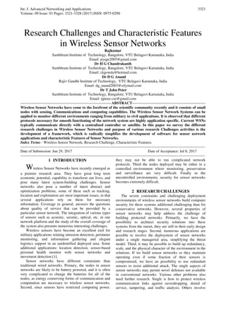 Int. J. Advanced Networking and Applications
Volume: 09 Issue: 01 Pages: 3321-3328 (2017) ISSN: 0975-0290
3321
Research Challenges and Characteristic Features
in Wireless Sensor Networks
Rajkumar
Sambhram Institute of Technology, Bangalore, VTU Belagavi Karnataka, India
Email: pyage2005@gmail.com
Dr H G Chandrakanth
Sambhram Institute of Technology, Bangalore, VTU Belagavi Karnataka, India
Email: ckgowda@hotmail.com
Dr D G Anand
Rajiv Gandhi Institute of Technology, VTU Belagavi Karnataka, India
Email: dg_anand2003@sifymail.com
Dr T John Peter
Sambhram Institute of Technology, Bangalore, VTU Belagavi Karnataka, India
Email: tjpeter.cse@gmail.com
------------------------------------------------------------------------ABSTRACT----------------------------------------------------------
Wireless Sensor Networks have come to the forefront of the scientific community recently and it consists of small
nodes with sensing, Communications and computing capabilities. The Wireless Sensor Network Systems can be
applied to monitor different environments ranging from military to civil applications. It is observed that different
protocols necessary for smooth functioning of the network system are highly application specific. Current WSNs
typically communicate directly with a centralized controller or satellite. In this paper we survey the different
research challenges in Wireless Sensor Networks and purpose of various research Challenges activities is the
development of a framework, which is radically simplifies the development of software for sensor network
applications and characteristic Features of Sensor Networks.
Index Terms - Wireless Sensor Network, Research Challenge, Characteristic Features.
--------------------------------------------------------------------------------------------------------------------------------------------------
Date of Submission: Jun 29, 2017 Date of Acceptance: Jul 8, 2017
--------------------------------------------------------------------------------------------------------------------------------------------------
1 INTRODUCTION
Wireless Sensor Networks have recently emerged as
a premier research area. They have great long term
economic potential, capability to transform our lives, and
pose many latest system-building challenges. Sensor
networks also pose a number of latest abstract and
optimization problems, some of these such as tracking,
location and exploitation are most important issues, in that
several applications rely on them for necessary
information. Coverage in general, answers the questions
about quality of service that can be provided by a
particular sensor network. The integration of various types
of sensors such as acoustic, seismic, optical, etc. in one
network platform and the study of the overall coverage of
the system also presents numerous interesting challenges.
Wireless sensors have become an excellent tool for
military applications relating intrusion detection, perimeter
monitoring, and information gathering and elegant
logistics support in an unidentified deployed area. Some
additional applications: location detection, sensor-based
personal health monitor with sensor networks and
movement detection [1].
Sensor networks have different constraints than
traditional wired networks. Primary, the nodes in sensor
networks are likely to be battery powered, and it is often
very complicated to change the batteries for all of the
nodes, as energy conserving forms of communication and
computation are necessary to wireless sensor networks.
Second, since sensors have restricted computing power,
they may not be able to run complicated network
protocols. Third the nodes deployed may be either in a
controlled environment where monitoring, preservation
and surveillance are very difficult. Finally in the
uncontrolled environments, security for sensor networks
becomes extremely difficult.
2 RESEARCH CHALLENGES
The severe constraints and challenging deployment
environments of wireless sensor networks build computer
security for these systems additional challenging than for
conservative networks. However, several properties of
sensor networks may help address the challenge of
building protected networks. Primarily, we have the
possibility to architect security solutions into these
systems from the outset, they are still in their early design
and research stages. Second, numerous applications are
possible to involve the deployment of sensor networks
under a single managerial area, simplifying the threat
model. Third, it may be possible to build up redundancy,
scale, and the physical character of the environment in the
solutions. If we build sensor networks so they maintain
operating even if some fraction of their sensors is
compromised, we have an possibility to use redundant
sensors to resist additional attack. The single aspects of
sensor networks may permit novel defenses not available
in conventional networks. Various other problems also
need further research. Single is how to protect wireless
communication links against eavesdropping, denial of
service, tampering, and traffic analysis. Others involve
 