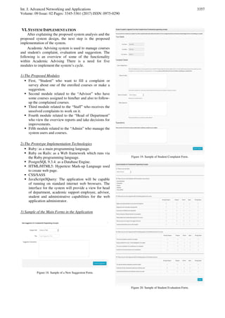 Int. J. Advanced Networking and Applications
Volume: 09 Issue: 02 Pages: 3345-3361 (2017) ISSN: 0975-0290
3357
VI. SYSTEM IMPLEMENTATION
After explaining the proposed system analysis and the
proposed system design, the next step is the proposed
implementation of the system.
Academic Advising system is used to manage courses
and student's complaint, evaluation and suggestion. The
following is an overview of some of the functionality
within Academic Advising There is a need for five
modules to implement the system’s cycle.
1) The Proposed Modules
 First, “Student” who want to fill a complaint or
survey about one of the enrolled courses or make a
suggestion.
 Second module related to the “Advisor” who have
some courses assigned to him/her and also to follow-
up the complained courses.
 Third module related to the “Staff” who receives the
unsolved complaints to work on it.
 Fourth module related to the “Head of Department”
who view the overview reports and take decisions for
improvements.
 Fifth module related to the “Admin” who manage the
system users and courses.
2) The Prototype Implementation Technologies
 Ruby: as a main programming language.
 Ruby on Rails: as a Web framework which runs via
the Ruby programming language.
 PostgreSQL 9.3.4: as a Database Engine.
 HTML/HTML5: Hypertext Mark-up Language used
to create web page.
 CSS/SASS
 JavaScript/JQuery: The application will be capable
of running on standard internet web browsers. The
interface for the system will provide a view for head
of department, academic support employee, advisor,
student and administrative capabilities for the web
application administrator.
3) Sample of the Main Forms in the Application
Figure 18. Sample of a New Suggestion Form.
Figure 19. Sample of Student Complaint Form.
Figure 20. Sample of Student Evaluation Form.
 