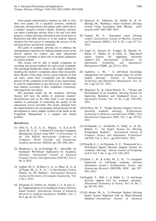 Int. J. Advanced Networking and Applications
Volume: 09 Issue: 02 Pages: 3345-3361 (2017) ISSN: 0975-0290
3360
Upon proper authentication, students are able to view
their own grades for a specified semester, unofficial
transcript, advising history and degree audit which shows
a student’s progress toward a degree. Similarly, advisors
can select a particular advisee from a list and view their
progress, conduct advising information and record notes to
themselves and other advisors or to the students. Special
attention has been given to managing the privacy of the
advising history and advisor comments.
The goals of academic advising are to enhance the
undergraduate experience by making students aware of the
diverse options for courses and other educational
experiences available to them and to facilitate graduation
in a timely manner.
This system will be able to handle complaints by
recording and giving feedback for each raised complaint.
The advantage behind this model is the simple method for
handling the student’s complaints about what dissatisfies
them. Results of the study can be a good reference to find
out users’ needs from e-complaint and the handling
process of this complaint in the body of any organization.
It could be implemented in any university to monitor and
lead students according to their complaints, evaluations,
and suggestions on courses.
The presented model for the Academic Advising
System will have the ability to minimize students’
dissatisfaction and on the other hand it can encourage
students to participate in controlling the quality of the
educational service provided. The results obtained from
the implementation are encouraging and promising for the
development or more complex systems in the future as the
Complaints Management is a complex and critical
problem.
REFERENCES
[1] Afify, E., A., E., A., E., Hegazy, A., E.,A.,& El-
Sayed, M., A., K., “A Model For Customer Complaint
Management System using SOA.” in Proceedings of
the 15th WSEAS International Conference on
Computers, World Scientific and Engineering
Academy and Society (WSEAS), pp. (291-296), 2011.
[2] Henderson, L., K., & Goodridge, W., " AdviseMe: An
Intelligent Web-Based Application for Academic
Advising", International Journal of Advanced
Computer Science and Applications (IJACSA), Vol. 6,
No. 8, 2015.
[3] Laghari, M., S., Al Habsi, S., A., A., Maaz, N., A., &
Al Naqbi, M., A., A., A., " A One-Semester Course
Planner for EE Students", International Research
Journal of Electronics & Computer Engineering, Vol.
1, No.1, 2015.
[4] Daramola, O., Emebo, O., Afolabi, I., T., & Ayo, C.,
K.,"Implementation of an Intelligent Course Advisory
Expert System", International Journal of Advanced
Research in Artificial Intelligence (IJARAI), Vol. 3,
No.5, pp. (6–12), 2014.
[5] Shatnawi, R., Althebyan, Q., Ghalib, B., & Al-
Maolegi, M., "Building a Smart Academic Advising
System Using Association Rule Mining", arXiv
preprint arXiv:1407.1807, 2014.
[6] Laghari, M., S., "Automated course advising
system", International Journal of Machine Learning
and Computing (IJMLC), Vol. 4, No. 1, pp. (47–51),
2014.
[7] Engin, G., Aksoyer, B., Avdagic, M., Bozanlı, D.,
Hanay, U., Maden, D., & Ertek, G., "Rule-based
expert systems for supporting university
students", 2nd International Conference on
Information Technology and Quantitative
Management (ITQM), pp. (22-31), 2014.
[8] Lightfoot, J., M., " A web-based knowledge
management tool utilizing concept maps for on-line
student advising", Journal of International
Technology and Information Management, Vol. 23,
No. 1, pp. (41-57), 2014.
[9] Hingorani, K., & Askari-Danesh, N., "Design and
Development of an Academic Advising System for
Improving Retention and Graduation", Issues in
Information Systems, Vol. 15, No. 2, pp. (344-349),
2014.
[10]Al-Nory, M., T., "Simple Decision Support Tool for
university academic advising", In Information
Technology in Medicine and Education (ITME), 2012
International Symposium, IEEE, Vol. 1, pp. (53-57),
2012.
[11]Al-Ghamdi, A., Al-Ghuribi, S., Fadel, A., & AL-
Ruhaili, F., "An Expert System for Advising
Postgraduate Students", International Journal of
Computer Science and Information Technologies
(IJCSIT), Vol. 3, No.3 , pp.(4529-4532), 2012.
[12]Nwelih, E., 1., & Chiemeke, S., C., "Framework for a
Web-Based Spatial Decision Support System for
Academic Advising", African Journal of Computing
& ICT, Vol. 5, No. 4, pp. (121-126), 2012.
[13]Ishak, I., B., & Lehat, M., L., B., "A conceptual
framework of web-based academic advisory
information system.", In Humanities, Science and
Engineering Research (SHUSER), IEEE , (pp. 957-
961), 2012.
[14]Feghali, T., Zbib, I., & Hallal, S., "A web-based
decision support tool for academic advising",
Educational Technology & Society, Vol. 14, No. 1,
pp. (82–94), 2011.
[15]Al Ahmar, M., A., "A Prototype Student Advising
Expert System Supported with an Object-Oriented
Database", International Journal of Advanced
 