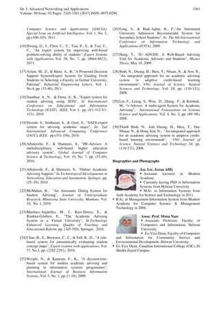 Int. J. Advanced Networking and Applications
Volume: 09 Issue: 02 Pages: 3345-3361 (2017) ISSN: 0975-0290
3361
Computer Science and Applications (IJACSA),
Special Issue on Artificial Intelligence, Vol. 1, No. 3,
pp.(100-105), 2011.
[16]Hwang, G., J., Chen, C., Y., Tsai, P., S., & Tsai, C.,
C., "An expert system for improving web-based
problem-solving ability of students", Expert Systems
with Applications, Vol. 38, No. 7, pp. (8664-8672),
2011.
[17]Aslam, M., Z., & Khan, A., R.,"A Proposed Decision
Support System/Expert System for Guiding Fresh
Students in Selecting a Faculty in Gomal University,
Pakistan", Industrial Engineering Letters, Vol. 1,
No.4, pp. (33-40), 2011.
[18]Nambiar, A., N., & Dutta, A., K., "Expert system for
student advising using JESS", In International
Conference on Educational and Information
Technology (ICEIT), IEEE, Vol. 1, pp. (V1-312-V1-
315), .2010.
[19]Deorah, S., Sridharan, S., & Goel, S., "SAES-expert
system for advising academic major", In: 2nd
International Advanced Computing Conference
(IACC), IEEE, pp.(331-336), 2010.
[20]Albalooshi, F., & Shatnawi, S., "HE-Advisor: A
multidisciplinary web-based higher education
advisory system", Global Journal of Computer
Science & Technology, Vol. 10, No. 7, pp. (37-49),
2010.
[21]Albalooshi, F., & Shatnawi, S., “Online Academic
Advising Support,” In Technological Developments in
Networking, Education and Automation, Springer, pp.
(25–29), 2010.
[22]McMahan, B., "An Automatic Dialog System for
Student Advising", Journal of Undergraduate
Research, Minnesota State University, Mankato, Vol.
10, No. 1, 2010.
[23]Martínez-Argüelles, M., J., Ruiz-Dotras, E., &
Rimbau-Gilabert, E., "The Academic Advising
System in a Virtual University", In Technology
Enhanced Learning. Quality of Teaching and
Educational Reform, pp. (345-350), Springer, 2010.
[24]Cline, B., E., Brewster, C., C., & Fell, R., D., "A rule-
based system for automatically evaluating student
concept maps", Expert systems with applications, Vol.
37, No.3, pp. (2282-2291), 2010.
[25]Werghi, N., & Kamoun, F., K., "A decision-tree-
based system for student academic advising and
planning in information systems programmes",
International Journal of Business Information
Systems, Vol. 5, No. 1, pp. (1-18), 2009.
[26]Fong, S., & Biuk-Aghai, R., P.,"An Automated
University Admission Recommender System for
Secondary School Students", In: The 6th International
Conference on Information Technology and
Applications (ICITA), 2009.
[27]Hung, T., "IU–ADVISE: A Web-Based Advising
Tool for Academic Advisors and Students", Master
Thesis, May 18, 2009.
[28]Binh, N., Duong, H., Hieu, T., Nhuan, N., & Son, N.,
"An integrated approach for an academic advising
system in adaptive credit-based learning
environment", VNU Journal of Science, Natural
Sciences and Technology, Vol. 24, pp. (110-121),
2008.
[29]Lin, F., Leung, S., Wen, D., Zhang, F., & Kinshuk,
M., “e-Advisor: A multi-agent System for Academic
Advising”, International Transactions on Systems
Science and Applications, Vol. 4, No. 2, pp. (89–98),
2008.
[30]Thanh Binh, N., Anh Duong, H., Hieu, T., Duc
Nhuan, N., & Hong Son, N., "An integrated approach
for an academic advising system in adaptive credit-
based learning environment", VNU Journal of
Science, Natural Sciences and Technology 24, pp.
(110-121), 2008.
Biographies and Photographs
Ass. Lec. Esraa Afify
 Assistant Lecturer in Modern
Academy.
 Currently having PhD in Information
Systems from Helwan University.
 M.Sc. in Information Systems from
Arab Academy for Science and Technology in 2011.
 B.Sc. in Management Information System from Modern
Academy for Computer Science & Management
Technology in 2006.
Assoc. Prof. Mona Nasr
 Associate Professor, Faculty of
Computers and Information, Helwan
University.
 Ex-Vice Dean, Faculty of Computers
and Information for Community Service and
Environmental Development, Helwan University.
 Ex-Vice Dean, Canadian International College (CIC), El
Sheikh Zayed Campus.
 