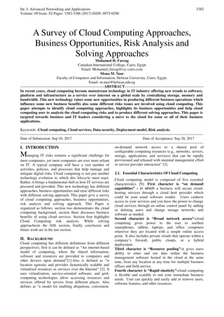 Int. J. Advanced Networking and Applications
Volume: 09 Issue: 02 Pages: 3382-3386 (2017) ISSN: 0975-0290
3382
A Survey of Cloud Computing Approaches,
Business Opportunities, Risk Analysis and
Solving Approaches
Mohamed H. Farrag
Canadian International College, Cairo, Egypt
Email: Mohamed_farrag@cic-cairo.com
Mona M. Nasr
Faculty of Computers and Information, Helwan University, Cairo, Egypt.
Email: m.nasr@helwan.edu.eg
-------------------------------------------------------------------ABSTRACT---------------------------------------------------------------
In recent years, cloud computing become mainstream technology in IT industry offering new trends to software,
platform and infrastructure as a service over internet on a global scale by centralizing storage, memory and
bandwidth. This new technology raises some new opportunities in producing different business operations which
influence some new business benefits also some different risks issues are involved using cloud computing. This
paper attempts to identify cloud computing approaches, highlights its business opportunities and help cloud
computing user to analysis the cloud computing risks and to produce different solving approaches. This paper is
targeted towards business and IT leaders considering a move to the cloud for some or all of their business
applications.
Keywords -Cloud computing, Cloud services, Data security, Deployment model, Risk analysis.
--------------------------------------------------------------------------------------------------------------------------------------------------
Date of Submission: Sep 10, 2017 Date of Acceptance: Sep 28, 2017
--------------------------------------------------------------------------------------------------------------------------------------------------
I. INTRODUCTION
Managing IT risks remains a significant challenge for
most companies, yet most companies are ever more reliant
on IT. A typical company will have a vast number of
activities, policies, and processes that help manage and
mitigate digital risks. Cloud computing is not just another
technology evolution to which this lifecycle must react.
Rather, it brings a fundamental shift in how IT services are
procured and provided. This new technology has different
approaches, business opportunities and raise different risks
with different solving approach. This paper give a survey
of cloud computing approaches, business opportunities,
risk analysis and solving approach. This Paper is
organized as follows: section two demonstrates the cloud
computing background, section three discusses business
benefits of using cloud services. Section four highlights
Cloud Computing risk analysis. While solving
approachesin the fifth section, finally conclusion and
future work are in the last section.
II. BACKGROUND
Cloud computing has different definitions from different
perspectives; first it can be defined as “An internet-based
model of computing, where the shared information,
software and resources are provided to computers and
other devices upon demand”[1].Also is defined as “is
location agnostic and provides dynamically scalable and
virtualized resources as services over the Internet” [2]. It
uses virtualization, service-oriented software, and grid-
computing technologies allow accessing resources and
services offered by servers from different places. Also
defines as “a model for enabling ubiquitous, convenient,
on-demand network access to a shared pool of
configurable computing resources (e.g., networks, servers,
storage, applications, and services) that can be rapidly
provisioned and released with minimal management effort
or service provider interaction” [3].
2.1. Essential Characteristics Of Cloud Computing
Cloud computing model is composed of five essential
characteristics [9]; First character is “on demand
capabilities” - in which a business will secure cloud-
hosting services through a cloud host provider which
could be your usual software vendor. Users canhave
access to your services and you have the power to change
cloud services through an online control panel by adding
or deleting users and change storage networks and
software as needed.
Second character is “Broad network access”-cloud
computing gives power to the user to usetheir
smartphones, tablets, laptops, and office computers
wherever they are located with a simple online access
point. It also includes private clouds that operate within a
company’s firewall, public clouds, or a hybrid
deployment.
Third character is “Resource pooling”-it gives users
ability to enter and use data within the business
management software hosted in the cloud at the same
time, from any location at any time for multiple business
offices and field service.
Fourth character is “Rapid elasticity”-cloud computing
is flexible and scalable to suit your immediate business
needs. User can quickly and easily add or remove users,
software features, and other resources.
 