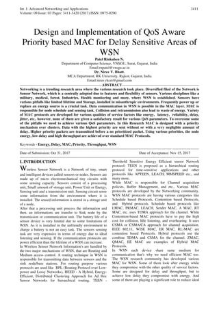 Int. J. Advanced Networking and Applications
Volume: 09 Issue: 03 Pages: 3411-3420 (2017) ISSN: 0975-0290
3411
Design and Implementation of QoS Aware
Priority based MAC for Delay Sensitive Areas of
WSN
Patel Rinkuben N.
Department of Computer Science, VNSGU, Surat, Gujarat, India
Email:rnpatel@vnsgu.ac.in
Dr. Nirav V. Bhatt.
MCA Department, RK University, Rajkot, Gujarat, India
Email:nirav.rkcet@gmail.com
-------------------------------------------------------------------ABSTRACT---------------------------------------------------------------
Networking is a trending research area where the various research took place. Diversified filed of the Network is
Sensor Network, which is a centrally adopted due to features and flexibility of sensors. Various disciplines like a
military, medical, forest, Industries, Health monitoring and more, where WSN is established. Sensors have
various pitfalls like limited lifetime and Storage, installed in misanthropic environments. Frequently power up or
replace an energy source is a crucial task. Data communication in WSN is possible in the MAC layer. MAC is
responsible for node schedule and sensing task. Collision and retransmission also lead to waste of energy. Variety
of MAC protocols are developed for various qualities of service factors like energy, latency, reliability, delay,
jitter, etc., however, none of them are given a satisfactory result for various QoS parameters. To overcome some
of the pitfalls we need to achieve various QoS parameters. In this Research MAC is designed with a priority
mechanism over clusters. Data with the highest priority are sent without or with a very negligible amount of
delay. Higher priority packets are transmitted before a no prioritized packet. Using various priorities, the node
energy, low delay and high throughput are achieved over standard MAC Protocols.
Keywords - Energy, Delay, MAC, Priority, Throughput, WSN
--------------------------------------------------------------------------------------------------------------------------------------------------
Date of Submission: Oct 31, 2017 Date of Acceptance: Nov 15, 2017
--------------------------------------------------------------------------------------------------------------------------------------------------
I. INTRODUCTION
Wireless Sensor Network is a Network of tiny, smart
and intelligent devices called sensors or nodes. Sensors are
made up of micro electromechanical tiny circuits with
some sensing capacity. Sensors consist of a processing
unit, Small amount of storage unit, Power Unit or Energy,
Sensing unit and a transmission unit. Sensing circuit sense
some information from the environment where it is
installed. The sensed information is stored in a storage unit
of a node,
After that a processing unit process the information and
then, an informations are transfer to Sink node by the
transmission or communication unit. The battery life of a
sensor device is very limited due to some limitations of
WSN. As it is installed in the unfriendly environment to
charge a battery is not an easy task. The sensors sensing
task are very expensive in terms of energy due to ideal
listening and sensing. If the communication protocols are
power efficient than the lifetime of a WSN can increase.
In Wireless Sensor Network Information's are handled by
the two major mechanisms of WSN, that are Routing and
Medium access control. A routing technique in WSN is
responsible for transmitting data between sensors and the
sink node/base stations. For routing purpose various
protocols are used like RPL (Routing Protocol over Low-
power and Lossy Networks), HEED - A Hybrid, Energy-
Efficient, Distributed Clustering Approach for Ad Hoc
Sensor Networks for hierarchical routing. TEEN -
Threshold Sensitive Energy Efficient sensor Network
protocol: TEEN is proposed as a hierarchical routing
protocol for time-sensitive applications and other
protocols like APTEEN, LEACH, MMSPEED etc., and
many more.
While MAC is responsible for Channel acquisition
policies, Buffer Management, and etc., Various MAC
protocols are developed by the Networking community.
WSN MAC protocols are having various categories like
Schedule based Protocols, Contention based Protocols,
and Hybrid protocols. Schedule based protocols like
LMAC, PRMAC, LEACH, Sender MAC, A MAC, RT
MAC, etc. uses TDMA approach for the channel. While
Contention-based MAC protocols have to pay the high
cost for collision, Idle listening, and overhearing. It uses
CSMA or CSMA/CA approach for channel acquisition.
IEEE 802.11, WISE MAC, ER MAC, RL-MAC are
contention based Protocols. Hybrid protocols use the
combine TDMA and CSMA for the channel. ZMAC,
QMAC, EE MAC are examples of Hybrid MAC
Protocols.
In WSN each device share same medium for
communication that's why we need efficient MAC too.
The WSN research community has developed various
MAC for WSN. Some of them look after energy while
they compromise with the other quality of service factors.
Some are designed for delay and throughput, but to
achieve low delay they compromise with energy. And
some of them are playing a significant role to reduce ideal
 