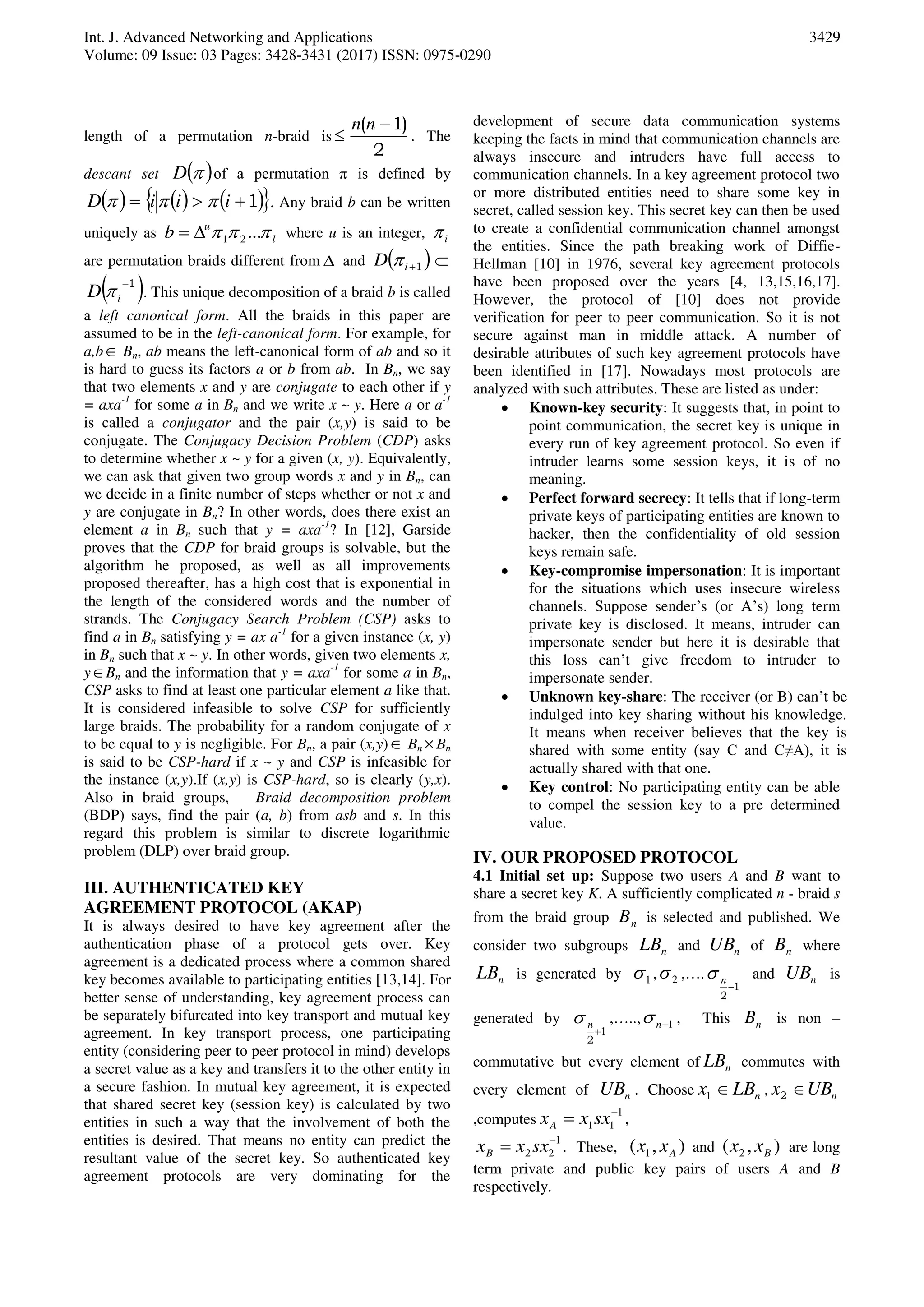 Int. J. Advanced Networking and Applications
Volume: 09 Issue: 03 Pages: 3428-3431 (2017) ISSN: 0975-0290
3429
length of a permutation n-braid is
2
)1( 

nn
. The
descant set  D of a permutation π is defined by
      1 iiiD  . Any braid b can be written
uniquely as l
u
b  ...21 where u is an integer, i
are permutation braids different from  and  1iD  
 1
iD  . This unique decomposition of a braid b is called
a left canonical form. All the braids in this paper are
assumed to be in the left-canonical form. For example, for
a,b Bn, ab means the left-canonical form of ab and so it
is hard to guess its factors a or b from ab. In Bn, we say
that two elements x and y are conjugate to each other if y
= axa-1
for some a in Bn and we write x ~ y. Here a or a-1
is called a conjugator and the pair (x,y) is said to be
conjugate. The Conjugacy Decision Problem (CDP) asks
to determine whether x ~ y for a given (x, y). Equivalently,
we can ask that given two group words x and y in Bn, can
we decide in a finite number of steps whether or not x and
y are conjugate in Bn? In other words, does there exist an
element a in Bn such that y = axa-1
? In [12], Garside
proves that the CDP for braid groups is solvable, but the
algorithm he proposed, as well as all improvements
proposed thereafter, has a high cost that is exponential in
the length of the considered words and the number of
strands. The Conjugacy Search Problem (CSP) asks to
find a in Bn satisfying y = ax a-1
for a given instance (x, y)
in Bn such that x ~ y. In other words, given two elements x,
yBn and the information that y = axa-1
for some a in Bn,
CSP asks to find at least one particular element a like that.
It is considered infeasible to solve CSP for sufficiently
large braids. The probability for a random conjugate of x
to be equal to y is negligible. For Bn, a pair (x,y) Bn Bn
is said to be CSP-hard if x ~ y and CSP is infeasible for
the instance (x,y).If (x,y) is CSP-hard, so is clearly (y,x).
Also in braid groups, Braid decomposition problem
(BDP) says, find the pair (a, b) from asb and s. In this
regard this problem is similar to discrete logarithmic
problem (DLP) over braid group.
III. AUTHENTICATED KEY
AGREEMENT PROTOCOL (AKAP)
It is always desired to have key agreement after the
authentication phase of a protocol gets over. Key
agreement is a dedicated process where a common shared
key becomes available to participating entities [13,14]. For
better sense of understanding, key agreement process can
be separately bifurcated into key transport and mutual key
agreement. In key transport process, one participating
entity (considering peer to peer protocol in mind) develops
a secret value as a key and transfers it to the other entity in
a secure fashion. In mutual key agreement, it is expected
that shared secret key (session key) is calculated by two
entities in such a way that the involvement of both the
entities is desired. That means no entity can predict the
resultant value of the secret key. So authenticated key
agreement protocols are very dominating for the
development of secure data communication systems
keeping the facts in mind that communication channels are
always insecure and intruders have full access to
communication channels. In a key agreement protocol two
or more distributed entities need to share some key in
secret, called session key. This secret key can then be used
to create a confidential communication channel amongst
the entities. Since the path breaking work of Diffie-
Hellman [10] in 1976, several key agreement protocols
have been proposed over the years [4, 13,15,16,17].
However, the protocol of [10] does not provide
verification for peer to peer communication. So it is not
secure against man in middle attack. A number of
desirable attributes of such key agreement protocols have
been identified in [17]. Nowadays most protocols are
analyzed with such attributes. These are listed as under:
 Known-key security: It suggests that, in point to
point communication, the secret key is unique in
every run of key agreement protocol. So even if
intruder learns some session keys, it is of no
meaning.
 Perfect forward secrecy: It tells that if long-term
private keys of participating entities are known to
hacker, then the confidentiality of old session
keys remain safe.
 Key-compromise impersonation: It is important
for the situations which uses insecure wireless
channels. Suppose sender’s (or A’s) long term
private key is disclosed. It means, intruder can
impersonate sender but here it is desirable that
this loss can’t give freedom to intruder to
impersonate sender.
 Unknown key-share: The receiver (or B) can’t be
indulged into key sharing without his knowledge.
It means when receiver believes that the key is
shared with some entity (say C and C≠A), it is
actually shared with that one.
 Key control: No participating entity can be able
to compel the session key to a pre determined
value.
IV. OUR PROPOSED PROTOCOL
4.1 Initial set up: Suppose two users A and B want to
share a secret key K. A sufficiently complicated n - braid s
from the braid group nB is selected and published. We
consider two subgroups nLB and nUB of nB where
nLB is generated by 1 , 2 ,….
1
2

n and nUB is
generated by
1
2

n ,….., 1n , This nB is non –
commutative but every element of nLB commutes with
every element of nUB . Choose nLBx 1 , nUBx 2
,computes
1
11

 sxxxA ,
1
22

 sxxxB . These, ),( 1 Axx and ),( 2 Bxx are long
term private and public key pairs of users A and B
respectively.
 