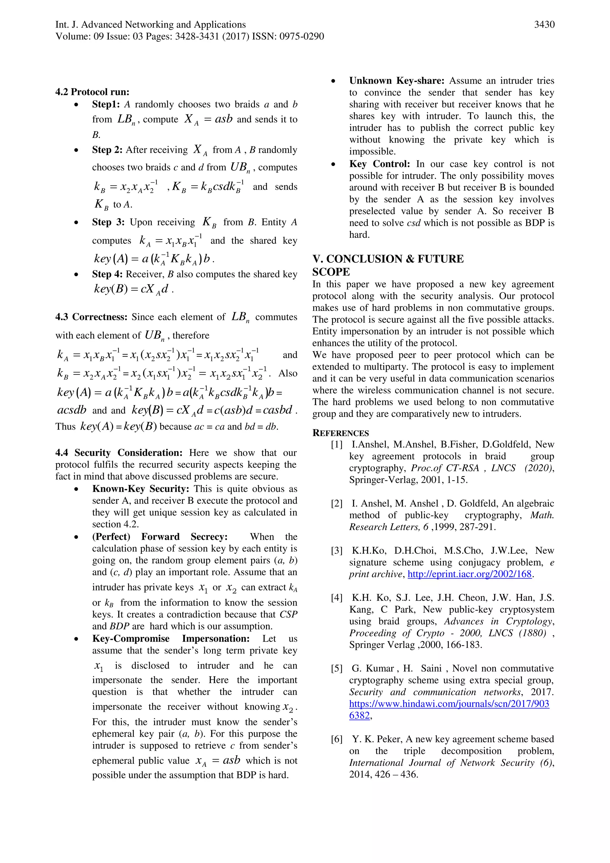 Int. J. Advanced Networking and Applications
Volume: 09 Issue: 03 Pages: 3428-3431 (2017) ISSN: 0975-0290
3430
4.2 Protocol run:
 Step1: A randomly chooses two braids a and b
from nLB , compute asbX A  and sends it to
B.
 Step 2: After receiving AX from A , B randomly
chooses two braids c and d from nUB , computes
1
22

 xxxk AB ,
1
 BBB csdkkK and sends
BK to A.
 Step 3: Upon receiving BK from B. Entity A
computes
1
11

 xxxk BA and the shared key
bkKkaAkey ABA )()( 1
 .
 Step 4: Receiver, B also computes the shared key
dcXBkey A)( .
4.3 Correctness: Since each element of nLB commutes
with each element of nUB , therefore
1
11

 xxxk BA =
1
1
1
221 )( 
xsxxx =
1
1
1
221

xsxxx and
1
22

 xxxk AB =
1
2
1
112 )( 
xsxxx 1
2
1
121

 xsxxx . Also
bkKkaAkey ABA )()( 1
 = bkcsdkkka ABBA )( 11 
=
acsdb and and dcXBkey A)( = dasbc )( = casbd .
Thus )(Akey = )(Bkey because ac = ca and bd = db.
4.4 Security Consideration: Here we show that our
protocol fulfils the recurred security aspects keeping the
fact in mind that above discussed problems are secure.
 Known-Key Security: This is quite obvious as
sender A, and receiver B execute the protocol and
they will get unique session key as calculated in
section 4.2.
 (Perfect) Forward Secrecy: When the
calculation phase of session key by each entity is
going on, the random group element pairs (a, b)
and (c, d) play an important role. Assume that an
intruder has private keys 1x or 2x can extract kA
or kB from the information to know the session
keys. It creates a contradiction because that CSP
and BDP are hard which is our assumption.
 Key-Compromise Impersonation: Let us
assume that the sender’s long term private key
1x is disclosed to intruder and he can
impersonate the sender. Here the important
question is that whether the intruder can
impersonate the receiver without knowing 2x .
For this, the intruder must know the sender’s
ephemeral key pair (a, b). For this purpose the
intruder is supposed to retrieve c from sender’s
ephemeral public value asbxA  which is not
possible under the assumption that BDP is hard.
 Unknown Key-share: Assume an intruder tries
to convince the sender that sender has key
sharing with receiver but receiver knows that he
shares key with intruder. To launch this, the
intruder has to publish the correct public key
without knowing the private key which is
impossible.
 Key Control: In our case key control is not
possible for intruder. The only possibility moves
around with receiver B but receiver B is bounded
by the sender A as the session key involves
preselected value by sender A. So receiver B
need to solve csd which is not possible as BDP is
hard.
V. CONCLUSION & FUTURE
SCOPE
In this paper we have proposed a new key agreement
protocol along with the security analysis. Our protocol
makes use of hard problems in non commutative groups.
The protocol is secure against all the five possible attacks.
Entity impersonation by an intruder is not possible which
enhances the utility of the protocol.
We have proposed peer to peer protocol which can be
extended to multiparty. The protocol is easy to implement
and it can be very useful in data communication scenarios
where the wireless communication channel is not secure.
The hard problems we used belong to non commutative
group and they are comparatively new to intruders.
REFERENCES
[1] I.Anshel, M.Anshel, B.Fisher, D.Goldfeld, New
key agreement protocols in braid group
cryptography, Proc.of CT-RSA , LNCS (2020),
Springer-Verlag, 2001, 1-15.
[2] I. Anshel, M. Anshel , D. Goldfeld, An algebraic
method of public-key cryptography, Math.
Research Letters, 6 ,1999, 287-291.
[3] K.H.Ko, D.H.Choi, M.S.Cho, J.W.Lee, New
signature scheme using conjugacy problem, e
print archive, http://eprint.iacr.org/2002/168.
[4] K.H. Ko, S.J. Lee, J.H. Cheon, J.W. Han, J.S.
Kang, C Park, New public-key cryptosystem
using braid groups, Advances in Cryptology,
Proceeding of Crypto - 2000, LNCS (1880) ,
Springer Verlag ,2000, 166-183.
[5] G. Kumar , H. Saini , Novel non commutative
cryptography scheme using extra special group,
Security and communication networks, 2017.
https://www.hindawi.com/journals/scn/2017/903
6382,
[6] Y. K. Peker, A new key agreement scheme based
on the triple decomposition problem,
International Journal of Network Security (6),
2014, 426 – 436.
 