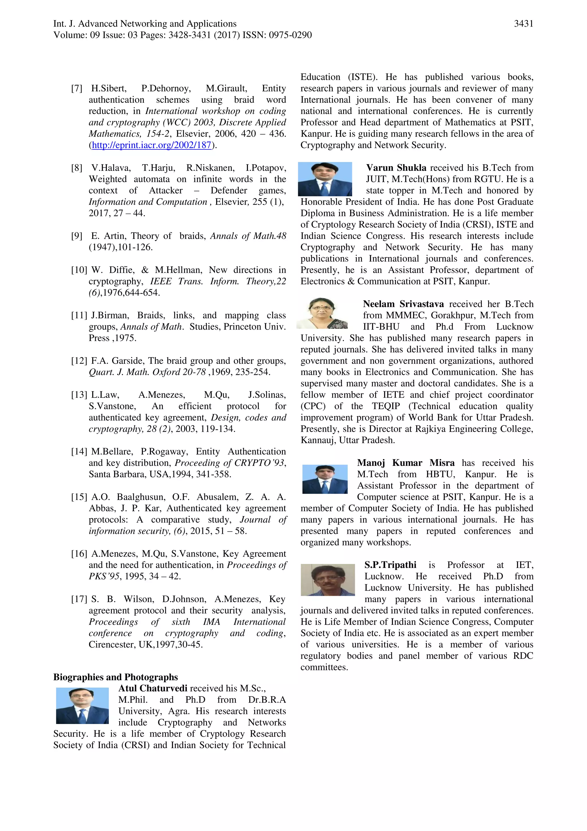 Int. J. Advanced Networking and Applications
Volume: 09 Issue: 03 Pages: 3428-3431 (2017) ISSN: 0975-0290
3431
[7] H.Sibert, P.Dehornoy, M.Girault, Entity
authentication schemes using braid word
reduction, in International workshop on coding
and cryptography (WCC) 2003, Discrete Applied
Mathematics, 154-2, Elsevier, 2006, 420 – 436.
(http://eprint.iacr.org/2002/187).
[8] V.Halava, T.Harju, R.Niskanen, I.Potapov,
Weighted automata on infinite words in the
context of Attacker – Defender games,
Information and Computation , Elsevier, 255 (1),
2017, 27 – 44.
[9] E. Artin, Theory of braids, Annals of Math.48
(1947),101-126.
[10] W. Diffie, & M.Hellman, New directions in
cryptography, IEEE Trans. Inform. Theory,22
(6),1976,644-654.
[11] J.Birman, Braids, links, and mapping class
groups, Annals of Math. Studies, Princeton Univ.
Press ,1975.
[12] F.A. Garside, The braid group and other groups,
Quart. J. Math. Oxford 20-78 ,1969, 235-254.
[13] L.Law, A.Menezes, M.Qu, J.Solinas,
S.Vanstone, An efficient protocol for
authenticated key agreement, Design, codes and
cryptography, 28 (2), 2003, 119-134.
[14] M.Bellare, P.Rogaway, Entity Authentication
and key distribution, Proceeding of CRYPTO’93,
Santa Barbara, USA,1994, 341-358.
[15] A.O. Baalghusun, O.F. Abusalem, Z. A. A.
Abbas, J. P. Kar, Authenticated key agreement
protocols: A comparative study, Journal of
information security, (6), 2015, 51 – 58.
[16] A.Menezes, M.Qu, S.Vanstone, Key Agreement
and the need for authentication, in Proceedings of
PKS’95, 1995, 34 – 42.
[17] S. B. Wilson, D.Johnson, A.Menezes, Key
agreement protocol and their security analysis,
Proceedings of sixth IMA International
conference on cryptography and coding,
Cirencester, UK,1997,30-45.
Biographies and Photographs
Atul Chaturvedi received his M.Sc.,
M.Phil. and Ph.D from Dr.B.R.A
University, Agra. His research interests
include Cryptography and Networks
Security. He is a life member of Cryptology Research
Society of India (CRSI) and Indian Society for Technical
Education (ISTE). He has published various books,
research papers in various journals and reviewer of many
International journals. He has been convener of many
national and international conferences. He is currently
Professor and Head department of Mathematics at PSIT,
Kanpur. He is guiding many research fellows in the area of
Cryptography and Network Security.
Varun Shukla received his B.Tech from
JUIT, M.Tech(Hons) from RGTU. He is a
state topper in M.Tech and honored by
Honorable President of India. He has done Post Graduate
Diploma in Business Administration. He is a life member
of Cryptology Research Society of India (CRSI), ISTE and
Indian Science Congress. His research interests include
Cryptography and Network Security. He has many
publications in International journals and conferences.
Presently, he is an Assistant Professor, department of
Electronics & Communication at PSIT, Kanpur.
Neelam Srivastava received her B.Tech
from MMMEC, Gorakhpur, M.Tech from
IIT-BHU and Ph.d From Lucknow
University. She has published many research papers in
reputed journals. She has delivered invited talks in many
government and non government organizations, authored
many books in Electronics and Communication. She has
supervised many master and doctoral candidates. She is a
fellow member of IETE and chief project coordinator
(CPC) of the TEQIP (Technical education quality
improvement program) of World Bank for Uttar Pradesh.
Presently, she is Director at Rajkiya Engineering College,
Kannauj, Uttar Pradesh.
Manoj Kumar Misra has received his
M.Tech from HBTU, Kanpur. He is
Assistant Professor in the department of
Computer science at PSIT, Kanpur. He is a
member of Computer Society of India. He has published
many papers in various international journals. He has
presented many papers in reputed conferences and
organized many workshops.
S.P.Tripathi is Professor at IET,
Lucknow. He received Ph.D from
Lucknow University. He has published
many papers in various international
journals and delivered invited talks in reputed conferences.
He is Life Member of Indian Science Congress, Computer
Society of India etc. He is associated as an expert member
of various universities. He is a member of various
regulatory bodies and panel member of various RDC
committees.
 