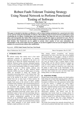 Int. J. Advanced Networking and Applications
Volume: 09 Issue: 03 Pages: 3455-3460 (2017) ISSN: 0975-0290
3455
Robust Fault-Tolerant Training Strategy
Using Neural Network to Perform Functional
Testing of Software
Manas Kumar Yogi
Department of Computer Science, Pragati Engineering College, Kakinada City, India
Email: manas.yogi@gmail.com
L. Yamuna
Department of Computer Science, Pragati Engineering College, Kakinada City, India
Email: yamuna.lakkamsani@gmail.com
--------------------------------------------------------------------------ABSTRACT--------------------------------------------------------
This paper is intended to introduce an efficient as well as robust training mechanism for a neural network which
can be used for testing the functionality of software. The traditional setup of neural network architecture is used
constituting the two phases -training phase and evaluation phase. The input test cases are to be trained in first
phase and consequently they behave like normal test cases to predict the output as untrained test cases. The test
oracle measures the deviation between the outputs of untrained test cases with trained test cases and authorizes a
final decision. Our framework can be applied to systems where number of test cases outnumbers the
functionalities or the system under test is too complex. It can also be applied to the test case development when the
modules of a system become tedious after modification.
Keywords - ATNN, Fault, Neural, Test Case, Test Oracle
---------------------------------------------------------------------------------------------------------------------------------------------------
Date of Submission: Oct 23, 2017 Date of Acceptance: Dec 01, 2017
---------------------------------------------------------------------------------------------------------------------------------------------------
I. INTRODUCTION
In software testing what matters most is how much
application conforms to specifications. In practice,
agreement documents are indicators of the level to be
accepted up to which the required functionality can be
achieved. Software testing consumes substantial quantity
of time as well as effort, so strategies have to be developed
to carry out the functionality testing in a manner which is
efficient in terms to deliver quality software with
minimum effort & time. In past, Artificial Neural
Networks (ANNs) were used to handle aspects of testing.
ANNs are developed to mimic the structure and
information processing powers of the human brain. The
architectural components of a neural network are units
same as the neurons of the brain. A neural network is
formed from one or more layers of these neurons, the
interconnections of which have associated synaptic
weights. Each neuron in the network is able to perform
calculations that contribute to the overall learning process,
or training of the network. The neuron interconnections
are associated with synaptic weights that store the
information computed during the training of the network.
It is rightly said that the neural network is a massive
parallel information processing system which uses the
distributed control to learn and store knowledge about its
environment. Clearly, the two crucial factors that affect
the superior computational capability of the neural
network are its distributed design working in parallel
layers and its ability to extrapolate the learned information
to yield outputs for inputs not presented during training
phase. These properties of the neural network allow
multiple complex problems to be solved.
Data mining, pattern recognition, and function
approximation are some of the tasks that can be handled
by neural networks. In this paper, a design of Artificial
Testing Neural Network (ATNN) is proposed to train on a
suite of test cases developed manually. Sometimes manual
test cases are found to have a greater degree of fault
finding ability and this efficient element of manual test
cases are used to train the test cases on a ATNN. The
result is a set of superior or trained test cases which have
the ability to find a fault in the functionality of the
application in minimum time. If this approach is repeated
over time, these trained test cases can show better fault
finding ability over other programs under test.
II. EXISTING WORK
Domain based testing models already exist which predicts
faults taking into account fault exposing metrics which are
traditional in nature. Tools like SLEUTH use this model
for purpose of effective test suite generation with the help
of test case metrics, a synthetic test oracle judge’s
individual test case for error classification. The neural
network is imparted training on test metric input sequence
and maps them to the test oracle’s error classification
system. Once trained, the network acts as a test case
effectiveness predictor. The metrics used for the
experiment were loosely based on coverage metrics for
Domain Based Testing. In real testing environment, the set
of metrics needed for an arbitrary testing criterion is not
known well in advance. This rises a huge challenge of
selecting a dynamic approach for finalizing test case
metrics.
The results from training four networks showed how well
each network predicted individual fault severities. The no
 