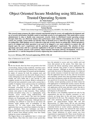 Int. J. Advanced Networking and Applications
Volume: 09 Issue: 04 Pages: 3492-3497(2018) ISSN: 0975-0290
3492
Object Oriented Secure Modeling using SELinux
Trusted Operating System
Dr. Nitish Pathak1
*
1
Bharati Vidyapeeth's Institute of Computers Applications and Management (BVICAM),
Guru Gobind Singh Indraprastha University (GGSIPU), New Delhi, India
Email: nitishforyou@gmail.com
Neelam Sharma
2
MAIT, Guru Gobind Singh Indraprastha University (GGSIPU), New Delhi, India
-------------------------------------------------------------------ABSTRACT----------------------------------------------------------------
This research paper proposes the object oriented experimental setup for secure web application development and
use of security performance flexibility model to keep high security in web applications. This model allows system
administrators to skip or disable some unnecessary security checks in distributed trusted operating systems
through which they can effectively balance their performance needs without compromising the security of the
system. For example, system admin can tell that video on demand server is allowed to skip only security checks
on reading files, while database server is allowed to skip only security checks on seeking files. Which operation is
need to be skipped and which operation is not need to be skipped is very much subjective in nature, this will
depend upon the user’s requirement and the particular application’s requirement. The selection of these
operations and system calls for a particular application is the part of software requirement elicitation process.
This UML 2.0 based research work proposes object-oriented class-based software development, source code
generation in C++ and the integration of security engineering into a model-driven software development.
Keywords: SELinux, SPF, Forward engineering, DTOS, UML 2.0
--------------------------------------------------------------------------------------------------------------------------------------------------
Date of Submission: Jan 03, 2018 Date of Acceptance: Jan 23, 2018
--------------------------------------------------------------------------------------------------------------------------------------------------
I. INTRODUCTION
In the last decade, there has been vast growth in the field
of networking, sharing of data worldwide. And then comes
the most extensively used thing Internet have made cyber
security a very crucial aspect of research and development.
Its matter of concern for both the common users and
researchers connected all over the world. Despite of lot of
works undergoing we are still unable to get something that
reliable and silver bullet that it may provide us with
complete security for our systems. Being so advanced we
still lack the basic potential to create such a system that is
capable of stopping viruses and accessing our confidential
data from our systems [1]. The security methods
developed, researched till yet are implemented in the
application layer of the computers which is making our
systems more prone to data insecurity. These methods
includes encryption using a key i.e. cryptography, using
firewalls, access control using authentication, and
application layer access control. The most two burning
domains are Cryptography and authentication techniques
in which max research is being done. Although these are
something very difficult to crack but no one knows the
dynamic minds making some of probability of data
insecurity [2]. To some extent using firewalls and
application layer access control have helped us but they do
have a drawback. These two techniques can help in
stopping the attacks using viruses uploaded on internet but
fails to protect from internal security issue thus finally
making our system vulnerable [3].
The biggest threat to our application layer is viruses and
Trojan Horses. Once these two enters in our system they
have the potential to access and even modify each and
every data present on the system. Now these days, to
overcome the threats operating system application layer
and the network entry points is used to implement the
security measures. Although no preventive measures are
used inside the kernel of Operating Systems. It is believed
that security measures in kernel are much more effective
than the application layer [4]. In fact, after lot of research
such operating systems have been developed which have
much more mechanisms inside the OS kernel providing us
very good level of security thus securing our systems [5].
In reality, trusted operating systems are better choice for
web applications to maintain the security concern, but this
security will come at a cost. By using trusted systems, our
web application will be more and more secure, but due to
more security checks, the performance of the same system
will disgrace in all respect [6].
The Security is not something expected not only by big
organizations but also by common consumers so now
concerns are being there on this and many vendors are
trying hard to fix the issue. The companies which came up
with some promising operating systems with security
features are Argus-Systems Group, HP, and Sun
Microsystems [7]. Open Source OS are also providing
well secured kernel having excellent security features and
commonly known as secure systems, operating systems.
National Security Agency has released the most secured
and that too open source operating system called as SEL
Linux. Proper definitions of secure system vary from
organization to organization [8]. These secure Systems are
more complex for computer administrators to handle and
manage. Such secure Systems require much more extra
 