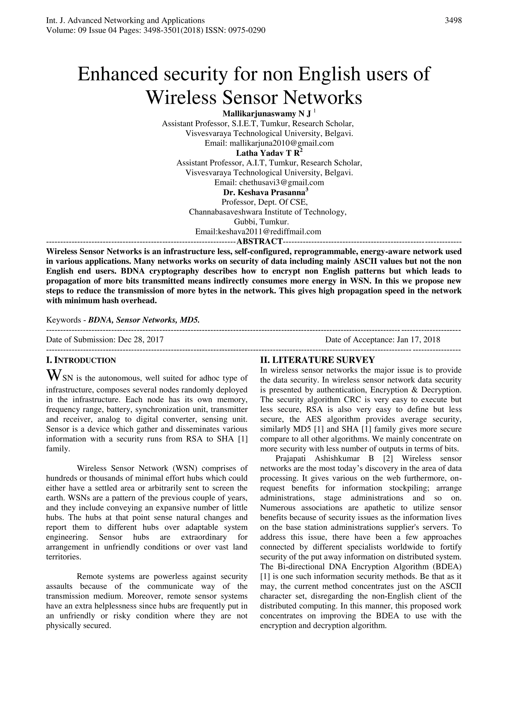 Int. J. Advanced Networking and Applications
Volume: 09 Issue 04 Pages: 3498-3501(2018) ISSN: 0975-0290
3498
Enhanced security for non English users of
Wireless Sensor Networks
Mallikarjunaswamy N J 1
Assistant Professor, S.I.E.T, Tumkur, Research Scholar,
Visvesvaraya Technological University, Belgavi.
Email: mallikarjuna2010@gmail.com
Latha Yadav T R2
Assistant Professor, A.I.T, Tumkur, Research Scholar,
Visvesvaraya Technological University, Belgavi.
Email: chethusavi3@gmail.com
Dr. Keshava Prasanna3
Professor, Dept. Of CSE,
Channabasaveshwara Institute of Technology,
Gubbi, Tumkur.
Email:keshava2011@rediffmail.com
-------------------------------------------------------------------ABSTRACT---------------------------------------------------------------
Wireless Sensor Networks is an infrastructure less, self-configured, reprogrammable, energy-aware network used
in various applications. Many networks works on security of data including mainly ASCII values but not the non
English end users. BDNA cryptography describes how to encrypt non English patterns but which leads to
propagation of more bits transmitted means indirectly consumes more energy in WSN. In this we propose new
steps to reduce the transmission of more bytes in the network. This gives high propagation speed in the network
with minimum hash overhead.
Keywords - BDNA, Sensor Networks, MD5.
--------------------------------------------------------------------------------------------------------------------------------------------------
Date of Submission: Dec 28, 2017 Date of Acceptance: Jan 17, 2018
--------------------------------------------------------------------------------------------------------------------------------------------------
I. INTRODUCTION
WSN is the autonomous, well suited for adhoc type of
infrastructure, composes several nodes randomly deployed
in the infrastructure. Each node has its own memory,
frequency range, battery, synchronization unit, transmitter
and receiver, analog to digital converter, sensing unit.
Sensor is a device which gather and disseminates various
information with a security runs from RSA to SHA [1]
family.
Wireless Sensor Network (WSN) comprises of
hundreds or thousands of minimal effort hubs which could
either have a settled area or arbitrarily sent to screen the
earth. WSNs are a pattern of the previous couple of years,
and they include conveying an expansive number of little
hubs. The hubs at that point sense natural changes and
report them to different hubs over adaptable system
engineering. Sensor hubs are extraordinary for
arrangement in unfriendly conditions or over vast land
territories.
Remote systems are powerless against security
assaults because of the communicate way of the
transmission medium. Moreover, remote sensor systems
have an extra helplessness since hubs are frequently put in
an unfriendly or risky condition where they are not
physically secured.
II. LITERATURE SURVEY
In wireless sensor networks the major issue is to provide
the data security. In wireless sensor network data security
is presented by authentication, Encryption & Decryption.
The security algorithm CRC is very easy to execute but
less secure, RSA is also very easy to define but less
secure, the AES algorithm provides average security,
similarly MD5 [1] and SHA [1] family gives more secure
compare to all other algorithms. We mainly concentrate on
more security with less number of outputs in terms of bits.
Prajapati Ashishkumar B [2] Wireless sensor
networks are the most today’s discovery in the area of data
processing. It gives various on the web furthermore, on-
request benefits for information stockpiling; arrange
administrations, stage administrations and so on.
Numerous associations are apathetic to utilize sensor
benefits because of security issues as the information lives
on the base station administrations supplier's servers. To
address this issue, there have been a few approaches
connected by different specialists worldwide to fortify
security of the put away information on distributed system.
The Bi-directional DNA Encryption Algorithm (BDEA)
[1] is one such information security methods. Be that as it
may, the current method concentrates just on the ASCII
character set, disregarding the non-English client of the
distributed computing. In this manner, this proposed work
concentrates on improving the BDEA to use with the
encryption and decryption algorithm.
 