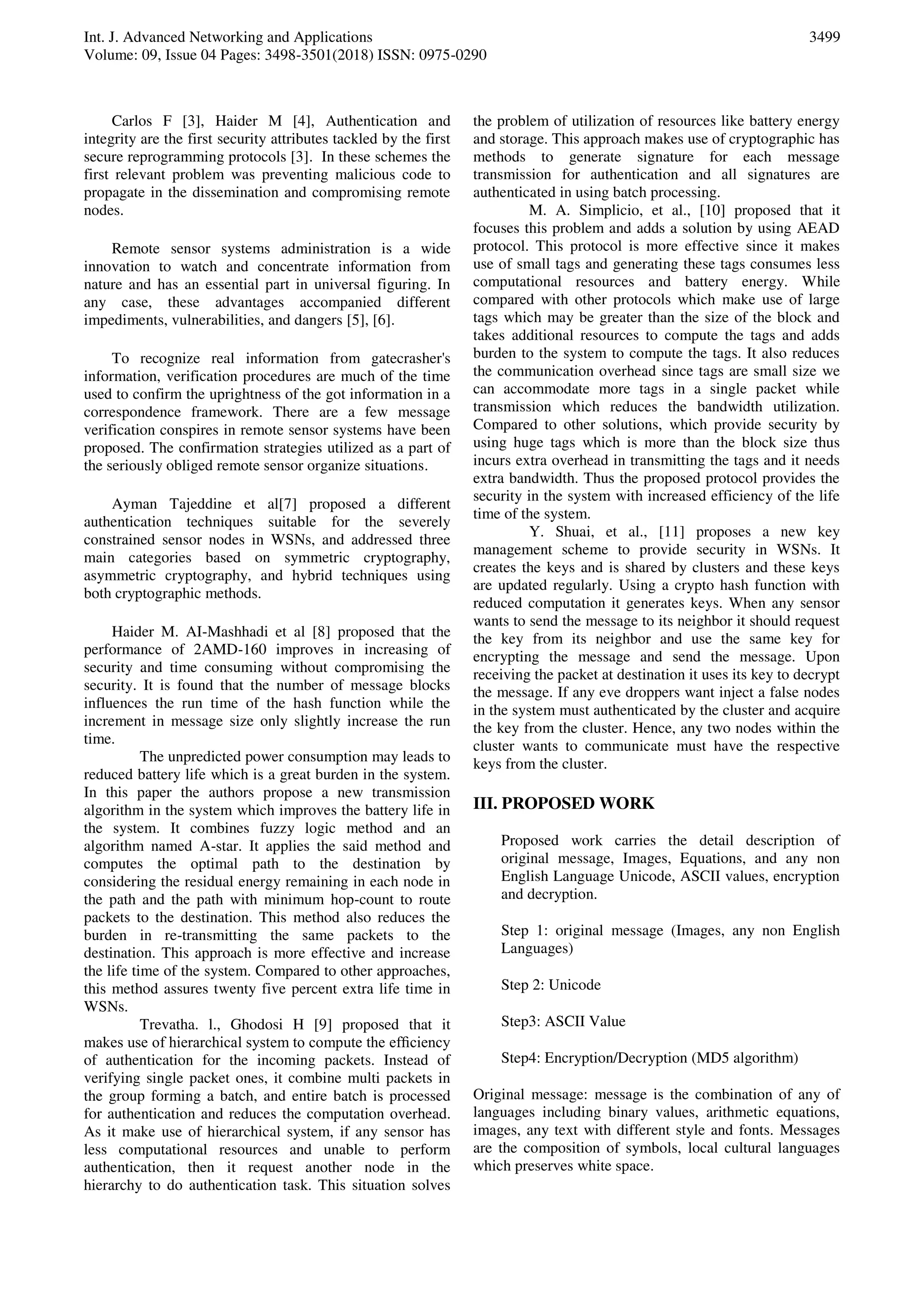 Int. J. Advanced Networking and Applications
Volume: 09, Issue 04 Pages: 3498-3501(2018) ISSN: 0975-0290
3499
Carlos F [3], Haider M [4], Authentication and
integrity are the first security attributes tackled by the first
secure reprogramming protocols [3]. In these schemes the
first relevant problem was preventing malicious code to
propagate in the dissemination and compromising remote
nodes.
Remote sensor systems administration is a wide
innovation to watch and concentrate information from
nature and has an essential part in universal figuring. In
any case, these advantages accompanied different
impediments, vulnerabilities, and dangers [5], [6].
To recognize real information from gatecrasher's
information, verification procedures are much of the time
used to confirm the uprightness of the got information in a
correspondence framework. There are a few message
verification conspires in remote sensor systems have been
proposed. The confirmation strategies utilized as a part of
the seriously obliged remote sensor organize situations.
Ayman Tajeddine et al[7] proposed a different
authentication techniques suitable for the severely
constrained sensor nodes in WSNs, and addressed three
main categories based on symmetric cryptography,
asymmetric cryptography, and hybrid techniques using
both cryptographic methods.
Haider M. AI-Mashhadi et al [8] proposed that the
performance of 2AMD-160 improves in increasing of
security and time consuming without compromising the
security. It is found that the number of message blocks
influences the run time of the hash function while the
increment in message size only slightly increase the run
time.
The unpredicted power consumption may leads to
reduced battery life which is a great burden in the system.
In this paper the authors propose a new transmission
algorithm in the system which improves the battery life in
the system. It combines fuzzy logic method and an
algorithm named A-star. It applies the said method and
computes the optimal path to the destination by
considering the residual energy remaining in each node in
the path and the path with minimum hop-count to route
packets to the destination. This method also reduces the
burden in re-transmitting the same packets to the
destination. This approach is more effective and increase
the life time of the system. Compared to other approaches,
this method assures twenty five percent extra life time in
WSNs.
Trevatha. l., Ghodosi H [9] proposed that it
makes use of hierarchical system to compute the efﬁciency
of authentication for the incoming packets. Instead of
verifying single packet ones, it combine multi packets in
the group forming a batch, and entire batch is processed
for authentication and reduces the computation overhead.
As it make use of hierarchical system, if any sensor has
less computational resources and unable to perform
authentication, then it request another node in the
hierarchy to do authentication task. This situation solves
the problem of utilization of resources like battery energy
and storage. This approach makes use of cryptographic has
methods to generate signature for each message
transmission for authentication and all signatures are
authenticated in using batch processing.
M. A. Simplicio, et al., [10] proposed that it
focuses this problem and adds a solution by using AEAD
protocol. This protocol is more effective since it makes
use of small tags and generating these tags consumes less
computational resources and battery energy. While
compared with other protocols which make use of large
tags which may be greater than the size of the block and
takes additional resources to compute the tags and adds
burden to the system to compute the tags. It also reduces
the communication overhead since tags are small size we
can accommodate more tags in a single packet while
transmission which reduces the bandwidth utilization.
Compared to other solutions, which provide security by
using huge tags which is more than the block size thus
incurs extra overhead in transmitting the tags and it needs
extra bandwidth. Thus the proposed protocol provides the
security in the system with increased efficiency of the life
time of the system.
Y. Shuai, et al., [11] proposes a new key
management scheme to provide security in WSNs. It
creates the keys and is shared by clusters and these keys
are updated regularly. Using a crypto hash function with
reduced computation it generates keys. When any sensor
wants to send the message to its neighbor it should request
the key from its neighbor and use the same key for
encrypting the message and send the message. Upon
receiving the packet at destination it uses its key to decrypt
the message. If any eve droppers want inject a false nodes
in the system must authenticated by the cluster and acquire
the key from the cluster. Hence, any two nodes within the
cluster wants to communicate must have the respective
keys from the cluster.
III. PROPOSED WORK
Proposed work carries the detail description of
original message, Images, Equations, and any non
English Language Unicode, ASCII values, encryption
and decryption.
Step 1: original message (Images, any non English
Languages)
Step 2: Unicode
Step3: ASCII Value
Step4: Encryption/Decryption (MD5 algorithm)
Original message: message is the combination of any of
languages including binary values, arithmetic equations,
images, any text with different style and fonts. Messages
are the composition of symbols, local cultural languages
which preserves white space.
 