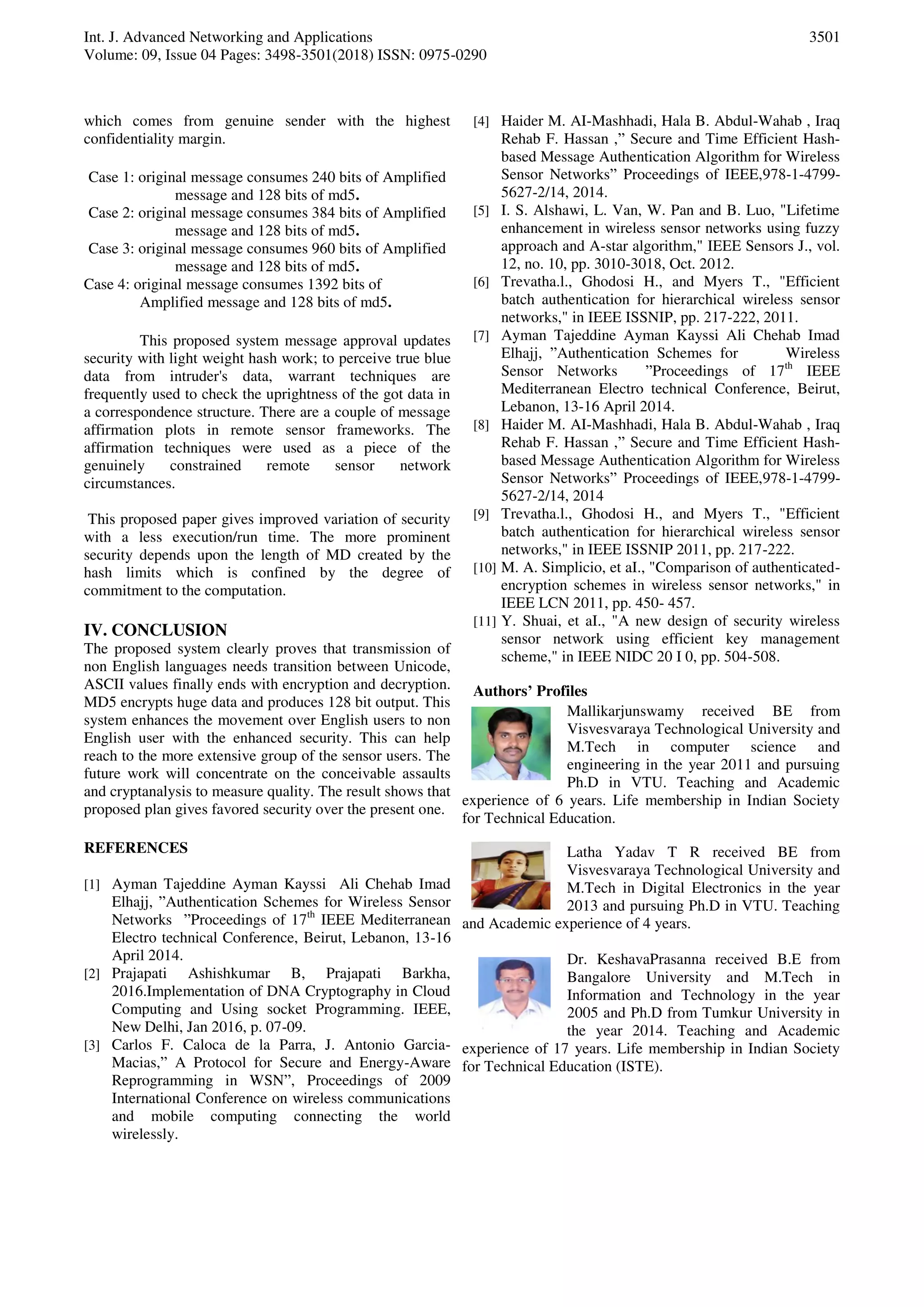 Int. J. Advanced Networking and Applications
Volume: 09, Issue 04 Pages: 3498-3501(2018) ISSN: 0975-0290
3501
which comes from genuine sender with the highest
confidentiality margin.
Case 1: original message consumes 240 bits of Amplified
message and 128 bits of md5.
Case 2: original message consumes 384 bits of Amplified
message and 128 bits of md5.
Case 3: original message consumes 960 bits of Amplified
message and 128 bits of md5.
Case 4: original message consumes 1392 bits of
Amplified message and 128 bits of md5.
This proposed system message approval updates
security with light weight hash work; to perceive true blue
data from intruder's data, warrant techniques are
frequently used to check the uprightness of the got data in
a correspondence structure. There are a couple of message
affirmation plots in remote sensor frameworks. The
affirmation techniques were used as a piece of the
genuinely constrained remote sensor network
circumstances.
This proposed paper gives improved variation of security
with a less execution/run time. The more prominent
security depends upon the length of MD created by the
hash limits which is confined by the degree of
commitment to the computation.
IV. CONCLUSION
The proposed system clearly proves that transmission of
non English languages needs transition between Unicode,
ASCII values finally ends with encryption and decryption.
MD5 encrypts huge data and produces 128 bit output. This
system enhances the movement over English users to non
English user with the enhanced security. This can help
reach to the more extensive group of the sensor users. The
future work will concentrate on the conceivable assaults
and cryptanalysis to measure quality. The result shows that
proposed plan gives favored security over the present one.
REFERENCES
[1] Ayman Tajeddine Ayman Kayssi Ali Chehab Imad
Elhajj, ”Authentication Schemes for Wireless Sensor
Networks ”Proceedings of 17th
IEEE Mediterranean
Electro technical Conference, Beirut, Lebanon, 13-16
April 2014.
[2] Prajapati Ashishkumar B, Prajapati Barkha,
2016.Implementation of DNA Cryptography in Cloud
Computing and Using socket Programming. IEEE,
New Delhi, Jan 2016, p. 07-09.
[3] Carlos F. Caloca de la Parra, J. Antonio Garcia-
Macias,” A Protocol for Secure and Energy-Aware
Reprogramming in WSN”, Proceedings of 2009
International Conference on wireless communications
and mobile computing connecting the world
wirelessly.
[4] Haider M. AI-Mashhadi, Hala B. Abdul-Wahab , Iraq
Rehab F. Hassan ,” Secure and Time Efficient Hash-
based Message Authentication Algorithm for Wireless
Sensor Networks” Proceedings of IEEE,978-1-4799-
5627-2/14, 2014.
[5] I. S. Alshawi, L. Van, W. Pan and B. Luo, "Lifetime
enhancement in wireless sensor networks using fuzzy
approach and A-star algorithm," IEEE Sensors J., vol.
12, no. 10, pp. 3010-3018, Oct. 2012.
[6] Trevatha.l., Ghodosi H., and Myers T., "Efficient
batch authentication for hierarchical wireless sensor
networks," in IEEE ISSNIP, pp. 217-222, 2011.
[7] Ayman Tajeddine Ayman Kayssi Ali Chehab Imad
Elhajj, ”Authentication Schemes for Wireless
Sensor Networks ”Proceedings of 17th
IEEE
Mediterranean Electro technical Conference, Beirut,
Lebanon, 13-16 April 2014.
[8] Haider M. AI-Mashhadi, Hala B. Abdul-Wahab , Iraq
Rehab F. Hassan ,” Secure and Time Efficient Hash-
based Message Authentication Algorithm for Wireless
Sensor Networks” Proceedings of IEEE,978-1-4799-
5627-2/14, 2014
[9] Trevatha.l., Ghodosi H., and Myers T., "Efficient
batch authentication for hierarchical wireless sensor
networks," in IEEE ISSNIP 2011, pp. 217-222.
[10] M. A. Simplicio, et aI., "Comparison of authenticated-
encryption schemes in wireless sensor networks," in
IEEE LCN 2011, pp. 450- 457.
[11] Y. Shuai, et aI., "A new design of security wireless
sensor network using efficient key management
scheme," in IEEE NIDC 20 I 0, pp. 504-508.
Authors’ Profiles
Mallikarjunswamy received BE from
Visvesvaraya Technological University and
M.Tech in computer science and
engineering in the year 2011 and pursuing
Ph.D in VTU. Teaching and Academic
experience of 6 years. Life membership in Indian Society
for Technical Education.
Latha Yadav T R received BE from
Visvesvaraya Technological University and
M.Tech in Digital Electronics in the year
2013 and pursuing Ph.D in VTU. Teaching
and Academic experience of 4 years.
Dr. KeshavaPrasanna received B.E from
Bangalore University and M.Tech in
Information and Technology in the year
2005 and Ph.D from Tumkur University in
the year 2014. Teaching and Academic
experience of 17 years. Life membership in Indian Society
for Technical Education (ISTE).
 