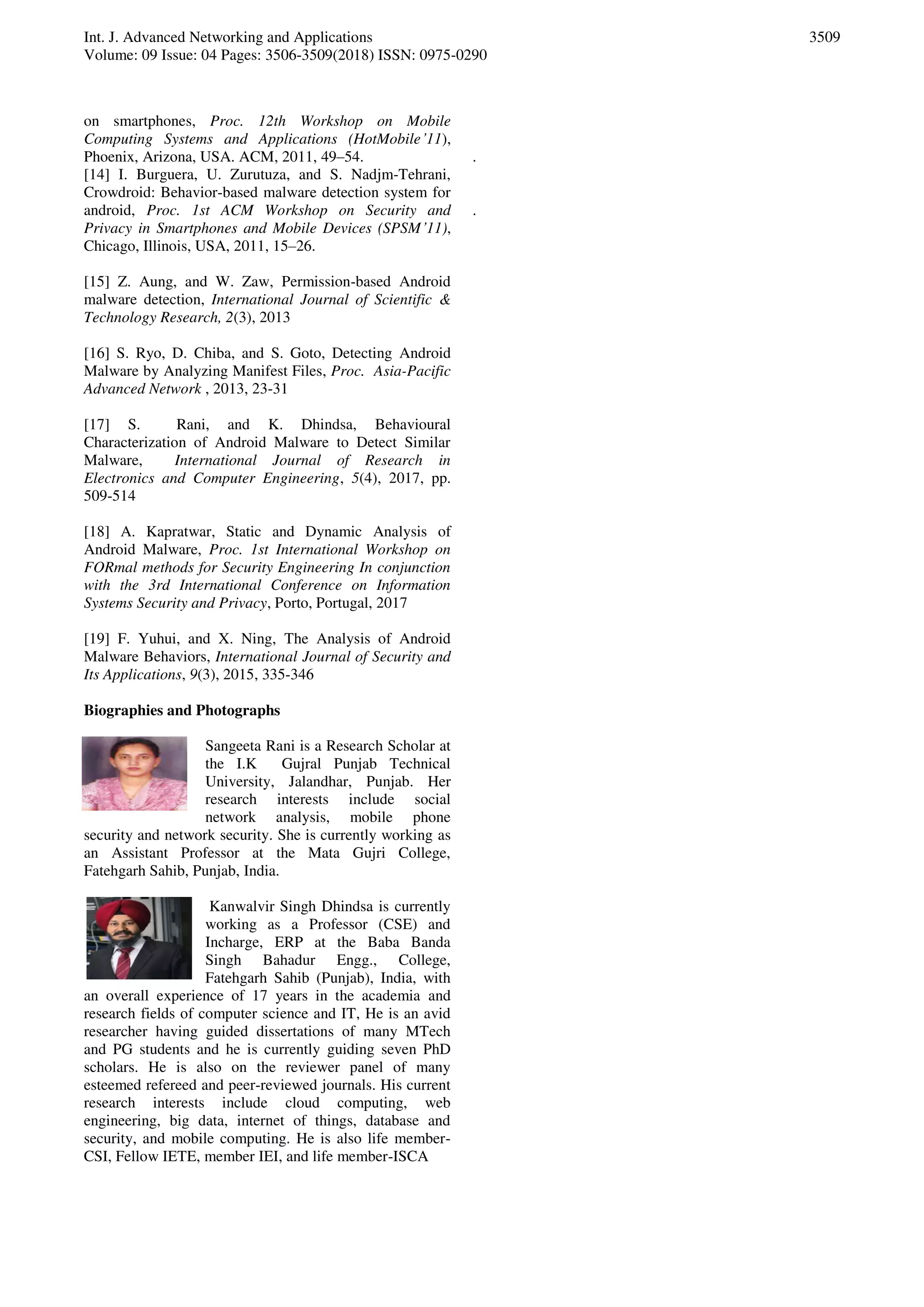 Int. J. Advanced Networking and Applications
Volume: 09 Issue: 04 Pages: 3506-3509(2018) ISSN: 0975-0290
3509
on smartphones, Proc. 12th Workshop on Mobile
Computing Systems and Applications (HotMobile’11),
Phoenix, Arizona, USA. ACM, 2011, 49–54.
[14] I. Burguera, U. Zurutuza, and S. Nadjm-Tehrani,
Crowdroid: Behavior-based malware detection system for
android, Proc. 1st ACM Workshop on Security and
Privacy in Smartphones and Mobile Devices (SPSM’11),
Chicago, Illinois, USA, 2011, 15–26.
[15] Z. Aung, and W. Zaw, Permission-based Android
malware detection, International Journal of Scientific &
Technology Research, 2(3), 2013
[16] S. Ryo, D. Chiba, and S. Goto, Detecting Android
Malware by Analyzing Manifest Files, Proc. Asia-Pacific
Advanced Network , 2013, 23-31
[17] S. Rani, and K. Dhindsa, Behavioural
Characterization of Android Malware to Detect Similar
Malware, International Journal of Research in
Electronics and Computer Engineering, 5(4), 2017, pp.
509-514
[18] A. Kapratwar, Static and Dynamic Analysis of
Android Malware, Proc. 1st International Workshop on
FORmal methods for Security Engineering In conjunction
with the 3rd International Conference on Information
Systems Security and Privacy, Porto, Portugal, 2017
[19] F. Yuhui, and X. Ning, The Analysis of Android
Malware Behaviors, International Journal of Security and
Its Applications, 9(3), 2015, 335-346
Biographies and Photographs
Sangeeta Rani is a Research Scholar at
the I.K Gujral Punjab Technical
University, Jalandhar, Punjab. Her
research interests include social
network analysis, mobile phone
security and network security. She is currently working as
an Assistant Professor at the Mata Gujri College,
Fatehgarh Sahib, Punjab, India.
Kanwalvir Singh Dhindsa is currently
working as a Professor (CSE) and
Incharge, ERP at the Baba Banda
Singh Bahadur Engg., College,
Fatehgarh Sahib (Punjab), India, with
an overall experience of 17 years in the academia and
research fields of computer science and IT, He is an avid
researcher having guided dissertations of many MTech
and PG students and he is currently guiding seven PhD
scholars. He is also on the reviewer panel of many
esteemed refereed and peer-reviewed journals. His current
research interests include cloud computing, web
engineering, big data, internet of things, database and
security, and mobile computing. He is also life member-
CSI, Fellow IETE, member IEI, and life member-ISCA
.
.
 