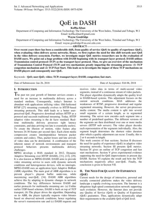 Int. J. Advanced Networking and Applications
Volume: 09 Issue: 04 Pages: 3515-3522(2018) ISSN: 0975-0290
3515
QoE in DASH
Koffka Khan
Department of Computing and Information Technology The University of the West Indies, Trinidad and Tobago, W.I
Email: koffka.khan@gmail.com
Wayne Goodridge
Department of Computing and Information Technology The University of the West Indies, Trinidad and Tobago, W.I
Email: wayne.goodridge@sta.uwi.edu.com
-------------------------------------------------------------------ABSTRACT---------------------------------------------------------------
Over recent years there has been a considerable shift, from quality of service (QoS) to quality of experience (QoE),
when evaluating video delivery across networks. Hence, we first explore the need for this shift towards user-QoE
in the video delivery ecosystem. Further, we investigate major QoE metrics researchers use in the evaluation of
DASH users. We point out a huge problem with DASH beginning with its transport layer protocol. DASH utilizes
Transmission control protocol (TCP) as the transport layer protocol. Thus, we give an overview of the mechanism
of Transmission Control Protocol (TCP) and two mechanisms greatly impacting the streaming process: (1) TCP
congestion mechanism and (2) TCP Fast Start. This leads us to investigate the impact of these TCP mechanisms on
DASH players and consequently user-QoE.
Keywords - QoS; user-QoE; video; TCP; transport layer; DASH; congestion; fast start.
---------------------------------------------------------------------------------------------------------------------------------------------------
Date of Submission: Jan 26, 2018 Date of Acceptance: Feb 06, 2018
---------------------------------------------------------------------------------------------------------------------------------------------------
I. INTRODUCTION
The past ten year growth of Internet services creates a
need for an increase in multimedia delivery across a
standard medium. Consequently, today's Internet is
abundant with applications utilizing video. Old-fashioned
RTSP [27] streaming eventually evolves to HTTP-based
streaming protocols. This shift leads to a better user-
perceived QoE. Progressive download utilizes HTTP as a
protocol and succeeds traditional streaming. Today, HTTP
adaptive video streaming is the de facto standard. Real-
time multimedia delivery possesses tight latency
constraints, and data arriving too late is essentially useless.
To create the illusion of motion, video frames play
between 24-30 frames per second (fps). Each client media
compression creates interdependence between packet
contents and codecs. Thus, packet losses and late arrivals
of video data can be detrimental. A combination of the
inherent nature of network environments and transport
protocol behaviors presents multimedia delivery
challenges.
MPEG develops a HAS standard in 2012, Dynamic
Adaptive Streaming over HTTP (DASH), [31], [13], [29].
It is also known as MPEG-DASH. DASH aims to provide
video streaming service to users with dynamic network
conditions and heterogeneous devices, with no interrupts.
MPEG-DASH uses an application layer Adaptive BitRate
(ABR) algorithm. The main goal of ABR algorithms is to
prevent player’s playout buffer under-run, while
maximizing user-QoE, [34]. DASH ABR algorithms
achieve this by adapting to dynamic changes in network
conditions. The key differences between DASH and
earlier protocols for multimedia streaming are: (a) Unlike
earlier UDP-based schemes, DASH is built on top of TCP
transport, (b) The player drives the algorithm. Depending
on its ABR, the player typically requests video bitrates
based on observed network conditions, hence regulating
the server's transmission rate and (c) DASH requests and
receives video data in terms of multi-second video
segments, instead of a continuous stream of video packets.
The player algorithm dynamically adapts the quality level
in DASH-based systems. This adjustment focuses on the
current network conditions. HAS addresses the
weaknesses of RTSP, progressive download and regular
segmented streaming. However, the server pre-processes
media content. The media content is split into several
small segments of a certain length, as in segmented
streaming. The server now encodes each segment into a
number of predefined qualities. The different versions of
the segments are then distributed over one or more media
servers (HTTP web servers). The video player decodes
each representation of the segments individually. Also, the
segment length determines the shortest video duration
after which a quality adjustment can occur. Usually, this is
2 or 4 seconds in length.
This work consists of four sections. Section II discusses
the need for quality of experience (QoE) in adaptive video
streaming networks. Section III presents QoE metrics.
Section IV gives an outline of TCP congestion and fast
start mechanisms. Section V gives experimental evidence
supporting the need for QoE improvements in present day
DASH. Section VI explains the result and how the TCP
mechanisms negatively affect user-QoE. Finally, the
conclusion is given in Section VII.
II. THE NEED FOR QUALITY OF EXPERIENCE
(QOE)
Current needs for the design of interactive, personal and
socially connected platforms makes the video delivery
landscape a rapidly evolving ecosystem. The Internet is a
ubiquitous high-speed communication network supporting
such evolution. However, the Internet does not provide
any Quality of Service (QoS) or Quality of Experience
(QoE) guarantees. Thus, applications dynamically adapt
their requirements to the available QoS or QoE level.
 