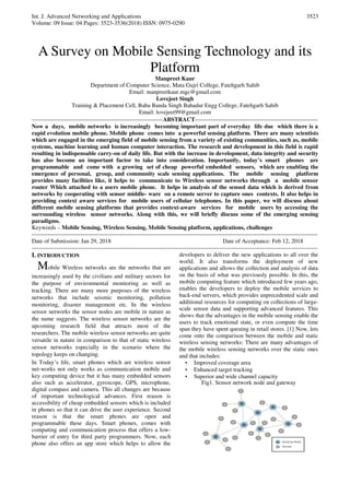 Int. J. Advanced Networking and Applications
Volume: 09 Issue: 04 Pages: 3523-3536(2018) ISSN: 0975-0290
3523
A Survey on Mobile Sensing Technology and its
Platform
Manpreet Kaur
Department of Computer Science, Mata Gujri College, Fatehgarh Sahib
Email: manpreetkaur.mgc@gmail.com
Lovejeet Singh
Training & Placement Cell, Baba Banda Singh Bahadur Engg College, Fatehgarh Sahib
Email: lovejeet99@gmail.com
-------------------------------------------------------------------ABSTRACT---------------------------------------------------------------
Now a days, mobile networks is increasingly becoming important part of everyday life due which there is a
rapid evolution mobile phone. Mobile phone comes into a powerful sensing platform. There are many scientists
which are engaged in the emerging field of mobile sensing from a variety of existing communities, such as, mobile
systems, machine learning and human computer interaction. The research and development in this field is rapid
resulting in indispensable carry-on of daily life. But with the increase in development, data integrity and security
has also become an important factor to take into consideration. Importantly, today’s smart phones are
programmable and come with a growing set of cheap powerful embedded sensors, which are enabling the
emergence of personal, group, and community scale sensing applications. The mobile sensing platform
provides many facilities like, it helps to communicate to Wireless sensor networks through a mobile sensor
router Which attached to a users mobile phone. It helps in analysis of the sensed data which is derived from
networks by cooperating with sensor middle- ware on a remote server to capture ones contexts. It also helps in
providing context aware services for mobile users of cellular telephones. In this paper, we will discuss about
different mobile sensing platforms that provides context-aware services for mobile users by accessing the
surrounding wireless sensor networks. Along with this, we will briefly discuss some of the emerging sensing
paradigms.
Keywords – Mobile Sensing, Wireless Sensing, Mobile Sensing platform, applications, challenges
--------------------------------------------------------------------------------------------------------------------------------------------------
Date of Submission: Jan 29, 2018 Date of Acceptance: Feb 12, 2018
--------------------------------------------------------------------------------------------------------------------------------------------------
I. INTRODUCTION
Mobile Wireless networks are the networks that are
increasingly used by the civilians and military sectors for
the purpose of environmental monitoring as well as
tracking. There are many more purposes of the wireless
networks that include seismic monitoring, pollution
monitoring, disaster management etc. In the wireless
sensor networks the sensor nodes are mobile in nature as
the name suggests. The wireless sensor networks are the
upcoming research field that attracts most of the
researchers. The mobile wireless sensor networks are quite
versatile in nature in comparison to that of static wireless
sensor networks especially in the scenario where the
topology keeps on changing.
In Today’s life, smart phones which are wireless sensor
net-works not only works as communication mobile and
key computing device but it has many embedded sensors
also such as accelerator, gyroscope, GPS, microphone,
digital compass and camera. This all changes are because
of important technological advances. First reason is
accessibility of cheap embedded sensors which is included
in phones so that it can drive the user experience. Second
reason is that the smart phones are open and
programmable these days. Smart phones, comes with
computing and communication process that offers a low-
barrier of entry for third party programmers. Now, each
phone also offers an app store which helps to allow the
developers to deliver the new applications to all over the
world. It also transforms the deployment of new
applications and allows the collection and analysis of data
on the basis of what was previously possible. In this, the
mobile computing feature which introduced few years ago,
enables the developers to deploy the mobile services to
back-end servers, which provides unprecedented scale and
additional resources for computing on collections of large-
scale sensor data and supporting advanced features. This
shows that the advantages in the mobile sensing enable the
users to track emotional state, or even compute the time
span they have spent queuing in retail stores. [1] Now, lets
come onto the comparison between the mobile and static
wireless sensing networks: There are many advantages of
the mobile wireless sensing networks over the static ones
and that includes:
• Improved coverage area
• Enhanced target tracking
• Superior and wide channel capacity
Fig1. Sensor network node and gateway
 