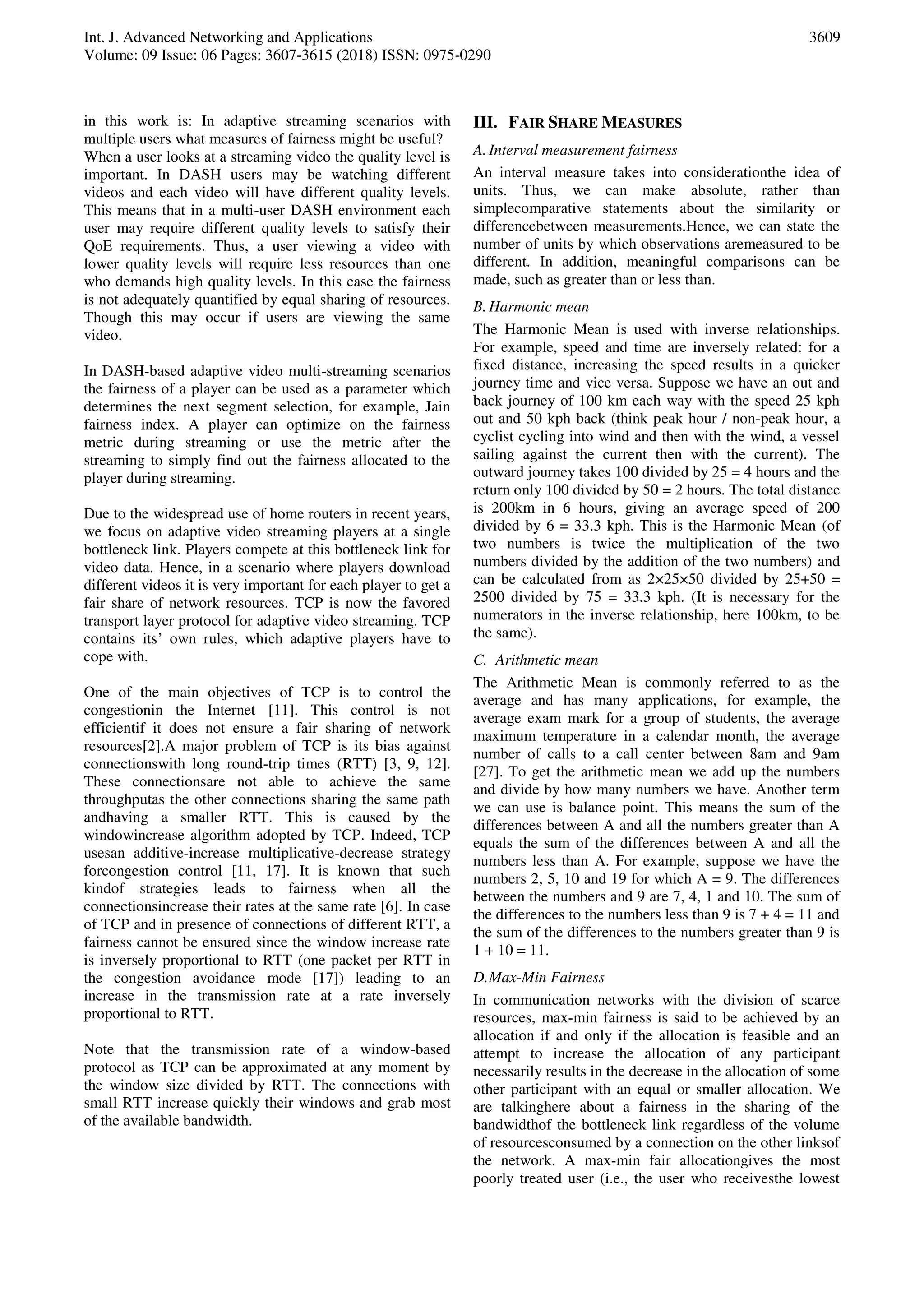 Int. J. Advanced Networking and Applications
Volume: 09 Issue: 06 Pages: 3607-3615 (2018) ISSN: 0975-0290
3609
in this work is: In adaptive streaming scenarios with
multiple users what measures of fairness might be useful?
When a user looks at a streaming video the quality level is
important. In DASH users may be watching different
videos and each video will have different quality levels.
This means that in a multi-user DASH environment each
user may require different quality levels to satisfy their
QoE requirements. Thus, a user viewing a video with
lower quality levels will require less resources than one
who demands high quality levels. In this case the fairness
is not adequately quantified by equal sharing of resources.
Though this may occur if users are viewing the same
video.
In DASH-based adaptive video multi-streaming scenarios
the fairness of a player can be used as a parameter which
determines the next segment selection, for example, Jain
fairness index. A player can optimize on the fairness
metric during streaming or use the metric after the
streaming to simply find out the fairness allocated to the
player during streaming.
Due to the widespread use of home routers in recent years,
we focus on adaptive video streaming players at a single
bottleneck link. Players compete at this bottleneck link for
video data. Hence, in a scenario where players download
different videos it is very important for each player to get a
fair share of network resources. TCP is now the favored
transport layer protocol for adaptive video streaming. TCP
contains its’ own rules, which adaptive players have to
cope with.
One of the main objectives of TCP is to control the
congestionin the Internet [11]. This control is not
efficientif it does not ensure a fair sharing of network
resources[2].A major problem of TCP is its bias against
connectionswith long round-trip times (RTT) [3, 9, 12].
These connectionsare not able to achieve the same
throughputas the other connections sharing the same path
andhaving a smaller RTT. This is caused by the
windowincrease algorithm adopted by TCP. Indeed, TCP
usesan additive-increase multiplicative-decrease strategy
forcongestion control [11, 17]. It is known that such
kindof strategies leads to fairness when all the
connectionsincrease their rates at the same rate [6]. In case
of TCP and in presence of connections of different RTT, a
fairness cannot be ensured since the window increase rate
is inversely proportional to RTT (one packet per RTT in
the congestion avoidance mode [17]) leading to an
increase in the transmission rate at a rate inversely
proportional to RTT.
Note that the transmission rate of a window-based
protocol as TCP can be approximated at any moment by
the window size divided by RTT. The connections with
small RTT increase quickly their windows and grab most
of the available bandwidth.
III. FAIR SHARE MEASURES
A.Interval measurement fairness
An interval measure takes into considerationthe idea of
units. Thus, we can make absolute, rather than
simplecomparative statements about the similarity or
differencebetween measurements.Hence, we can state the
number of units by which observations aremeasured to be
different. In addition, meaningful comparisons can be
made, such as greater than or less than.
B.Harmonic mean
The Harmonic Mean is used with inverse relationships.
For example, speed and time are inversely related: for a
fixed distance, increasing the speed results in a quicker
journey time and vice versa. Suppose we have an out and
back journey of 100 km each way with the speed 25 kph
out and 50 kph back (think peak hour / non-peak hour, a
cyclist cycling into wind and then with the wind, a vessel
sailing against the current then with the current). The
outward journey takes 100 divided by 25 = 4 hours and the
return only 100 divided by 50 = 2 hours. The total distance
is 200km in 6 hours, giving an average speed of 200
divided by 6 = 33.3 kph. This is the Harmonic Mean (of
two numbers is twice the multiplication of the two
numbers divided by the addition of the two numbers) and
can be calculated from as 2×25×50 divided by 25+50 =
2500 divided by 75 = 33.3 kph. (It is necessary for the
numerators in the inverse relationship, here 100km, to be
the same).
C. Arithmetic mean
The Arithmetic Mean is commonly referred to as the
average and has many applications, for example, the
average exam mark for a group of students, the average
maximum temperature in a calendar month, the average
number of calls to a call center between 8am and 9am
[27]. To get the arithmetic mean we add up the numbers
and divide by how many numbers we have. Another term
we can use is balance point. This means the sum of the
differences between A and all the numbers greater than A
equals the sum of the differences between A and all the
numbers less than A. For example, suppose we have the
numbers 2, 5, 10 and 19 for which A = 9. The differences
between the numbers and 9 are 7, 4, 1 and 10. The sum of
the differences to the numbers less than 9 is 7 + 4 = 11 and
the sum of the differences to the numbers greater than 9 is
1 + 10 = 11.
D.Max-Min Fairness
In communication networks with the division of scarce
resources, max-min fairness is said to be achieved by an
allocation if and only if the allocation is feasible and an
attempt to increase the allocation of any participant
necessarily results in the decrease in the allocation of some
other participant with an equal or smaller allocation. We
are talkinghere about a fairness in the sharing of the
bandwidthof the bottleneck link regardless of the volume
of resourcesconsumed by a connection on the other linksof
the network. A max-min fair allocationgives the most
poorly treated user (i.e., the user who receivesthe lowest
 