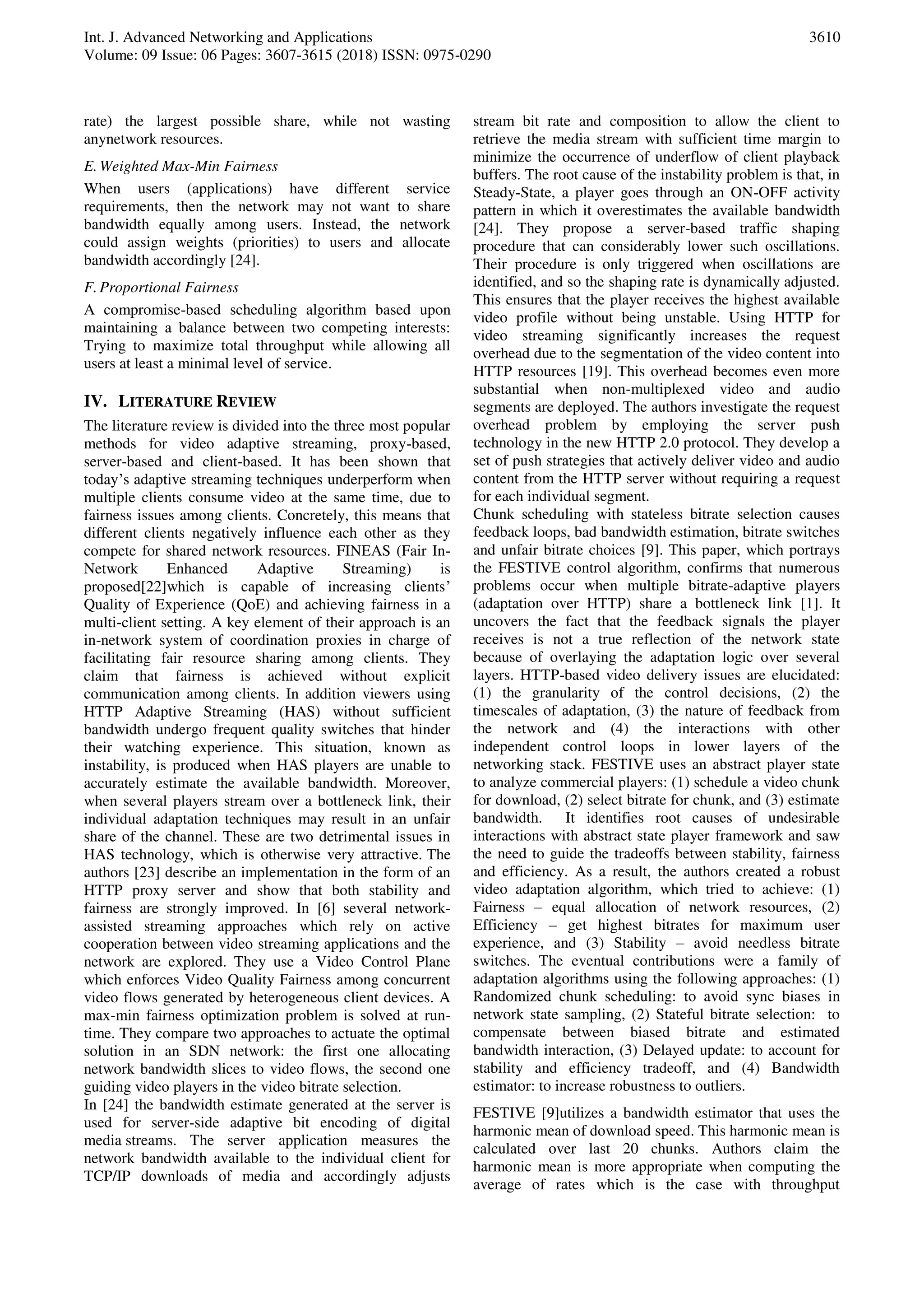 Int. J. Advanced Networking and Applications
Volume: 09 Issue: 06 Pages: 3607-3615 (2018) ISSN: 0975-0290
3610
rate) the largest possible share, while not wasting
anynetwork resources.
E.Weighted Max-Min Fairness
When users (applications) have different service
requirements, then the network may not want to share
bandwidth equally among users. Instead, the network
could assign weights (priorities) to users and allocate
bandwidth accordingly [24].
F.Proportional Fairness
A compromise-based scheduling algorithm based upon
maintaining a balance between two competing interests:
Trying to maximize total throughput while allowing all
users at least a minimal level of service.
IV. LITERATURE REVIEW
The literature review is divided into the three most popular
methods for video adaptive streaming, proxy-based,
server-based and client-based. It has been shown that
today’s adaptive streaming techniques underperform when
multiple clients consume video at the same time, due to
fairness issues among clients. Concretely, this means that
different clients negatively influence each other as they
compete for shared network resources. FINEAS (Fair In-
Network Enhanced Adaptive Streaming) is
proposed[22]which is capable of increasing clients’
Quality of Experience (QoE) and achieving fairness in a
multi-client setting. A key element of their approach is an
in-network system of coordination proxies in charge of
facilitating fair resource sharing among clients. They
claim that fairness is achieved without explicit
communication among clients. In addition viewers using
HTTP Adaptive Streaming (HAS) without sufficient
bandwidth undergo frequent quality switches that hinder
their watching experience. This situation, known as
instability, is produced when HAS players are unable to
accurately estimate the available bandwidth. Moreover,
when several players stream over a bottleneck link, their
individual adaptation techniques may result in an unfair
share of the channel. These are two detrimental issues in
HAS technology, which is otherwise very attractive. The
authors [23] describe an implementation in the form of an
HTTP proxy server and show that both stability and
fairness are strongly improved. In [6] several network-
assisted streaming approaches which rely on active
cooperation between video streaming applications and the
network are explored. They use a Video Control Plane
which enforces Video Quality Fairness among concurrent
video flows generated by heterogeneous client devices. A
max-min fairness optimization problem is solved at run-
time. They compare two approaches to actuate the optimal
solution in an SDN network: the first one allocating
network bandwidth slices to video flows, the second one
guiding video players in the video bitrate selection.
In [24] the bandwidth estimate generated at the server is
used for server-side adaptive bit encoding of digital
media streams. The server application measures the
network bandwidth available to the individual client for
TCP/IP downloads of media and accordingly adjusts
stream bit rate and composition to allow the client to
retrieve the media stream with sufficient time margin to
minimize the occurrence of underflow of client playback
buffers. The root cause of the instability problem is that, in
Steady-State, a player goes through an ON-OFF activity
pattern in which it overestimates the available bandwidth
[24]. They propose a server-based traffic shaping
procedure that can considerably lower such oscillations.
Their procedure is only triggered when oscillations are
identified, and so the shaping rate is dynamically adjusted.
This ensures that the player receives the highest available
video profile without being unstable. Using HTTP for
video streaming significantly increases the request
overhead due to the segmentation of the video content into
HTTP resources [19]. This overhead becomes even more
substantial when non-multiplexed video and audio
segments are deployed. The authors investigate the request
overhead problem by employing the server push
technology in the new HTTP 2.0 protocol. They develop a
set of push strategies that actively deliver video and audio
content from the HTTP server without requiring a request
for each individual segment.
Chunk scheduling with stateless bitrate selection causes
feedback loops, bad bandwidth estimation, bitrate switches
and unfair bitrate choices [9]. This paper, which portrays
the FESTIVE control algorithm, confirms that numerous
problems occur when multiple bitrate-adaptive players
(adaptation over HTTP) share a bottleneck link [1]. It
uncovers the fact that the feedback signals the player
receives is not a true reflection of the network state
because of overlaying the adaptation logic over several
layers. HTTP-based video delivery issues are elucidated:
(1) the granularity of the control decisions, (2) the
timescales of adaptation, (3) the nature of feedback from
the network and (4) the interactions with other
independent control loops in lower layers of the
networking stack. FESTIVE uses an abstract player state
to analyze commercial players: (1) schedule a video chunk
for download, (2) select bitrate for chunk, and (3) estimate
bandwidth. It identifies root causes of undesirable
interactions with abstract state player framework and saw
the need to guide the tradeoffs between stability, fairness
and efficiency. As a result, the authors created a robust
video adaptation algorithm, which tried to achieve: (1)
Fairness – equal allocation of network resources, (2)
Efficiency – get highest bitrates for maximum user
experience, and (3) Stability – avoid needless bitrate
switches. The eventual contributions were a family of
adaptation algorithms using the following approaches: (1)
Randomized chunk scheduling: to avoid sync biases in
network state sampling, (2) Stateful bitrate selection: to
compensate between biased bitrate and estimated
bandwidth interaction, (3) Delayed update: to account for
stability and efficiency tradeoff, and (4) Bandwidth
estimator: to increase robustness to outliers.
FESTIVE [9]utilizes a bandwidth estimator that uses the
harmonic mean of download speed. This harmonic mean is
calculated over last 20 chunks. Authors claim the
harmonic mean is more appropriate when computing the
average of rates which is the case with throughput
 