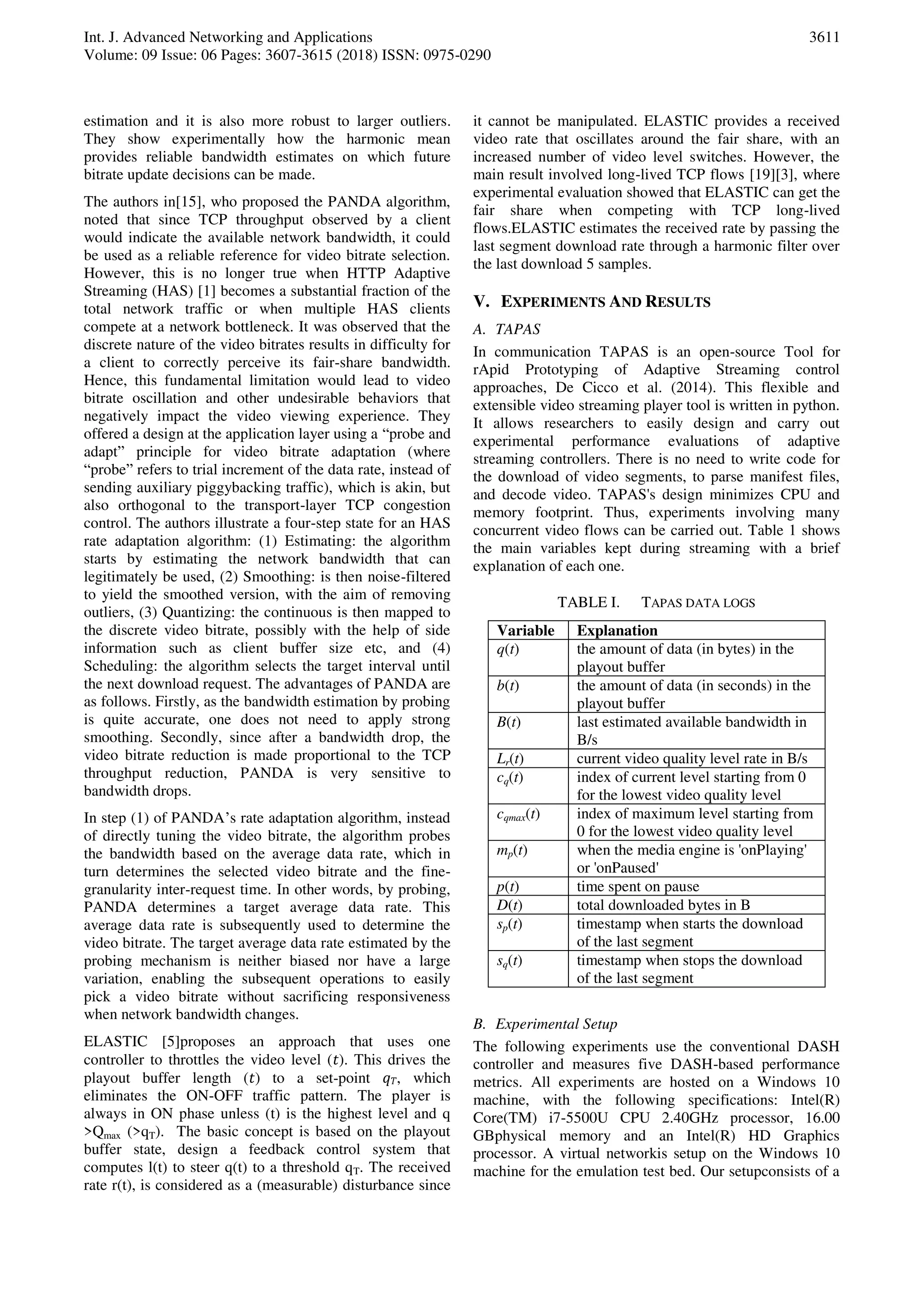 Int. J. Advanced Networking and Applications
Volume: 09 Issue: 06 Pages: 3607-3615 (2018) ISSN: 0975-0290
3611
estimation and it is also more robust to larger outliers.
They show experimentally how the harmonic mean
provides reliable bandwidth estimates on which future
bitrate update decisions can be made.
The authors in[15], who proposed the PANDA algorithm,
noted that since TCP throughput observed by a client
would indicate the available network bandwidth, it could
be used as a reliable reference for video bitrate selection.
However, this is no longer true when HTTP Adaptive
Streaming (HAS) [1] becomes a substantial fraction of the
total network traffic or when multiple HAS clients
compete at a network bottleneck. It was observed that the
discrete nature of the video bitrates results in difficulty for
a client to correctly perceive its fair-share bandwidth.
Hence, this fundamental limitation would lead to video
bitrate oscillation and other undesirable behaviors that
negatively impact the video viewing experience. They
offered a design at the application layer using a “probe and
adapt” principle for video bitrate adaptation (where
“probe” refers to trial increment of the data rate, instead of
sending auxiliary piggybacking traffic), which is akin, but
also orthogonal to the transport-layer TCP congestion
control. The authors illustrate a four-step state for an HAS
rate adaptation algorithm: (1) Estimating: the algorithm
starts by estimating the network bandwidth that can
legitimately be used, (2) Smoothing: is then noise-filtered
to yield the smoothed version, with the aim of removing
outliers, (3) Quantizing: the continuous is then mapped to
the discrete video bitrate, possibly with the help of side
information such as client buffer size etc, and (4)
Scheduling: the algorithm selects the target interval until
the next download request. The advantages of PANDA are
as follows. Firstly, as the bandwidth estimation by probing
is quite accurate, one does not need to apply strong
smoothing. Secondly, since after a bandwidth drop, the
video bitrate reduction is made proportional to the TCP
throughput reduction, PANDA is very sensitive to
bandwidth drops.
In step (1) of PANDA’s rate adaptation algorithm, instead
of directly tuning the video bitrate, the algorithm probes
the bandwidth based on the average data rate, which in
turn determines the selected video bitrate and the fine-
granularity inter-request time. In other words, by probing,
PANDA determines a target average data rate. This
average data rate is subsequently used to determine the
video bitrate. The target average data rate estimated by the
probing mechanism is neither biased nor have a large
variation, enabling the subsequent operations to easily
pick a video bitrate without sacrificing responsiveness
when network bandwidth changes.
ELASTIC [5]proposes an approach that uses one
controller to throttles the video level (𝑡). This drives the
playout buffer length (𝑡) to a set-point 𝑞 𝑇, which
eliminates the ON-OFF traffic pattern. The player is
always in ON phase unless (t) is the highest level and q
>Qmax (>qT). The basic concept is based on the playout
buffer state, design a feedback control system that
computes l(t) to steer q(t) to a threshold qT. The received
rate r(t), is considered as a (measurable) disturbance since
it cannot be manipulated. ELASTIC provides a received
video rate that oscillates around the fair share, with an
increased number of video level switches. However, the
main result involved long-lived TCP flows [19][3], where
experimental evaluation showed that ELASTIC can get the
fair share when competing with TCP long-lived
flows.ELASTIC estimates the received rate by passing the
last segment download rate through a harmonic filter over
the last download 5 samples.
V. EXPERIMENTS AND RESULTS
A. TAPAS
In communication TAPAS is an open-source Tool for
rApid Prototyping of Adaptive Streaming control
approaches, De Cicco et al. (2014). This flexible and
extensible video streaming player tool is written in python.
It allows researchers to easily design and carry out
experimental performance evaluations of adaptive
streaming controllers. There is no need to write code for
the download of video segments, to parse manifest files,
and decode video. TAPAS's design minimizes CPU and
memory footprint. Thus, experiments involving many
concurrent video flows can be carried out. Table 1 shows
the main variables kept during streaming with a brief
explanation of each one.
TABLE I. TAPAS DATA LOGS
Variable Explanation
q(t) the amount of data (in bytes) in the
playout buffer
b(t) the amount of data (in seconds) in the
playout buffer
B(t) last estimated available bandwidth in
B/s
Lr(t) current video quality level rate in B/s
cq(t) index of current level starting from 0
for the lowest video quality level
cqmax(t) index of maximum level starting from
0 for the lowest video quality level
mp(t) when the media engine is 'onPlaying'
or 'onPaused'
p(t) time spent on pause
D(t) total downloaded bytes in B
sp(t) timestamp when starts the download
of the last segment
sq(t) timestamp when stops the download
of the last segment
B. Experimental Setup
The following experiments use the conventional DASH
controller and measures five DASH-based performance
metrics. All experiments are hosted on a Windows 10
machine, with the following specifications: Intel(R)
Core(TM) i7-5500U CPU 2.40GHz processor, 16.00
GBphysical memory and an Intel(R) HD Graphics
processor. A virtual networkis setup on the Windows 10
machine for the emulation test bed. Our setupconsists of a
 