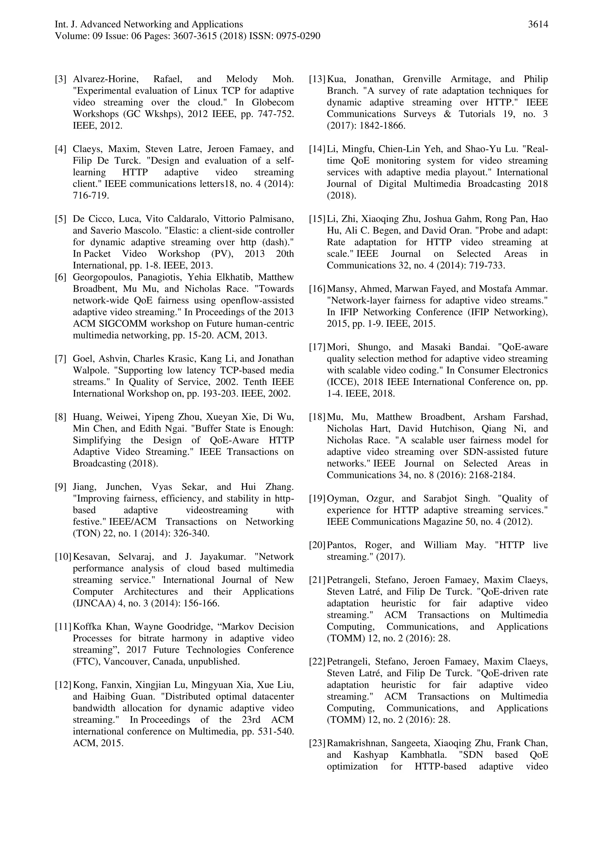 Int. J. Advanced Networking and Applications
Volume: 09 Issue: 06 Pages: 3607-3615 (2018) ISSN: 0975-0290
3614
[3] Alvarez-Horine, Rafael, and Melody Moh.
"Experimental evaluation of Linux TCP for adaptive
video streaming over the cloud." In Globecom
Workshops (GC Wkshps), 2012 IEEE, pp. 747-752.
IEEE, 2012.
[4] Claeys, Maxim, Steven Latre, Jeroen Famaey, and
Filip De Turck. "Design and evaluation of a self-
learning HTTP adaptive video streaming
client." IEEE communications letters18, no. 4 (2014):
716-719.
[5] De Cicco, Luca, Vito Caldaralo, Vittorio Palmisano,
and Saverio Mascolo. "Elastic: a client-side controller
for dynamic adaptive streaming over http (dash)."
In Packet Video Workshop (PV), 2013 20th
International, pp. 1-8. IEEE, 2013.
[6] Georgopoulos, Panagiotis, Yehia Elkhatib, Matthew
Broadbent, Mu Mu, and Nicholas Race. "Towards
network-wide QoE fairness using openflow-assisted
adaptive video streaming." In Proceedings of the 2013
ACM SIGCOMM workshop on Future human-centric
multimedia networking, pp. 15-20. ACM, 2013.
[7] Goel, Ashvin, Charles Krasic, Kang Li, and Jonathan
Walpole. "Supporting low latency TCP-based media
streams." In Quality of Service, 2002. Tenth IEEE
International Workshop on, pp. 193-203. IEEE, 2002.
[8] Huang, Weiwei, Yipeng Zhou, Xueyan Xie, Di Wu,
Min Chen, and Edith Ngai. "Buffer State is Enough:
Simplifying the Design of QoE-Aware HTTP
Adaptive Video Streaming." IEEE Transactions on
Broadcasting (2018).
[9] Jiang, Junchen, Vyas Sekar, and Hui Zhang.
"Improving fairness, efficiency, and stability in http-
based adaptive videostreaming with
festive." IEEE/ACM Transactions on Networking
(TON) 22, no. 1 (2014): 326-340.
[10]Kesavan, Selvaraj, and J. Jayakumar. "Network
performance analysis of cloud based multimedia
streaming service." International Journal of New
Computer Architectures and their Applications
(IJNCAA) 4, no. 3 (2014): 156-166.
[11]Koffka Khan, Wayne Goodridge, “Markov Decision
Processes for bitrate harmony in adaptive video
streaming”, 2017 Future Technologies Conference
(FTC), Vancouver, Canada, unpublished.
[12]Kong, Fanxin, Xingjian Lu, Mingyuan Xia, Xue Liu,
and Haibing Guan. "Distributed optimal datacenter
bandwidth allocation for dynamic adaptive video
streaming." In Proceedings of the 23rd ACM
international conference on Multimedia, pp. 531-540.
ACM, 2015.
[13]Kua, Jonathan, Grenville Armitage, and Philip
Branch. "A survey of rate adaptation techniques for
dynamic adaptive streaming over HTTP." IEEE
Communications Surveys & Tutorials 19, no. 3
(2017): 1842-1866.
[14]Li, Mingfu, Chien-Lin Yeh, and Shao-Yu Lu. "Real-
time QoE monitoring system for video streaming
services with adaptive media playout." International
Journal of Digital Multimedia Broadcasting 2018
(2018).
[15]Li, Zhi, Xiaoqing Zhu, Joshua Gahm, Rong Pan, Hao
Hu, Ali C. Begen, and David Oran. "Probe and adapt:
Rate adaptation for HTTP video streaming at
scale." IEEE Journal on Selected Areas in
Communications 32, no. 4 (2014): 719-733.
[16]Mansy, Ahmed, Marwan Fayed, and Mostafa Ammar.
"Network-layer fairness for adaptive video streams."
In IFIP Networking Conference (IFIP Networking),
2015, pp. 1-9. IEEE, 2015.
[17]Mori, Shungo, and Masaki Bandai. "QoE-aware
quality selection method for adaptive video streaming
with scalable video coding." In Consumer Electronics
(ICCE), 2018 IEEE International Conference on, pp.
1-4. IEEE, 2018.
[18]Mu, Mu, Matthew Broadbent, Arsham Farshad,
Nicholas Hart, David Hutchison, Qiang Ni, and
Nicholas Race. "A scalable user fairness model for
adaptive video streaming over SDN-assisted future
networks." IEEE Journal on Selected Areas in
Communications 34, no. 8 (2016): 2168-2184.
[19]Oyman, Ozgur, and Sarabjot Singh. "Quality of
experience for HTTP adaptive streaming services."
IEEE Communications Magazine 50, no. 4 (2012).
[20]Pantos, Roger, and William May. "HTTP live
streaming." (2017).
[21]Petrangeli, Stefano, Jeroen Famaey, Maxim Claeys,
Steven Latré, and Filip De Turck. "QoE-driven rate
adaptation heuristic for fair adaptive video
streaming." ACM Transactions on Multimedia
Computing, Communications, and Applications
(TOMM) 12, no. 2 (2016): 28.
[22]Petrangeli, Stefano, Jeroen Famaey, Maxim Claeys,
Steven Latré, and Filip De Turck. "QoE-driven rate
adaptation heuristic for fair adaptive video
streaming." ACM Transactions on Multimedia
Computing, Communications, and Applications
(TOMM) 12, no. 2 (2016): 28.
[23]Ramakrishnan, Sangeeta, Xiaoqing Zhu, Frank Chan,
and Kashyap Kambhatla. "SDN based QoE
optimization for HTTP-based adaptive video
 