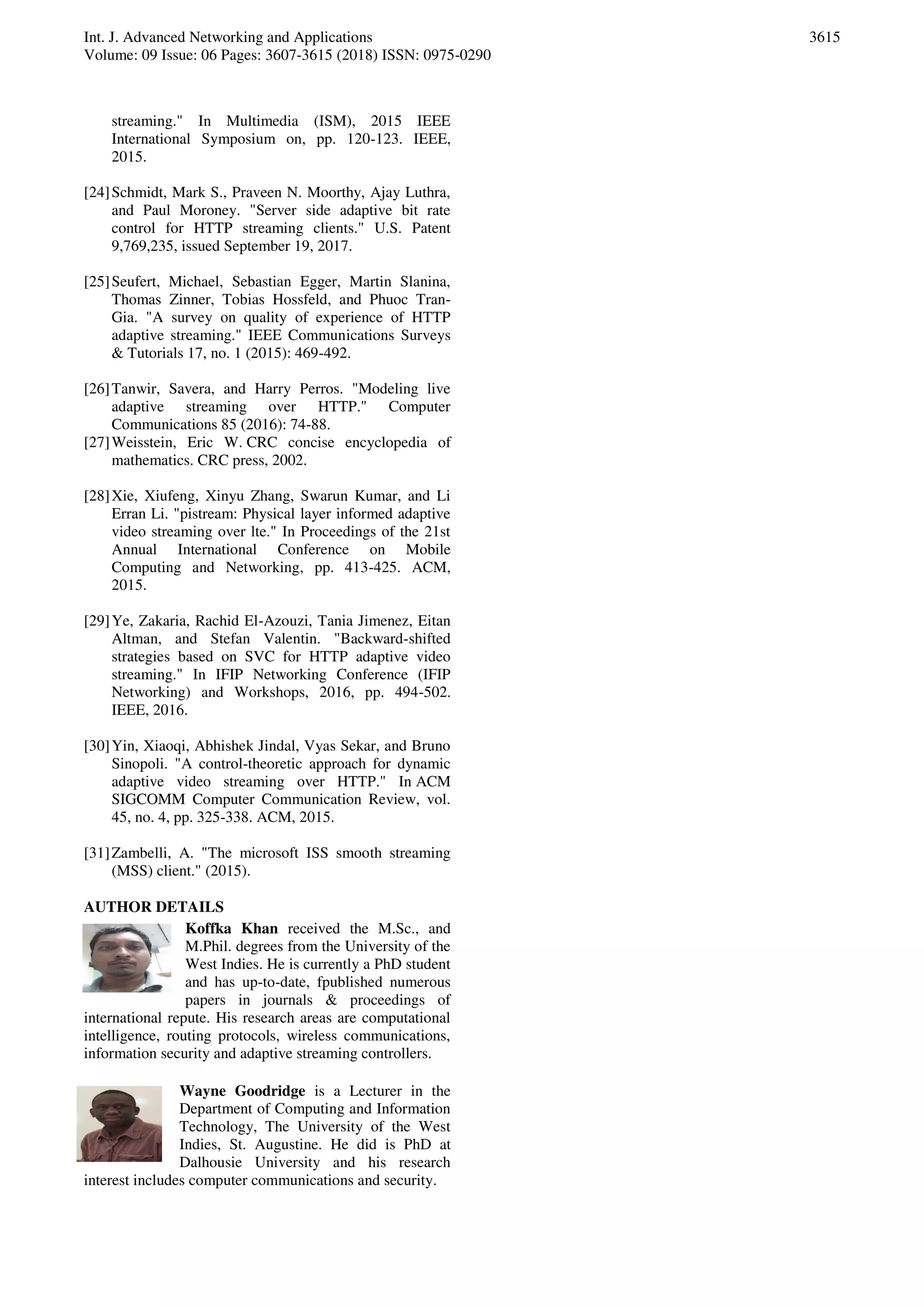 Int. J. Advanced Networking and Applications
Volume: 09 Issue: 06 Pages: 3607-3615 (2018) ISSN: 0975-0290
3615
streaming." In Multimedia (ISM), 2015 IEEE
International Symposium on, pp. 120-123. IEEE,
2015.
[24]Schmidt, Mark S., Praveen N. Moorthy, Ajay Luthra,
and Paul Moroney. "Server side adaptive bit rate
control for HTTP streaming clients." U.S. Patent
9,769,235, issued September 19, 2017.
[25]Seufert, Michael, Sebastian Egger, Martin Slanina,
Thomas Zinner, Tobias Hossfeld, and Phuoc Tran-
Gia. "A survey on quality of experience of HTTP
adaptive streaming." IEEE Communications Surveys
& Tutorials 17, no. 1 (2015): 469-492.
[26]Tanwir, Savera, and Harry Perros. "Modeling live
adaptive streaming over HTTP." Computer
Communications 85 (2016): 74-88.
[27]Weisstein, Eric W. CRC concise encyclopedia of
mathematics. CRC press, 2002.
[28]Xie, Xiufeng, Xinyu Zhang, Swarun Kumar, and Li
Erran Li. "pistream: Physical layer informed adaptive
video streaming over lte." In Proceedings of the 21st
Annual International Conference on Mobile
Computing and Networking, pp. 413-425. ACM,
2015.
[29]Ye, Zakaria, Rachid El-Azouzi, Tania Jimenez, Eitan
Altman, and Stefan Valentin. "Backward-shifted
strategies based on SVC for HTTP adaptive video
streaming." In IFIP Networking Conference (IFIP
Networking) and Workshops, 2016, pp. 494-502.
IEEE, 2016.
[30]Yin, Xiaoqi, Abhishek Jindal, Vyas Sekar, and Bruno
Sinopoli. "A control-theoretic approach for dynamic
adaptive video streaming over HTTP." In ACM
SIGCOMM Computer Communication Review, vol.
45, no. 4, pp. 325-338. ACM, 2015.
[31]Zambelli, A. "The microsoft ISS smooth streaming
(MSS) client." (2015).
AUTHOR DETAILS
Koffka Khan received the M.Sc., and
M.Phil. degrees from the University of the
West Indies. He is currently a PhD student
and has up-to-date, fpublished numerous
papers in journals & proceedings of
international repute. His research areas are computational
intelligence, routing protocols, wireless communications,
information security and adaptive streaming controllers.
Wayne Goodridge is a Lecturer in the
Department of Computing and Information
Technology, The University of the West
Indies, St. Augustine. He did is PhD at
Dalhousie University and his research
interest includes computer communications and security.
 