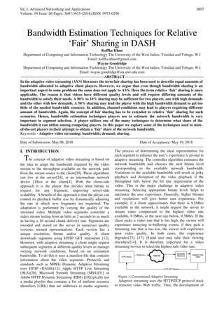 Int. J. Advanced Networking and Applications
Volume: 09 Issue: 06 Pages: 3607-3615 (2018) ISSN: 0975-0290
3607
Bandwidth Estimation Techniques for Relative
‘Fair’ Sharing in DASH
Koffka Khan
Department of Computing and Information Technology The University of the West Indies, Trinidad and Tobago, W.I
Email: koffka.khan@gmail.com
Wayne Goodridge
Department of Computing and Information Technology The University of the West Indies, Trinidad and Tobago, W.I
Email: wayne.goodridge@sta.uwi.edu.com
-------------------------------------------------------------------ABSTRACT---------------------------------------------------------------
In the adaptive video streaming (AVS) literature the term fair sharing has been used to describe equal amounts of
bandwidth allocated to adaptive client players. However, we argue that even though bandwidth sharing is an
important aspect in some problems the same does not apply to AVS. Here the term relative ‘fair’ sharing is more
applicable. The reason is that videos have different quality levels and will require differing amounts of the
bandwidth to satisfy their needs. A 90% to 10% sharing may be sufficient for two players, one with high demands
and the other with low demands. A 50% sharing may lead the player with the high bandwidth demand to get too
little of the needed bandwidth resource. In addition, channel conditions may lead to players requiring different
amount of bandwidth. Again, the concept of fair sharing has to be extended to relative ‘fair’ sharing for such
scenarios. Hence, bandwidth estimation techniques players use to estimate the network bandwidth is very
important in segment selection. A player utilizes one of the many techniques to determine what share of the
bandwidth it can utilize among competing players. In this paper we explore some of the techniques used in state-
of-the-art players in their attempt to obtain a ‘fair’ share of the network bandwidth.
Keywords - Adaptive video streaming; bandwidth; demand; sharing.
--------------------------------------------------------------------------------------------------------------------------------------------------
Date of Submission: May 08, 2018 Date of Acceptance: May 19, 2018
--------------------------------------------------------------------------------------------------------------------------------------------------
I. INTRODUCTION
The concept of adaptive video streaming is based on
the idea to adapt the bandwidth required by the video
stream to the throughput available on the network path
from the stream source to the client[30]. These algorithms
can live at the server[24], at an intermediate network
device [18]or at the client[4]. With the client-side
approach it is the player that decides what bitrate to
request for any fragment, improving server-side
scalability. A benefit of this approach is that the player can
control its playback buffer size by dynamically adjusting
the rate at which new fragments are requested. The
adaptation is performed by varying the quality of the
streamed video. Multiple video segments constitute a
video stream lasting from as little as 2 seconds to as much
as having a 10 second chunk delivery rate. Segments are
encoded and stored on the server in numerous quality
versions, termed representations. Each version has a
unique resolution, bitrate and/or quality. A client
downloads segments using HTTP GET statements [12].
However, with adaptive streaming a client might request
subsequent segments at different quality levels to manage
varying network conditions, based on an estimation
bandwidth. To do this it uses a manifest file that contains
information about the video segments. Protocols and
standards such as MPEG Dynamic Adaptive Streaming
over HTTP (DASH)[13], Apple HTTP Live Streaming
(HLS)[20], Microsoft Smooth Streaming (MSS)[31] or
Adobe HTTP Dynamic Streaming (HDS) [10]typically use
a media playlist that contains a list of uniform resource
identifiers (URIs) that are addresses to media segments.
The process of determining the ideal representation for
each segment to enhance the user’s experience is pivotal to
adaptive streaming. The controller algorithm estimates the
network bandwidth and chooses the next bitrate level
corresponding to the available network bandwidth.
Variations in the available bandwidth will result in jerky
playback and disruption of the video playback if the
throughput falls below the bit rate requirement of the
video. This is the major challenge in adaptive video
streaming. Selecting appropriate bitrate levels helps to
maximize the user experience. Generally, higher bitrates
and resolutions will give better user experience. For
example, if a client approximates that there is 9.5Mb/s
available in the network, it might request the server to
stream video compressed to the highest video rate
available, 9.5Mb/s, or the next rate below, 9.3Mb/s. If the
client picks a video rate that is too high, the viewer will
experience annoying re-buffering events; if they pick a
streaming rate that is too low, the viewer will experience
poor video quality. In both cases, the experience
degrades[25], [17], [8]and user may take their viewing
elsewhere[14]. It is therefore important for a video
streaming service to select the highest safe video rate.
Figure 1: Conventional Adaptive Streaming
Adaptive streaming uses the HTTP/TCP protocol stack
to transmit video Web traffic. Thus, the development of
 