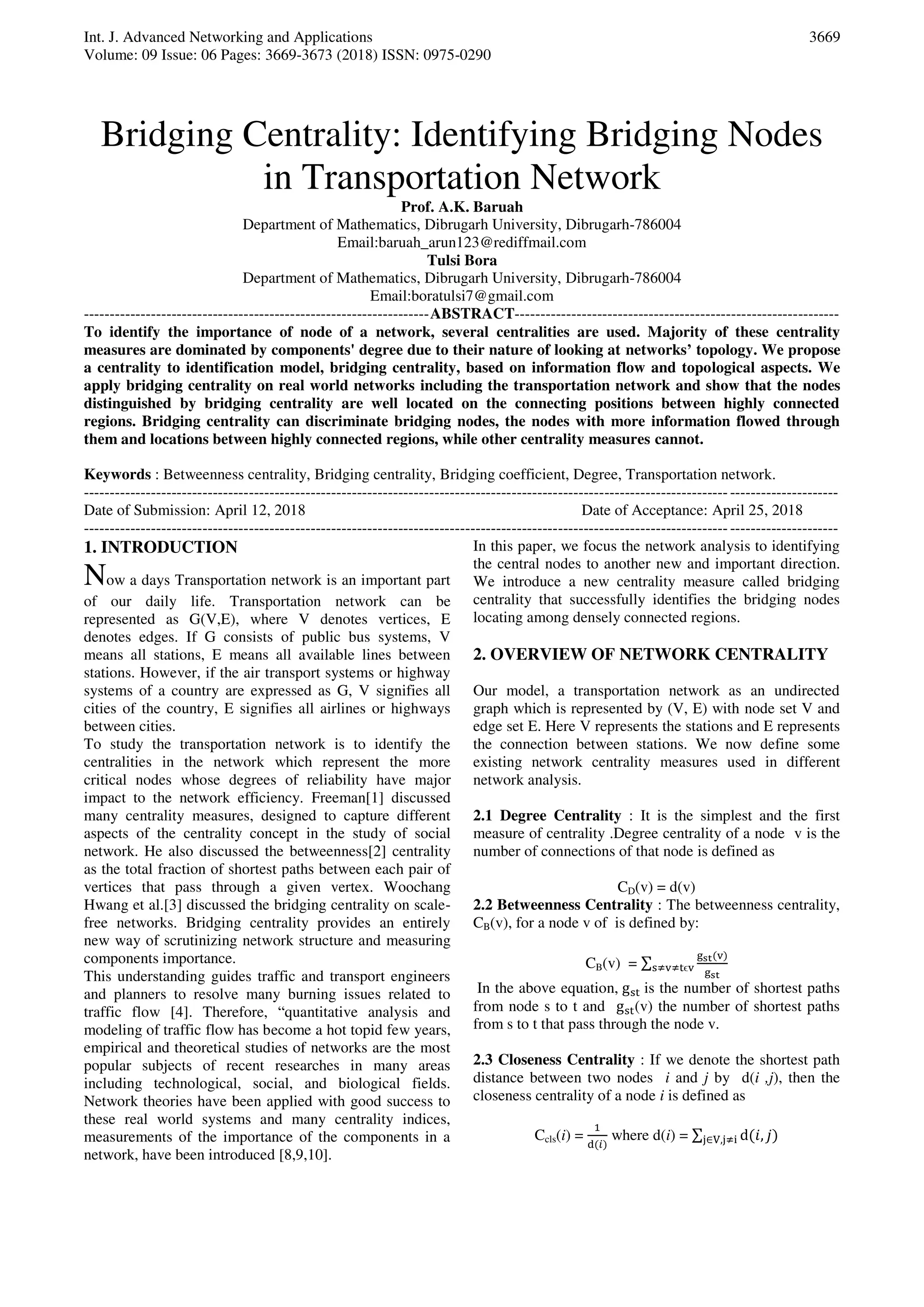 Int. J. Advanced Networking and Applications
Volume: 09 Issue: 06 Pages: 3669-3673 (2018) ISSN: 0975-0290
3669
Bridging Centrality: Identifying Bridging Nodes
in Transportation Network
Prof. A.K. Baruah
Department of Mathematics, Dibrugarh University, Dibrugarh-786004
Email:baruah_arun123@rediffmail.com
Tulsi Bora
Department of Mathematics, Dibrugarh University, Dibrugarh-786004
Email:boratulsi7@gmail.com
-------------------------------------------------------------------ABSTRACT---------------------------------------------------------------
To identify the importance of node of a network, several centralities are used. Majority of these centrality
measures are dominated by components' degree due to their nature of looking at networks’ topology. We propose
a centrality to identification model, bridging centrality, based on information flow and topological aspects. We
apply bridging centrality on real world networks including the transportation network and show that the nodes
distinguished by bridging centrality are well located on the connecting positions between highly connected
regions. Bridging centrality can discriminate bridging nodes, the nodes with more information flowed through
them and locations between highly connected regions, while other centrality measures cannot.
Keywords : Betweenness centrality, Bridging centrality, Bridging coefficient, Degree, Transportation network.
--------------------------------------------------------------------------------------------------------------------------------------------------
Date of Submission: April 12, 2018 Date of Acceptance: April 25, 2018
--------------------------------------------------------------------------------------------------------------------------------------------------
1. INTRODUCTION
Now a days Transportation network is an important part
of our daily life. Transportation network can be
represented as G(V,E), where V denotes vertices, E
denotes edges. If G consists of public bus systems, V
means all stations, E means all available lines between
stations. However, if the air transport systems or highway
systems of a country are expressed as G, V signifies all
cities of the country, E signifies all airlines or highways
between cities.
To study the transportation network is to identify the
centralities in the network which represent the more
critical nodes whose degrees of reliability have major
impact to the network efficiency. Freeman[1] discussed
many centrality measures, designed to capture different
aspects of the centrality concept in the study of social
network. He also discussed the betweenness[2] centrality
as the total fraction of shortest paths between each pair of
vertices that pass through a given vertex. Woochang
Hwang et al.[3] discussed the bridging centrality on scale-
free networks. Bridging centrality provides an entirely
new way of scrutinizing network structure and measuring
components importance.
This understanding guides traffic and transport engineers
and planners to resolve many burning issues related to
traffic flow [4]. Therefore, “quantitative analysis and
modeling of traffic flow has become a hot topid few years,
empirical and theoretical studies of networks are the most
popular subjects of recent researches in many areas
including technological, social, and biological fields.
Network theories have been applied with good success to
these real world systems and many centrality indices,
measurements of the importance of the components in a
network, have been introduced [8,9,10].
In this paper, we focus the network analysis to identifying
the central nodes to another new and important direction.
We introduce a new centrality measure called bridging
centrality that successfully identifies the bridging nodes
locating among densely connected regions.
2. OVERVIEW OF NETWORK CENTRALITY
Our model, a transportation network as an undirected
graph which is represented by (V, E) with node set V and
edge set E. Here V represents the stations and E represents
the connection between stations. We now define some
existing network centrality measures used in different
network analysis.
2.1 Degree Centrality : It is the simplest and the first
measure of centrality .Degree centrality of a node v is the
number of connections of that node is defined as
CD(v) = d(v)
2.2 Betweenness Centrality : The betweenness centrality,
CB(v), for a node v of is defined by:
CB(v) = ∑
g v
g≠v≠ ϵv
In the above equation, g is the number of shortest paths
from node s to t and g (v) the number of shortest paths
from s to t that pass through the node v.
2.3 Closeness Centrality : If we denote the shortest path
distance between two nodes i and j by d(i ,j), then the
closeness centrality of a node i is defined as
Ccls(i) =
1
d 𝑖
where d(i) = ∑ d ,∈V, ≠
 
