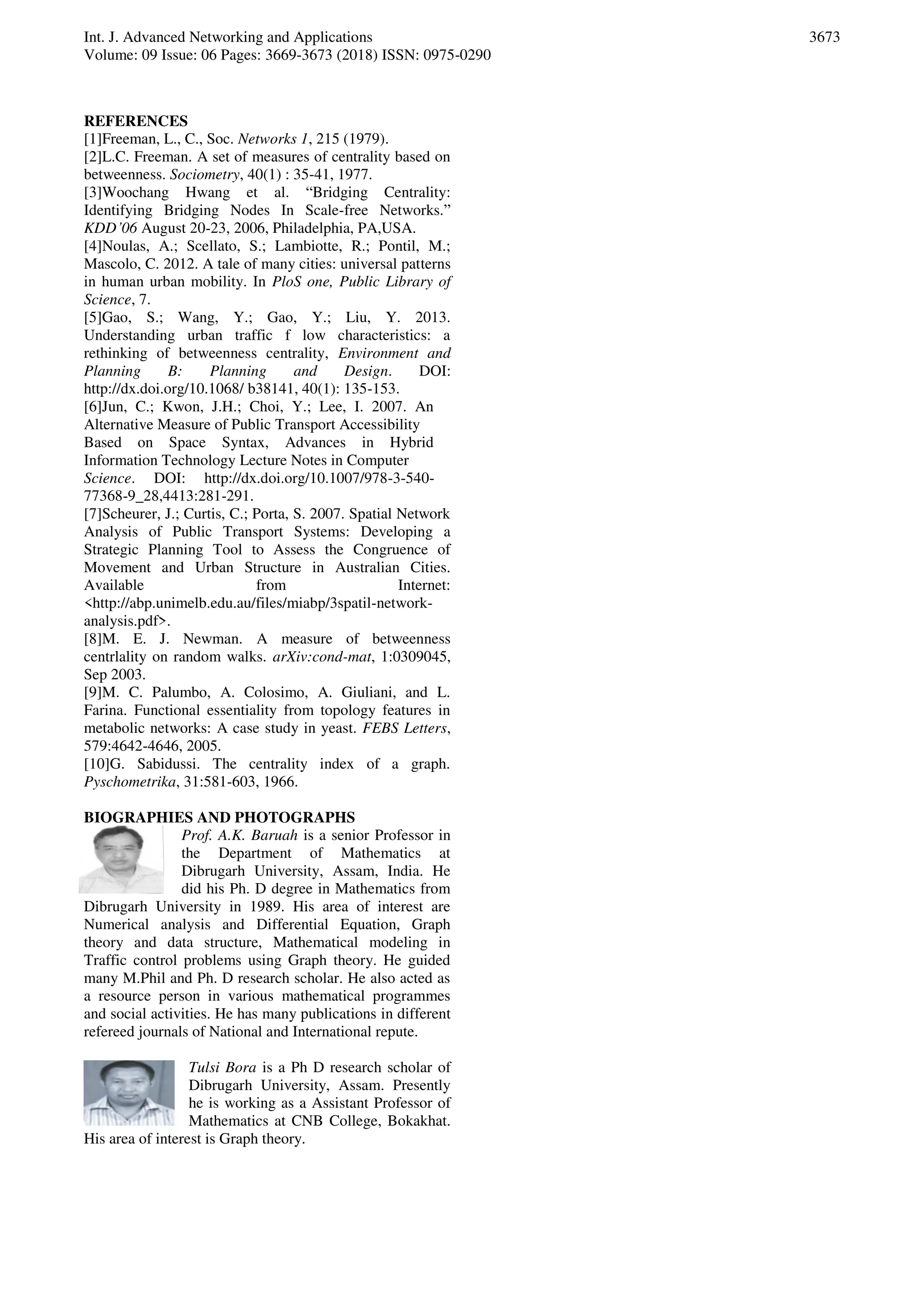 Int. J. Advanced Networking and Applications
Volume: 09 Issue: 06 Pages: 3669-3673 (2018) ISSN: 0975-0290
3673
REFERENCES
[1]Freeman, L., C., Soc. Networks 1, 215 (1979).
[2]L.C. Freeman. A set of measures of centrality based on
betweenness. Sociometry, 40(1) : 35-41, 1977.
[3]Woochang Hwang et al. “Bridging Centrality:
Identifying Bridging Nodes In Scale-free Networks.”
KDD’06 August 20-23, 2006, Philadelphia, PA,USA.
[4]Noulas, A.; Scellato, S.; Lambiotte, R.; Pontil, M.;
Mascolo, C. 2012. A tale of many cities: universal patterns
in human urban mobility. In PloS one, Public Library of
Science, 7.
[5]Gao, S.; Wang, Y.; Gao, Y.; Liu, Y. 2013.
Understanding urban traffic f low characteristics: a
rethinking of betweenness centrality, Environment and
Planning B: Planning and Design. DOI:
http://dx.doi.org/10.1068/ b38141, 40(1): 135-153.
[6]Jun, C.; Kwon, J.H.; Choi, Y.; Lee, I. 2007. An
Alternative Measure of Public Transport Accessibility
Based on Space Syntax, Advances in Hybrid
Information Technology Lecture Notes in Computer
Science. DOI: http://dx.doi.org/10.1007/978-3-540-
77368-9_28,4413:281-291.
[7]Scheurer, J.; Curtis, C.; Porta, S. 2007. Spatial Network
Analysis of Public Transport Systems: Developing a
Strategic Planning Tool to Assess the Congruence of
Movement and Urban Structure in Australian Cities.
Available from Internet:
<http://abp.unimelb.edu.au/files/miabp/3spatil-network-
analysis.pdf>.
[8]M. E. J. Newman. A measure of betweenness
centrlality on random walks. arXiv:cond-mat, 1:0309045,
Sep 2003.
[9]M. C. Palumbo, A. Colosimo, A. Giuliani, and L.
Farina. Functional essentiality from topology features in
metabolic networks: A case study in yeast. FEBS Letters,
579:4642-4646, 2005.
[10]G. Sabidussi. The centrality index of a graph.
Pyschometrika, 31:581-603, 1966.
BIOGRAPHIES AND PHOTOGRAPHS
Prof. A.K. Baruah is a senior Professor in
the Department of Mathematics at
Dibrugarh University, Assam, India. He
did his Ph. D degree in Mathematics from
Dibrugarh University in 1989. His area of interest are
Numerical analysis and Differential Equation, Graph
theory and data structure, Mathematical modeling in
Traffic control problems using Graph theory. He guided
many M.Phil and Ph. D research scholar. He also acted as
a resource person in various mathematical programmes
and social activities. He has many publications in different
refereed journals of National and International repute.
Tulsi Bora is a Ph D research scholar of
Dibrugarh University, Assam. Presently
he is working as a Assistant Professor of
Mathematics at CNB College, Bokakhat.
His area of interest is Graph theory.
 