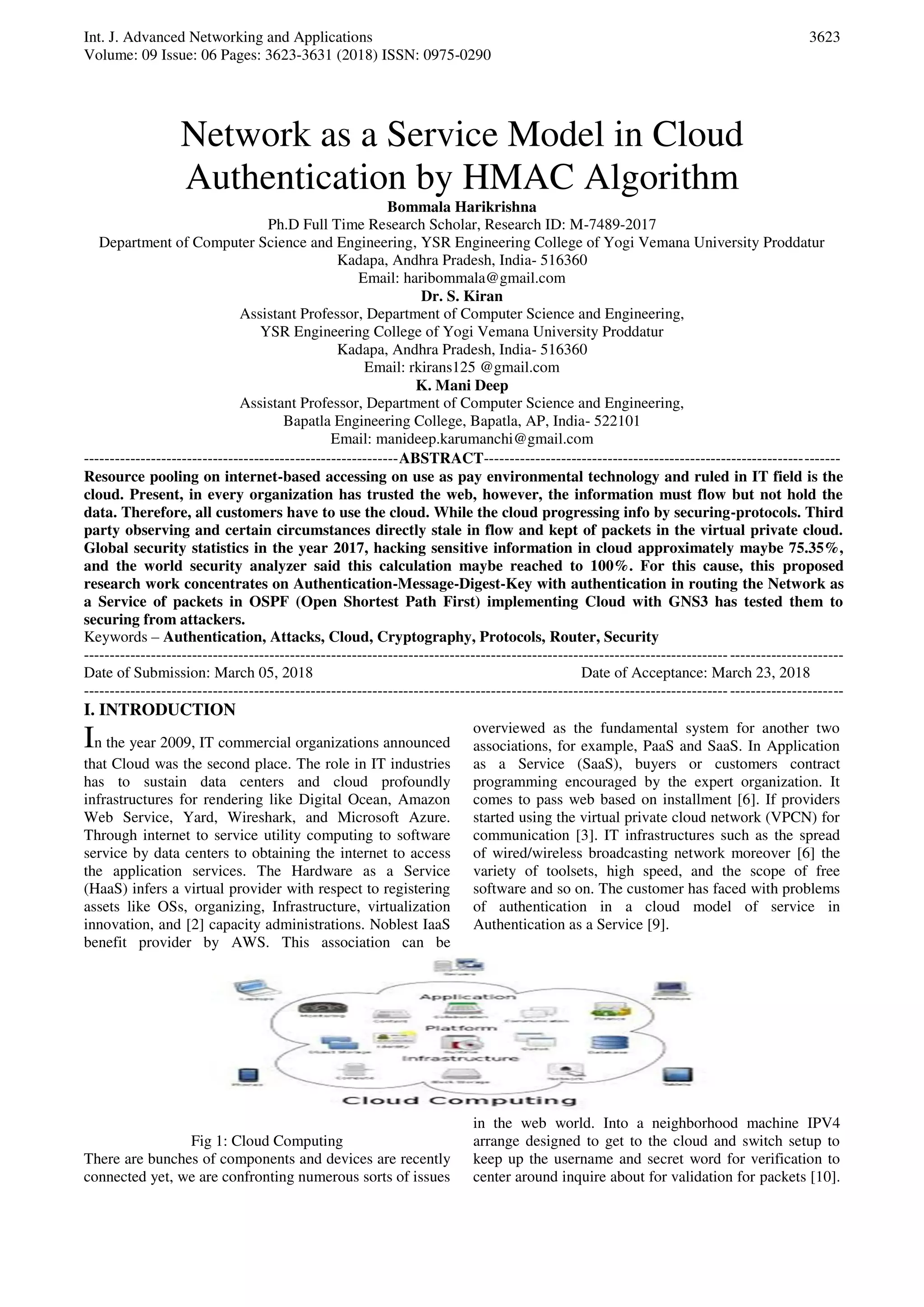 Int. J. Advanced Networking and Applications Volume: 09 Issue: 06 Pages: 3623-3631 (2018) ISSN: 0975-0290 3623 Network as a Service Model in Cloud Authentication by HMAC Algorithm Bommala Harikrishna Ph.D Full Time Research Scholar, Research ID: M-7489-2017 Department of Computer Science and Engineering, YSR Engineering College of Yogi Vemana University Proddatur Kadapa, Andhra Pradesh, India- 516360 Email: haribommala@gmail.com Dr. S. Kiran Assistant Professor, Department of Computer Science and Engineering, YSR Engineering College of Yogi Vemana University Proddatur Kadapa, Andhra Pradesh, India- 516360 Email: rkirans125 @gmail.com K. Mani Deep Assistant Professor, Department of Computer Science and Engineering, Bapatla Engineering College, Bapatla, AP, India- 522101 Email: manideep.karumanchi@gmail.com -------------------------------------------------------------ABSTRACT--------------------------------------------------------------------- Resource pooling on internet-based accessing on use as pay environmental technology and ruled in IT field is the cloud. Present, in every organization has trusted the web, however, the information must flow but not hold the data. Therefore, all customers have to use the cloud. While the cloud progressing info by securing-protocols. Third party observing and certain circumstances directly stale in flow and kept of packets in the virtual private cloud. Global security statistics in the year 2017, hacking sensitive information in cloud approximately maybe 75.35%, and the world security analyzer said this calculation maybe reached to 100%. For this cause, this proposed research work concentrates on Authentication-Message-Digest-Key with authentication in routing the Network as a Service of packets in OSPF (Open Shortest Path First) implementing Cloud with GNS3 has tested them to securing from attackers. Keywords – Authentication, Attacks, Cloud, Cryptography, Protocols, Router, Security --------------------------------------------------------------------------------------------------------------------------------------------------- Date of Submission: March 05, 2018 Date of Acceptance: March 23, 2018 --------------------------------------------------------------------------------------------------------------------------------------------------- I. INTRODUCTION In the year 2009, IT commercial organizations announced that Cloud was the second place. The role in IT industries has to sustain data centers and cloud profoundly infrastructures for rendering like Digital Ocean, Amazon Web Service, Yard, Wireshark, and Microsoft Azure. Through internet to service utility computing to software service by data centers to obtaining the internet to access the application services. The Hardware as a Service (HaaS) infers a virtual provider with respect to registering assets like OSs, organizing, Infrastructure, virtualization innovation, and [2] capacity administrations. Noblest IaaS benefit provider by AWS. This association can be overviewed as the fundamental system for another two associations, for example, PaaS and SaaS. In Application as a Service (SaaS), buyers or customers contract programming encouraged by the expert organization. It comes to pass web based on installment [6]. If providers started using the virtual private cloud network (VPCN) for communication [3]. IT infrastructures such as the spread of wired/wireless broadcasting network moreover [6] the variety of toolsets, high speed, and the scope of free software and so on. The customer has faced with problems of authentication in a cloud model of service in Authentication as a Service [9]. Fig 1: Cloud Computing There are bunches of components and devices are recently connected yet, we are confronting numerous sorts of issues in the web world. Into a neighborhood machine IPV4 arrange designed to get to the cloud and switch setup to keep up the username and secret word for verification to center around inquire about for validation for packets [10]. 