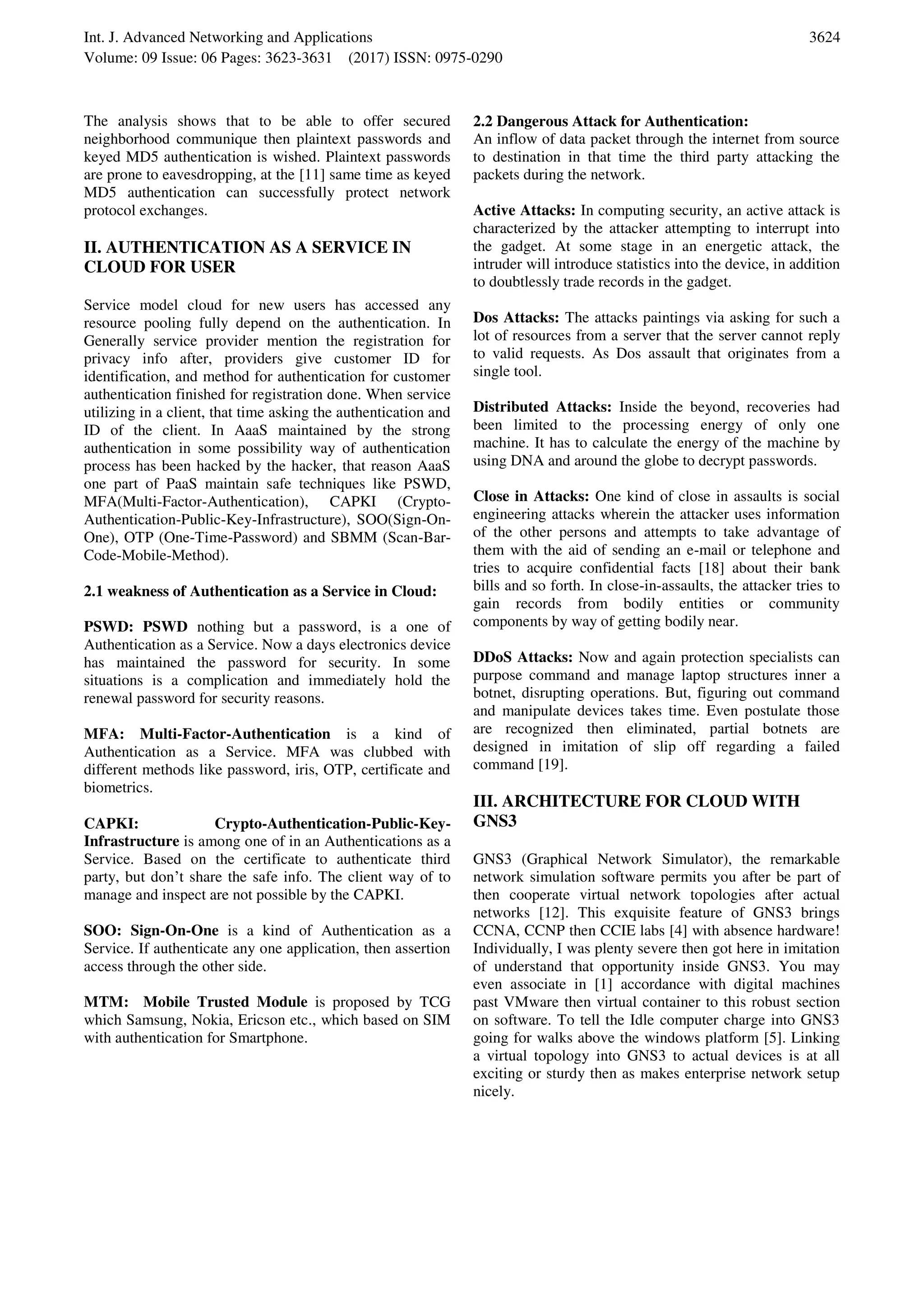 Int. J. Advanced Networking and Applications Volume: 09 Issue: 06 Pages: 3623-3631 (2017) ISSN: 0975-0290 3624 The analysis shows that to be able to offer secured neighborhood communique then plaintext passwords and keyed MD5 authentication is wished. Plaintext passwords are prone to eavesdropping, at the [11] same time as keyed MD5 authentication can successfully protect network protocol exchanges. II. AUTHENTICATION AS A SERVICE IN CLOUD FOR USER Service model cloud for new users has accessed any resource pooling fully depend on the authentication. In Generally service provider mention the registration for privacy info after, providers give customer ID for identification, and method for authentication for customer authentication finished for registration done. When service utilizing in a client, that time asking the authentication and ID of the client. In AaaS maintained by the strong authentication in some possibility way of authentication process has been hacked by the hacker, that reason AaaS one part of PaaS maintain safe techniques like PSWD, MFA(Multi-Factor-Authentication), CAPKI (Crypto- Authentication-Public-Key-Infrastructure), SOO(Sign-On- One), OTP (One-Time-Password) and SBMM (Scan-Bar- Code-Mobile-Method). 2.1 weakness of Authentication as a Service in Cloud: PSWD: PSWD nothing but a password, is a one of Authentication as a Service. Now a days electronics device has maintained the password for security. In some situations is a complication and immediately hold the renewal password for security reasons. MFA: Multi-Factor-Authentication is a kind of Authentication as a Service. MFA was clubbed with different methods like password, iris, OTP, certificate and biometrics. CAPKI: Crypto-Authentication-Public-Key- Infrastructure is among one of in an Authentications as a Service. Based on the certificate to authenticate third party, but don’t share the safe info. The client way of to manage and inspect are not possible by the CAPKI. SOO: Sign-On-One is a kind of Authentication as a Service. If authenticate any one application, then assertion access through the other side. MTM: Mobile Trusted Module is proposed by TCG which Samsung, Nokia, Ericson etc., which based on SIM with authentication for Smartphone. 2.2 Dangerous Attack for Authentication: An inflow of data packet through the internet from source to destination in that time the third party attacking the packets during the network. Active Attacks: In computing security, an active attack is characterized by the attacker attempting to interrupt into the gadget. At some stage in an energetic attack, the intruder will introduce statistics into the device, in addition to doubtlessly trade records in the gadget. Dos Attacks: The attacks paintings via asking for such a lot of resources from a server that the server cannot reply to valid requests. As Dos assault that originates from a single tool. Distributed Attacks: Inside the beyond, recoveries had been limited to the processing energy of only one machine. It has to calculate the energy of the machine by using DNA and around the globe to decrypt passwords. Close in Attacks: One kind of close in assaults is social engineering attacks wherein the attacker uses information of the other persons and attempts to take advantage of them with the aid of sending an e-mail or telephone and tries to acquire confidential facts [18] about their bank bills and so forth. In close-in-assaults, the attacker tries to gain records from bodily entities or community components by way of getting bodily near. DDoS Attacks: Now and again protection specialists can purpose command and manage laptop structures inner a botnet, disrupting operations. But, figuring out command and manipulate devices takes time. Even postulate those are recognized then eliminated, partial botnets are designed in imitation of slip off regarding a failed command [19]. III. ARCHITECTURE FOR CLOUD WITH GNS3 GNS3 (Graphical Network Simulator), the remarkable network simulation software permits you after be part of then cooperate virtual network topologies after actual networks [12]. This exquisite feature of GNS3 brings CCNA, CCNP then CCIE labs [4] with absence hardware! Individually, I was plenty severe then got here in imitation of understand that opportunity inside GNS3. You may even associate in [1] accordance with digital machines past VMware then virtual container to this robust section on software. To tell the Idle computer charge into GNS3 going for walks above the windows platform [5]. Linking a virtual topology into GNS3 to actual devices is at all exciting or sturdy then as makes enterprise network setup nicely. 