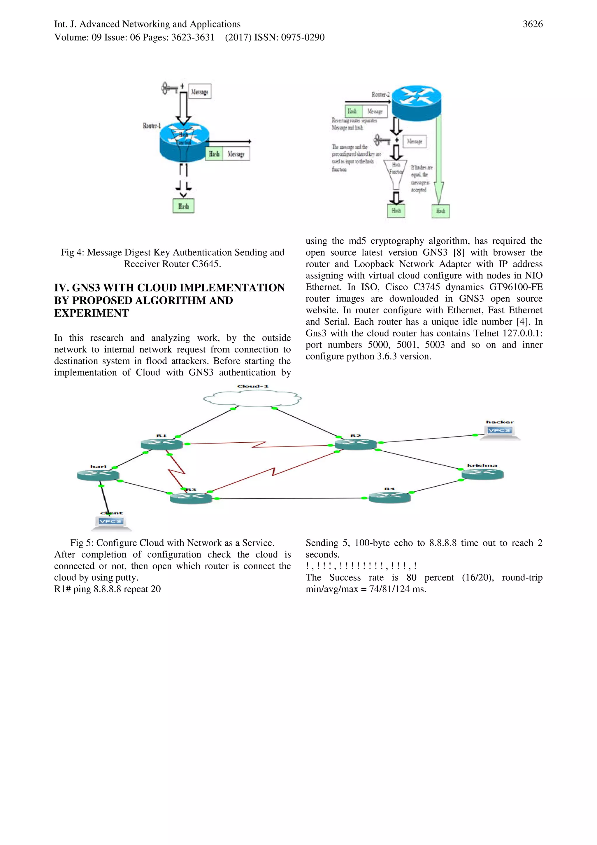 Int. J. Advanced Networking and Applications Volume: 09 Issue: 06 Pages: 3623-3631 (2017) ISSN: 0975-0290 3626 Fig 4: Message Digest Key Authentication Sending and Receiver Router C3645. IV. GNS3 WITH CLOUD IMPLEMENTATION BY PROPOSED ALGORITHM AND EXPERIMENT In this research and analyzing work, by the outside network to internal network request from connection to destination system in flood attackers. Before starting the implementation of Cloud with GNS3 authentication by using the md5 cryptography algorithm, has required the open source latest version GNS3 [8] with browser the router and Loopback Network Adapter with IP address assigning with virtual cloud configure with nodes in NIO Ethernet. In ISO, Cisco C3745 dynamics GT96100-FE router images are downloaded in GNS3 open source website. In router configure with Ethernet, Fast Ethernet and Serial. Each router has a unique idle number [4]. In Gns3 with the cloud router has contains Telnet 127.0.0.1: port numbers 5000, 5001, 5003 and so on and inner configure python 3.6.3 version. Fig 5: Configure Cloud with Network as a Service. After completion of configuration check the cloud is connected or not, then open which router is connect the cloud by using putty. R1# ping 8.8.8.8 repeat 20 Sending 5, 100-byte echo to 8.8.8.8 time out to reach 2 seconds. ! , ! ! ! , ! ! ! ! ! ! ! ! , ! ! ! , ! The Success rate is 80 percent (16/20), round-trip min/avg/max = 74/81/124 ms. 