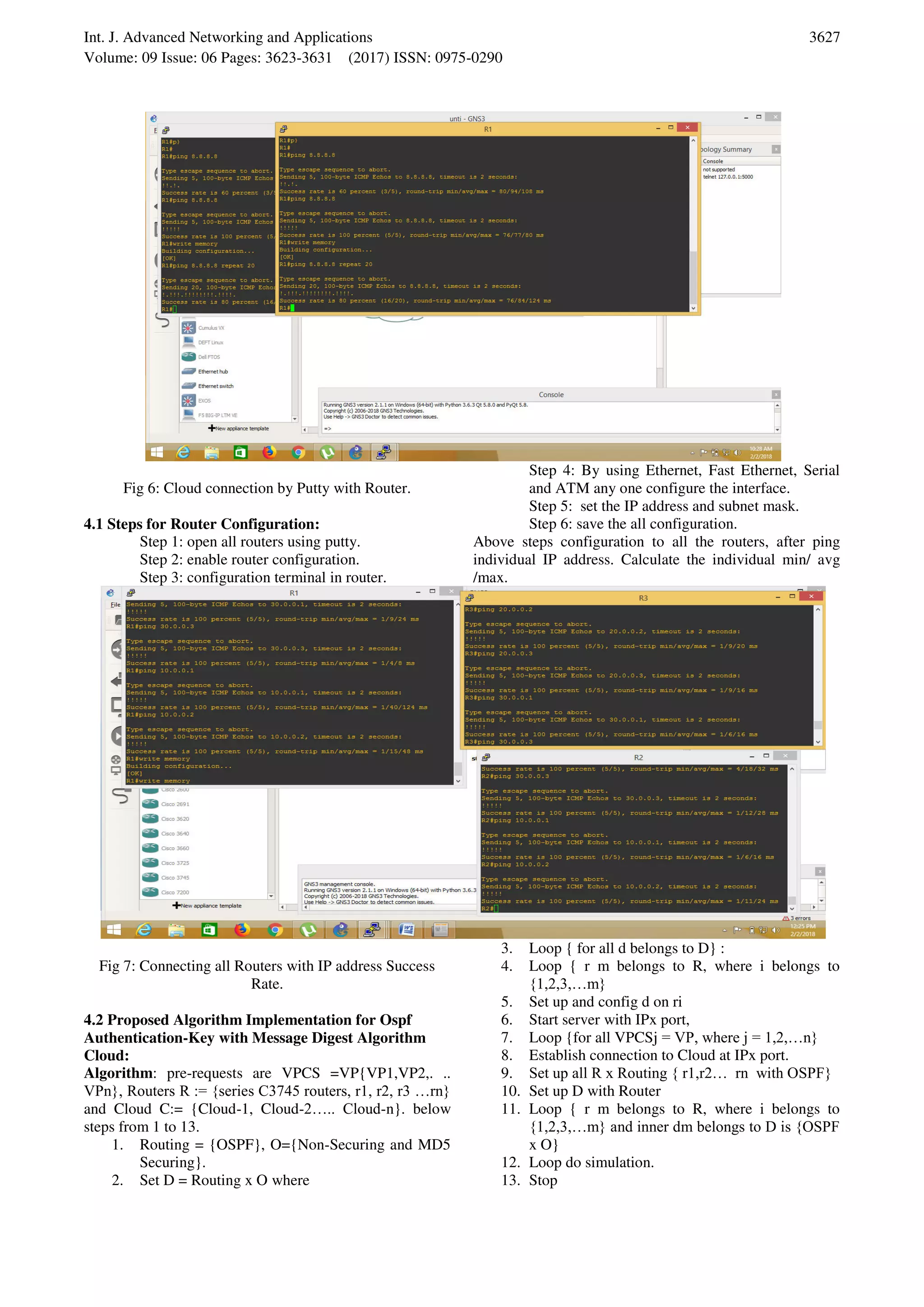 Int. J. Advanced Networking and Applications Volume: 09 Issue: 06 Pages: 3623-3631 (2017) ISSN: 0975-0290 3627 Fig 6: Cloud connection by Putty with Router. 4.1 Steps for Router Configuration: Step 1: open all routers using putty. Step 2: enable router configuration. Step 3: configuration terminal in router. Step 4: By using Ethernet, Fast Ethernet, Serial and ATM any one configure the interface. Step 5: set the IP address and subnet mask. Step 6: save the all configuration. Above steps configuration to all the routers, after ping individual IP address. Calculate the individual min/ avg /max. Fig 7: Connecting all Routers with IP address Success Rate. 4.2 Proposed Algorithm Implementation for Ospf Authentication-Key with Message Digest Algorithm Cloud: Algorithm: pre-requests are VPCS =VP{VP1,VP2,. .. VPn}, Routers R := {series C3745 routers, r1, r2, r3 …rn} and Cloud C:= {Cloud-1, Cloud-2….. Cloud-n}. below steps from 1 to 13. 1. Routing = {OSPF}, O={Non-Securing and MD5 Securing}. 2. Set D = Routing x O where 3. Loop { for all d belongs to D} : 4. Loop { r m belongs to R, where i belongs to {1,2,3,…m} 5. Set up and config d on ri 6. Start server with IPx port, 7. Loop {for all VPCSj = VP, where j = 1,2,…n} 8. Establish connection to Cloud at IPx port. 9. Set up all R x Routing { r1,r2… rn with OSPF} 10. Set up D with Router 11. Loop { r m belongs to R, where i belongs to {1,2,3,…m} and inner dm belongs to D is {OSPF x O} 12. Loop do simulation. 13. Stop 