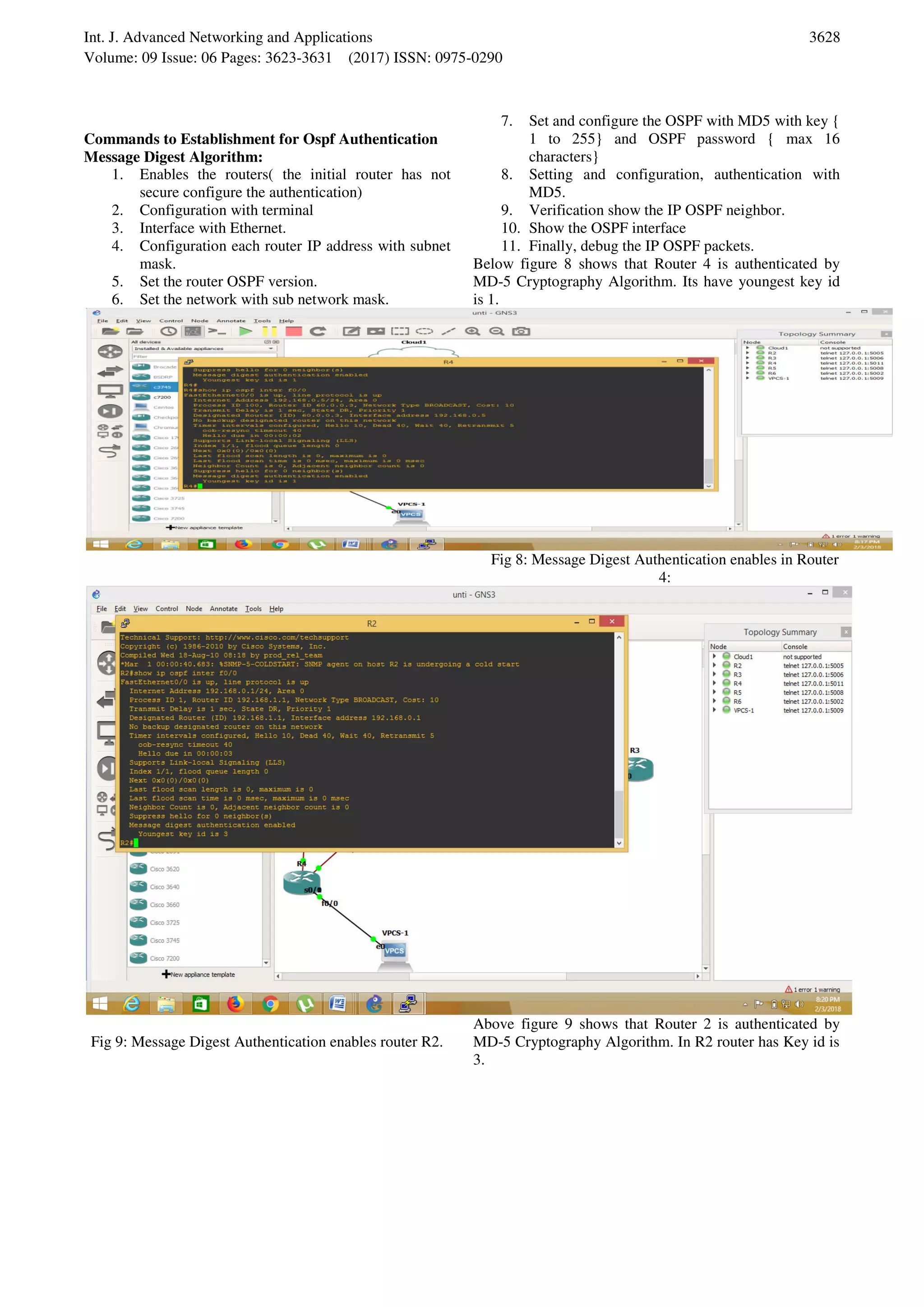 Int. J. Advanced Networking and Applications Volume: 09 Issue: 06 Pages: 3623-3631 (2017) ISSN: 0975-0290 3628 Commands to Establishment for Ospf Authentication Message Digest Algorithm: 1. Enables the routers( the initial router has not secure configure the authentication) 2. Configuration with terminal 3. Interface with Ethernet. 4. Configuration each router IP address with subnet mask. 5. Set the router OSPF version. 6. Set the network with sub network mask. 7. Set and configure the OSPF with MD5 with key { 1 to 255} and OSPF password { max 16 characters} 8. Setting and configuration, authentication with MD5. 9. Verification show the IP OSPF neighbor. 10. Show the OSPF interface 11. Finally, debug the IP OSPF packets. Below figure 8 shows that Router 4 is authenticated by MD-5 Cryptography Algorithm. Its have youngest key id is 1. Fig 8: Message Digest Authentication enables in Router 4: Fig 9: Message Digest Authentication enables router R2. Above figure 9 shows that Router 2 is authenticated by MD-5 Cryptography Algorithm. In R2 router has Key id is 3. 