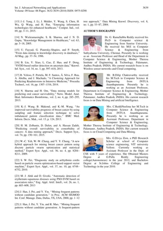 Int. J. Advanced Networking and Applications
Volume: 09 Issue: 06 Pages: 3632-3639 (2018) ISSN: 0975-0290
3639
[13] J.-J. Yang, J. Li, J. Mulder, Y. Wang, S. Chen, H.
Wu, Q. Wang, and H. Pan, “Emerging information
technologies for enhanced healthcare,” Comput. Ind., vol.
69, pp. 3–11, 2015.
[14] N. Wickramasinghe, S. K. Sharma, and J. N. D.
Gupta, “Knowledge Management in Healthcare,” vol. 63,
pp. 5–18, 2005.
[15] U. Fayyad, G. Piatetsky-Shapiro, and P. Smyth,
“From data mining to knowledge discovery in databases,”
AI Mag., pp. 37–54, 1996.
[16] B. Liu, Y. Xiao, L. Cao, Z. Hao, and F. Deng,
“SVDD-based outlier detection on uncertain data,” Knowl.
Inf. Syst., vol. 34, no. 3, pp. 597–618, 2013.
[17] R. Veloso, F. Portela, M. F. Santos, Á. Silva, F. Rua,
A. Abelha, and J. Machado, “A Clustering Approach for
Predicting Readmissions in Intensive Medicine,” Procedia
Technol., vol. 16, pp. 1307–1316, 2014.
[18] N. Sharma and H. Om, “Data mining models for
predicting oral cancer survivability,” Netw. Model. Anal.
Heal. Informatics Bioinforma., vol. 2, no. 4, pp. 285–295,
2013.
[19] K.-J. Wang, B. Makond, and K.-M. Wang, “An
improved survivability prognosis of breast cancer by using
sampling and feature selection technique to solve
imbalanced patient classification data.,” BMC Med.
Inform. Decis. Mak., vol. 13, p. 124, 2013.
[20] H. M. Zolbanin, D. Delen, and A. Hassan Zadeh,
“Predicting overall survivability in comorbidity of
cancers: A data mining approach,” Decis. Support Syst.,
vol. 74, pp. 150–161, 2015.
[21] W.-C. Yeh, W.-W. Chang, and Y. Y. Chung, “A new
hybrid approach for mining breast cancer pattern using
discrete particle swarm optimization and statistical
method,” Expert Syst. Appl., vol. 36, no. 4, pp. 8204–
8211, 2009.
[22] S. W. Fei, “Diagnostic study on arrhythmia cordis
based on particle swarm optimization-based support vector
machine,” Expert Syst. Appl., vol. 37, no. 10, pp. 6748–
6752, 2010.
[23] M. J. Abdi and D. Giveki, “Automatic detection of
erythemato-squamous diseases using PSO-SVM based on
association rules,” Eng. Appl. Artif. Intell., vol. 26, no. 1,
pp. 603–608, 2013
[24] J. Han, J. Pei, and Y. Yin, ‘‘Mining frequent patterns
without candidate generation,’’ in Proc. ACM SIGMOD
Int. Conf. Manage. Data, Dallas, TX, USA, 2000, pp. 1–12
[25] J. Han, J. Pei, Y. Yin, and R. Mao, ‘‘Mining frequent
patterns without candidate generation: A frequent-pattern
tree approach,’’ Data Mining Knowl. Discovery, vol. 8,
no. 1, pp. 53–87, 2004.
AUTHOR’S BIOGRAPHY
Dr. G. RamaSubba Reddy received his
Ph.D in Computer science &
Engineering from Sunrise University.
He received his M.E in Computer
Science & Engineering from
Sathyabama University, Chennai. Presently he is working
as an Associate Professor and Head of the Department in
Computer Science & Engineering, Mother Theresa
Institute of Engineering & Technology. Palamaner,
Andhra Pradesh, INDIA. His current research focus is on
Wireless sensor networks and Cloud computing.
Mr. B.Dilip Chakravarthy received
his M.Tech in Computer Science &
Engineering from JNTUA
Ananthapuramu. Presently he is
working as an Assistant Professor,
Department in Computer Science & Engineering, Mother
Theresa Institute of Engineering & Technology.
Palamaner, Andhra Pradesh, INDIA. His current research
focus is on Data Mining and artificial Intelligence.
Mrs. C.ReddiNeelima her M.Tech in
Computer Science & Engineering
from JNTUA Ananthapuramu.
Presently he is working as an
Assistant Professor, Department in
Computer Science & Engineering,
Mother Theresa Institute of Engineering & Technology.
Palamaner, Andhra Pradesh, INDIA. Her current research
focus is on Cloud Computing and Data Mining.
Mrs. G.Divya Zion, a PhD Research
Scholar at school of Computer
science engineering, VIT university
Vellore. Currently working as
Assistant Professor in the Dept. of
CSE with 5 years of experience. She Obtained Masters
Degree at G.Pulla Reddy Engineering
college(Autonomous) in the year 2012, and Bachelors
Degree at St.Johns College of Engineering and
Technology in the year 2010.
 