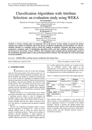 Int. J. Advanced Networking and Applications
Volume: 09 Issue: 06 Pages: 3640-3644 (2018) ISSN: 0975-0290
3640
Classification Algorithms with Attribute
Selection: an evaluation study using WEKA
Dr Gnanambal S
Department of Computer Science, Raja Dorai Singam Govt Arts College, Sivagangai
Email: gnanardm@gmail.com
Dr Thangaraj M
Department of Computer Science, Madurai kamaraj University, Madurai
Email: thangarajmku@yahoo.com
Dr Meenatchi V.T
Department of CA & IT, Thiagarajar College, Madurai
Email: vtmeenatchi@gmail.com
Dr Gayathri V
Department of CA, NIT, Tiruchi
Email: debuggay3@gmail.com
-------------------------------------------------------------------ABSTRACT---------------------------------------------------------------
Attribute or feature selection plays an important role in the process of data mining. In general the dataset
contains more number of attributes. But in the process of effective classification not all attributes are relevant.
Attribute selection is a technique used to extract the ranking of attributes. Therefore, this paper presents a
comparative evaluation study of classification algorithms before and after attribute selection using Waikato
Environment for Knowledge Analysis (WEKA). The evaluation study concludes that the performance metrics of
the classification algorithm, improves after performing attribute selection. This will reduce the work of processing
irrelevant attributes.
Keywords – attribute filters, attribute selection, classification, data mining, Weka
--------------------------------------------------------------------------------------------------------------------------------------------------
Date of Submission: April 04, 2018 Date of Acceptance: April 18, 2018
--------------------------------------------------------------------------------------------------------------------------------------------------
I. INTRODUCTION
Classification is the one of the main technique
used for discovering pattern from known classes [1]. In
real word, dataset contains hundreds of attributes. But not
all the attributes are needed to complete the mining task
[2]. In order to find the importance of attributes, feature
selections algorithms are utilized. Instead of processing all
the attributes, only relevant attributes are involved in the
mining process. This will reduce processing time as well
as increase the performance of mining task. Therefore
attribute selection algorithms are applied before applying
data mining tasks such as classification, clustering, outlier
analysis and so on.
Attribute selection is a two step process one is subset
generation and another one is ranking. Subset generation is
a searching process which is used to compare the
candidate subset to the subset already determined [3]. If
the new candidate subset returns better results in terms of
certain evaluation then the new subset is termed as best
one. This process is continued until termination condition
is reached.
The next one is Ranking of attributes which is used to
find the importance of attributes [4]. There are many
ranking methods such as which are mostly based on
statistics or information theory. There are two varieties of
attributes selection algorithms. i) Filter approach ii)
Wrapper approach. The learning algorithms itself uses the
attribute selection task then it is called wrapper approach
[5]. In filter approach the attributes are evaluated on the
basis of evaluation metrics with respect to the
characteristics of the dataset [6]. The Table 1 lists the
comparison between filter and wrapper approach in terms
of computational time, attribute dependencies and so on.
Table 1: Comparison between filter and wrapper approach
Filter Wrapper
Computational
time
Simple and fast Complex and
Slower
In terms of
attribute
dependencies
Only to Some
degree
Fully
incorporated
Cost Less expensive Expensive
Scaling ability to
high dimensional
dataset
Easy Complex
This research article is organized as five sections: Of
which, Section 1 is the introduction to attribute selection
and its approaches, Section 2 is devoted to the related
literatures, Section 3 presents the adopted dataset and
algorithms utilized. Section 4 deals with the Experimental
results of classifier with respect to precision, recall and F-
measure before and after attribute selection. Section 5
records the conclusion.
 