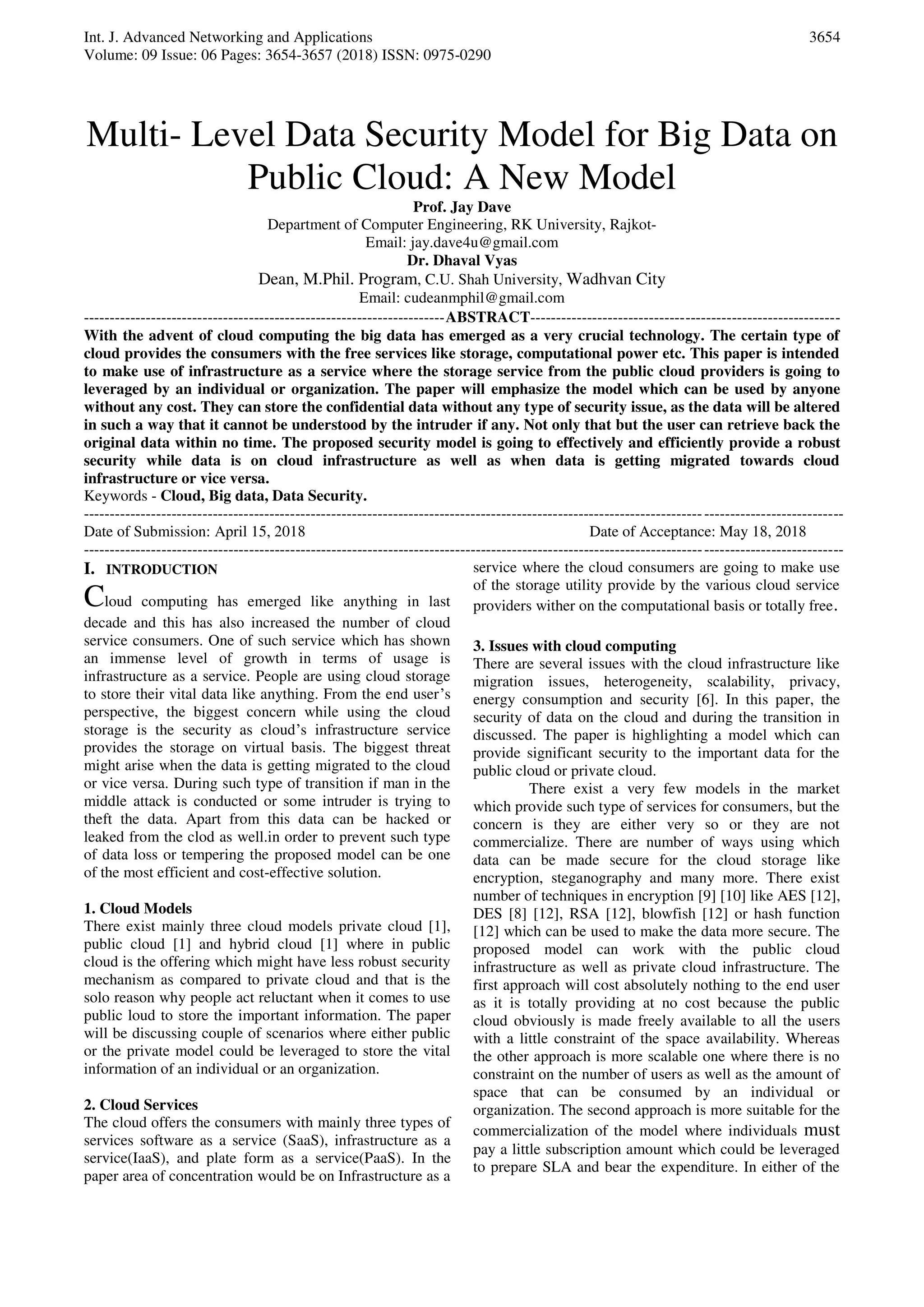 Int. J. Advanced Networking and Applications
Volume: 09 Issue: 06 Pages: 3654-3657 (2018) ISSN: 0975-0290
3654
Multi- Level Data Security Model for Big Data on
Public Cloud: A New Model
Prof. Jay Dave
Department of Computer Engineering, RK University, Rajkot-
Email: jay.dave4u@gmail.com
Dr. Dhaval Vyas
Dean, M.Phil. Program, C.U. Shah University, Wadhvan City
Email: cudeanmphil@gmail.com
----------------------------------------------------------------------ABSTRACT------------------------------------------------------------
With the advent of cloud computing the big data has emerged as a very crucial technology. The certain type of
cloud provides the consumers with the free services like storage, computational power etc. This paper is intended
to make use of infrastructure as a service where the storage service from the public cloud providers is going to
leveraged by an individual or organization. The paper will emphasize the model which can be used by anyone
without any cost. They can store the confidential data without any type of security issue, as the data will be altered
in such a way that it cannot be understood by the intruder if any. Not only that but the user can retrieve back the
original data within no time. The proposed security model is going to effectively and efficiently provide a robust
security while data is on cloud infrastructure as well as when data is getting migrated towards cloud
infrastructure or vice versa.
Keywords - Cloud, Big data, Data Security.
---------------------------------------------------------------------------------------------------------------------------------------------------
Date of Submission: April 15, 2018 Date of Acceptance: May 18, 2018
---------------------------------------------------------------------------------------------------------------------------------------------------
I. INTRODUCTION
Cloud computing has emerged like anything in last
decade and this has also increased the number of cloud
service consumers. One of such service which has shown
an immense level of growth in terms of usage is
infrastructure as a service. People are using cloud storage
to store their vital data like anything. From the end user’s
perspective, the biggest concern while using the cloud
storage is the security as cloud’s infrastructure service
provides the storage on virtual basis. The biggest threat
might arise when the data is getting migrated to the cloud
or vice versa. During such type of transition if man in the
middle attack is conducted or some intruder is trying to
theft the data. Apart from this data can be hacked or
leaked from the clod as well.in order to prevent such type
of data loss or tempering the proposed model can be one
of the most efficient and cost-effective solution.
1. Cloud Models
There exist mainly three cloud models private cloud [1],
public cloud [1] and hybrid cloud [1] where in public
cloud is the offering which might have less robust security
mechanism as compared to private cloud and that is the
solo reason why people act reluctant when it comes to use
public loud to store the important information. The paper
will be discussing couple of scenarios where either public
or the private model could be leveraged to store the vital
information of an individual or an organization.
2. Cloud Services
The cloud offers the consumers with mainly three types of
services software as a service (SaaS), infrastructure as a
service(IaaS), and plate form as a service(PaaS). In the
paper area of concentration would be on Infrastructure as a
service where the cloud consumers are going to make use
of the storage utility provide by the various cloud service
providers wither on the computational basis or totally free.
3. Issues with cloud computing
There are several issues with the cloud infrastructure like
migration issues, heterogeneity, scalability, privacy,
energy consumption and security [6]. In this paper, the
security of data on the cloud and during the transition in
discussed. The paper is highlighting a model which can
provide significant security to the important data for the
public cloud or private cloud.
There exist a very few models in the market
which provide such type of services for consumers, but the
concern is they are either very so or they are not
commercialize. There are number of ways using which
data can be made secure for the cloud storage like
encryption, steganography and many more. There exist
number of techniques in encryption [9] [10] like AES [12],
DES [8] [12], RSA [12], blowfish [12] or hash function
[12] which can be used to make the data more secure. The
proposed model can work with the public cloud
infrastructure as well as private cloud infrastructure. The
first approach will cost absolutely nothing to the end user
as it is totally providing at no cost because the public
cloud obviously is made freely available to all the users
with a little constraint of the space availability. Whereas
the other approach is more scalable one where there is no
constraint on the number of users as well as the amount of
space that can be consumed by an individual or
organization. The second approach is more suitable for the
commercialization of the model where individuals must
pay a little subscription amount which could be leveraged
to prepare SLA and bear the expenditure. In either of the
 