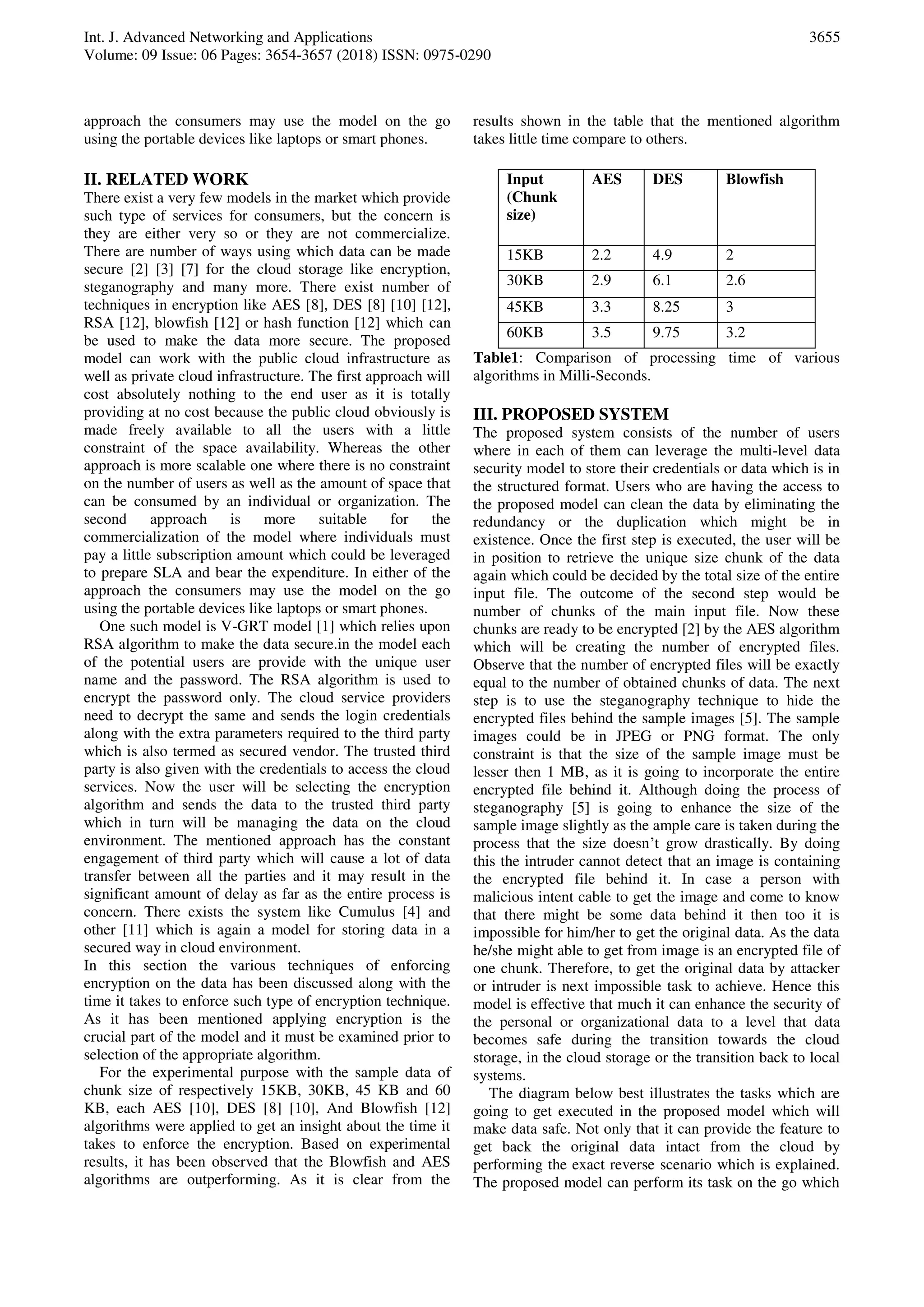Int. J. Advanced Networking and Applications
Volume: 09 Issue: 06 Pages: 3654-3657 (2018) ISSN: 0975-0290
3655
approach the consumers may use the model on the go
using the portable devices like laptops or smart phones.
II. RELATED WORK
There exist a very few models in the market which provide
such type of services for consumers, but the concern is
they are either very so or they are not commercialize.
There are number of ways using which data can be made
secure [2] [3] [7] for the cloud storage like encryption,
steganography and many more. There exist number of
techniques in encryption like AES [8], DES [8] [10] [12],
RSA [12], blowfish [12] or hash function [12] which can
be used to make the data more secure. The proposed
model can work with the public cloud infrastructure as
well as private cloud infrastructure. The first approach will
cost absolutely nothing to the end user as it is totally
providing at no cost because the public cloud obviously is
made freely available to all the users with a little
constraint of the space availability. Whereas the other
approach is more scalable one where there is no constraint
on the number of users as well as the amount of space that
can be consumed by an individual or organization. The
second approach is more suitable for the
commercialization of the model where individuals must
pay a little subscription amount which could be leveraged
to prepare SLA and bear the expenditure. In either of the
approach the consumers may use the model on the go
using the portable devices like laptops or smart phones.
One such model is V-GRT model [1] which relies upon
RSA algorithm to make the data secure.in the model each
of the potential users are provide with the unique user
name and the password. The RSA algorithm is used to
encrypt the password only. The cloud service providers
need to decrypt the same and sends the login credentials
along with the extra parameters required to the third party
which is also termed as secured vendor. The trusted third
party is also given with the credentials to access the cloud
services. Now the user will be selecting the encryption
algorithm and sends the data to the trusted third party
which in turn will be managing the data on the cloud
environment. The mentioned approach has the constant
engagement of third party which will cause a lot of data
transfer between all the parties and it may result in the
significant amount of delay as far as the entire process is
concern. There exists the system like Cumulus [4] and
other [11] which is again a model for storing data in a
secured way in cloud environment.
In this section the various techniques of enforcing
encryption on the data has been discussed along with the
time it takes to enforce such type of encryption technique.
As it has been mentioned applying encryption is the
crucial part of the model and it must be examined prior to
selection of the appropriate algorithm.
For the experimental purpose with the sample data of
chunk size of respectively 15KB, 30KB, 45 KB and 60
KB, each AES [10], DES [8] [10], And Blowfish [12]
algorithms were applied to get an insight about the time it
takes to enforce the encryption. Based on experimental
results, it has been observed that the Blowfish and AES
algorithms are outperforming. As it is clear from the
results shown in the table that the mentioned algorithm
takes little time compare to others.
Input
(Chunk
size)
AES DES Blowfish
15KB 2.2 4.9 2
30KB 2.9 6.1 2.6
45KB 3.3 8.25 3
60KB 3.5 9.75 3.2
Table1: Comparison of processing time of various
algorithms in Milli-Seconds.
III. PROPOSED SYSTEM
The proposed system consists of the number of users
where in each of them can leverage the multi-level data
security model to store their credentials or data which is in
the structured format. Users who are having the access to
the proposed model can clean the data by eliminating the
redundancy or the duplication which might be in
existence. Once the first step is executed, the user will be
in position to retrieve the unique size chunk of the data
again which could be decided by the total size of the entire
input file. The outcome of the second step would be
number of chunks of the main input file. Now these
chunks are ready to be encrypted [2] by the AES algorithm
which will be creating the number of encrypted files.
Observe that the number of encrypted files will be exactly
equal to the number of obtained chunks of data. The next
step is to use the steganography technique to hide the
encrypted files behind the sample images [5]. The sample
images could be in JPEG or PNG format. The only
constraint is that the size of the sample image must be
lesser then 1 MB, as it is going to incorporate the entire
encrypted file behind it. Although doing the process of
steganography [5] is going to enhance the size of the
sample image slightly as the ample care is taken during the
process that the size doesn’t grow drastically. By doing
this the intruder cannot detect that an image is containing
the encrypted file behind it. In case a person with
malicious intent cable to get the image and come to know
that there might be some data behind it then too it is
impossible for him/her to get the original data. As the data
he/she might able to get from image is an encrypted file of
one chunk. Therefore, to get the original data by attacker
or intruder is next impossible task to achieve. Hence this
model is effective that much it can enhance the security of
the personal or organizational data to a level that data
becomes safe during the transition towards the cloud
storage, in the cloud storage or the transition back to local
systems.
The diagram below best illustrates the tasks which are
going to get executed in the proposed model which will
make data safe. Not only that it can provide the feature to
get back the original data intact from the cloud by
performing the exact reverse scenario which is explained.
The proposed model can perform its task on the go which
 