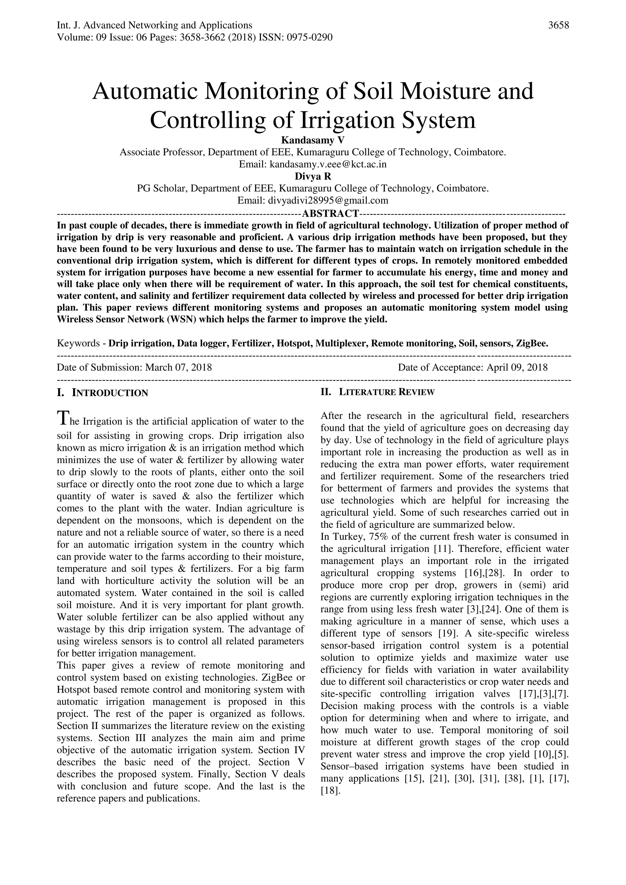 Int. J. Advanced Networking and Applications
Volume: 09 Issue: 06 Pages: 3658-3662 (2018) ISSN: 0975-0290
3658
Automatic Monitoring of Soil Moisture and
Controlling of Irrigation System
Kandasamy V
Associate Professor, Department of EEE, Kumaraguru College of Technology, Coimbatore.
Email: kandasamy.v.eee@kct.ac.in
Divya R
PG Scholar, Department of EEE, Kumaraguru College of Technology, Coimbatore.
Email: divyadivi28995@gmail.com
----------------------------------------------------------------------ABSTRACT-----------------------------------------------------------
In past couple of decades, there is immediate growth in field of agricultural technology. Utilization of proper method of
irrigation by drip is very reasonable and proficient. A various drip irrigation methods have been proposed, but they
have been found to be very luxurious and dense to use. The farmer has to maintain watch on irrigation schedule in the
conventional drip irrigation system, which is different for different types of crops. In remotely monitored embedded
system for irrigation purposes have become a new essential for farmer to accumulate his energy, time and money and
will take place only when there will be requirement of water. In this approach, the soil test for chemical constituents,
water content, and salinity and fertilizer requirement data collected by wireless and processed for better drip irrigation
plan. This paper reviews different monitoring systems and proposes an automatic monitoring system model using
Wireless Sensor Network (WSN) which helps the farmer to improve the yield.
Keywords - Drip irrigation, Data logger, Fertilizer, Hotspot, Multiplexer, Remote monitoring, Soil, sensors, ZigBee.
---------------------------------------------------------------------------------------------------------------------------------------------------
Date of Submission: March 07, 2018 Date of Acceptance: April 09, 2018
---------------------------------------------------------------------------------------------------------------------------------------------------
I. INTRODUCTION
The Irrigation is the artificial application of water to the
soil for assisting in growing crops. Drip irrigation also
known as micro irrigation & is an irrigation method which
minimizes the use of water & fertilizer by allowing water
to drip slowly to the roots of plants, either onto the soil
surface or directly onto the root zone due to which a large
quantity of water is saved & also the fertilizer which
comes to the plant with the water. Indian agriculture is
dependent on the monsoons, which is dependent on the
nature and not a reliable source of water, so there is a need
for an automatic irrigation system in the country which
can provide water to the farms according to their moisture,
temperature and soil types & fertilizers. For a big farm
land with horticulture activity the solution will be an
automated system. Water contained in the soil is called
soil moisture. And it is very important for plant growth.
Water soluble fertilizer can be also applied without any
wastage by this drip irrigation system. The advantage of
using wireless sensors is to control all related parameters
for better irrigation management.
This paper gives a review of remote monitoring and
control system based on existing technologies. ZigBee or
Hotspot based remote control and monitoring system with
automatic irrigation management is proposed in this
project. The rest of the paper is organized as follows.
Section II summarizes the literature review on the existing
systems. Section III analyzes the main aim and prime
objective of the automatic irrigation system. Section IV
describes the basic need of the project. Section V
describes the proposed system. Finally, Section V deals
with conclusion and future scope. And the last is the
reference papers and publications.
II. LITERATURE REVIEW
After the research in the agricultural field, researchers
found that the yield of agriculture goes on decreasing day
by day. Use of technology in the field of agriculture plays
important role in increasing the production as well as in
reducing the extra man power efforts, water requirement
and fertilizer requirement. Some of the researchers tried
for betterment of farmers and provides the systems that
use technologies which are helpful for increasing the
agricultural yield. Some of such researches carried out in
the field of agriculture are summarized below.
In Turkey, 75% of the current fresh water is consumed in
the agricultural irrigation [11]. Therefore, efficient water
management plays an important role in the irrigated
agricultural cropping systems [16],[28]. In order to
produce more crop per drop, growers in (semi) arid
regions are currently exploring irrigation techniques in the
range from using less fresh water [3],[24]. One of them is
making agriculture in a manner of sense, which uses a
different type of sensors [19]. A site-specific wireless
sensor-based irrigation control system is a potential
solution to optimize yields and maximize water use
efficiency for fields with variation in water availability
due to different soil characteristics or crop water needs and
site-specific controlling irrigation valves [17],[3],[7].
Decision making process with the controls is a viable
option for determining when and where to irrigate, and
how much water to use. Temporal monitoring of soil
moisture at different growth stages of the crop could
prevent water stress and improve the crop yield [10],[5].
Sensor–based irrigation systems have been studied in
many applications [15], [21], [30], [31], [38], [1], [17],
[18].
 