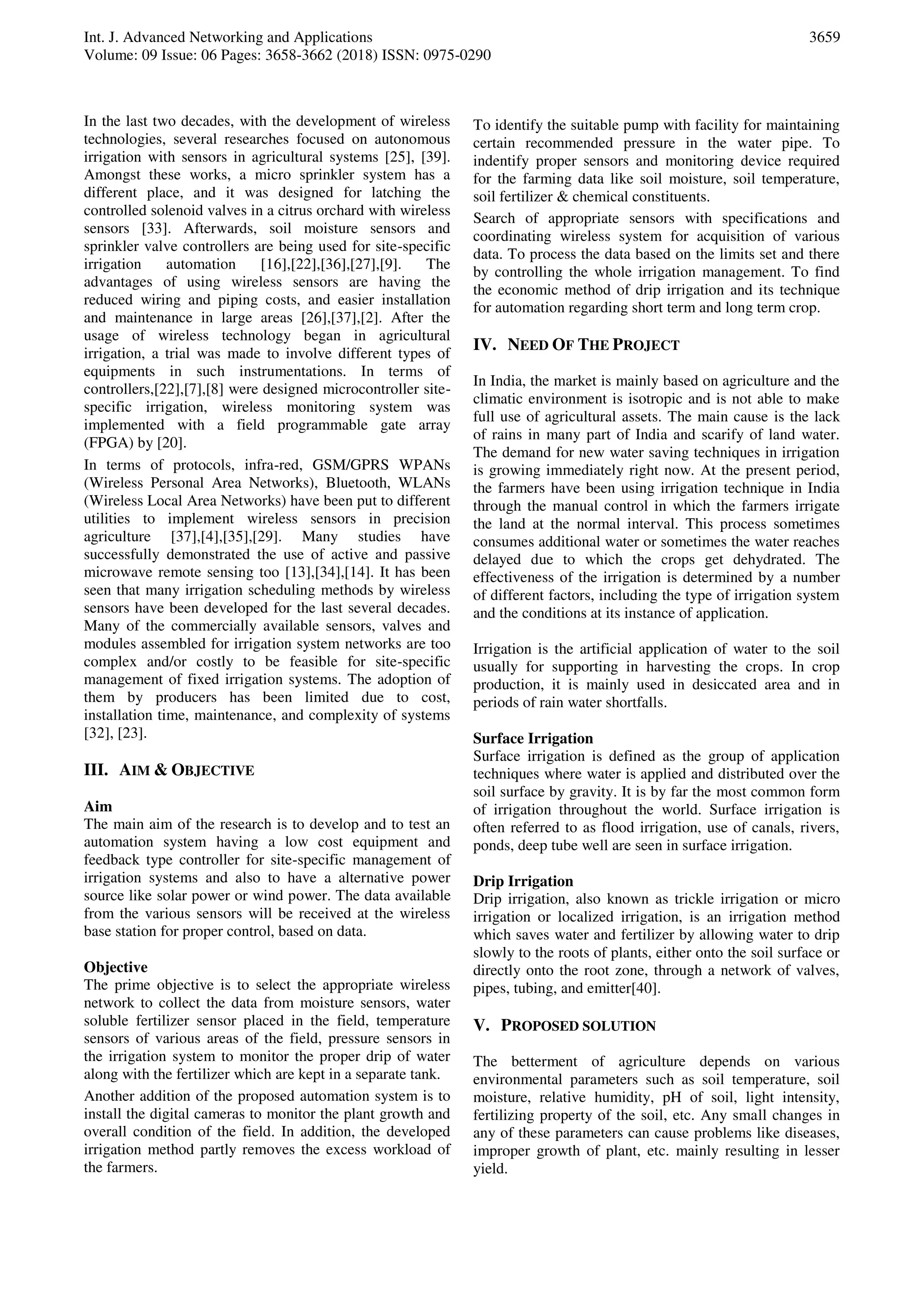 Int. J. Advanced Networking and Applications
Volume: 09 Issue: 06 Pages: 3658-3662 (2018) ISSN: 0975-0290
3659
In the last two decades, with the development of wireless
technologies, several researches focused on autonomous
irrigation with sensors in agricultural systems [25], [39].
Amongst these works, a micro sprinkler system has a
different place, and it was designed for latching the
controlled solenoid valves in a citrus orchard with wireless
sensors [33]. Afterwards, soil moisture sensors and
sprinkler valve controllers are being used for site-specific
irrigation automation [16],[22],[36],[27],[9]. The
advantages of using wireless sensors are having the
reduced wiring and piping costs, and easier installation
and maintenance in large areas [26],[37],[2]. After the
usage of wireless technology began in agricultural
irrigation, a trial was made to involve different types of
equipments in such instrumentations. In terms of
controllers,[22],[7],[8] were designed microcontroller site-
specific irrigation, wireless monitoring system was
implemented with a field programmable gate array
(FPGA) by [20].
In terms of protocols, infra-red, GSM/GPRS WPANs
(Wireless Personal Area Networks), Bluetooth, WLANs
(Wireless Local Area Networks) have been put to different
utilities to implement wireless sensors in precision
agriculture [37],[4],[35],[29]. Many studies have
successfully demonstrated the use of active and passive
microwave remote sensing too [13],[34],[14]. It has been
seen that many irrigation scheduling methods by wireless
sensors have been developed for the last several decades.
Many of the commercially available sensors, valves and
modules assembled for irrigation system networks are too
complex and/or costly to be feasible for site-specific
management of fixed irrigation systems. The adoption of
them by producers has been limited due to cost,
installation time, maintenance, and complexity of systems
[32], [23].
III. AIM & OBJECTIVE
Aim
The main aim of the research is to develop and to test an
automation system having a low cost equipment and
feedback type controller for site-specific management of
irrigation systems and also to have a alternative power
source like solar power or wind power. The data available
from the various sensors will be received at the wireless
base station for proper control, based on data.
Objective
The prime objective is to select the appropriate wireless
network to collect the data from moisture sensors, water
soluble fertilizer sensor placed in the field, temperature
sensors of various areas of the field, pressure sensors in
the irrigation system to monitor the proper drip of water
along with the fertilizer which are kept in a separate tank.
Another addition of the proposed automation system is to
install the digital cameras to monitor the plant growth and
overall condition of the field. In addition, the developed
irrigation method partly removes the excess workload of
the farmers.
To identify the suitable pump with facility for maintaining
certain recommended pressure in the water pipe. To
indentify proper sensors and monitoring device required
for the farming data like soil moisture, soil temperature,
soil fertilizer & chemical constituents.
Search of appropriate sensors with specifications and
coordinating wireless system for acquisition of various
data. To process the data based on the limits set and there
by controlling the whole irrigation management. To find
the economic method of drip irrigation and its technique
for automation regarding short term and long term crop.
IV. NEED OF THE PROJECT
In India, the market is mainly based on agriculture and the
climatic environment is isotropic and is not able to make
full use of agricultural assets. The main cause is the lack
of rains in many part of India and scarify of land water.
The demand for new water saving techniques in irrigation
is growing immediately right now. At the present period,
the farmers have been using irrigation technique in India
through the manual control in which the farmers irrigate
the land at the normal interval. This process sometimes
consumes additional water or sometimes the water reaches
delayed due to which the crops get dehydrated. The
effectiveness of the irrigation is determined by a number
of different factors, including the type of irrigation system
and the conditions at its instance of application.
Irrigation is the artificial application of water to the soil
usually for supporting in harvesting the crops. In crop
production, it is mainly used in desiccated area and in
periods of rain water shortfalls.
Surface Irrigation
Surface irrigation is defined as the group of application
techniques where water is applied and distributed over the
soil surface by gravity. It is by far the most common form
of irrigation throughout the world. Surface irrigation is
often referred to as flood irrigation, use of canals, rivers,
ponds, deep tube well are seen in surface irrigation.
Drip Irrigation
Drip irrigation, also known as trickle irrigation or micro
irrigation or localized irrigation, is an irrigation method
which saves water and fertilizer by allowing water to drip
slowly to the roots of plants, either onto the soil surface or
directly onto the root zone, through a network of valves,
pipes, tubing, and emitter[40].
V. PROPOSED SOLUTION
The betterment of agriculture depends on various
environmental parameters such as soil temperature, soil
moisture, relative humidity, pH of soil, light intensity,
fertilizing property of the soil, etc. Any small changes in
any of these parameters can cause problems like diseases,
improper growth of plant, etc. mainly resulting in lesser
yield.
 