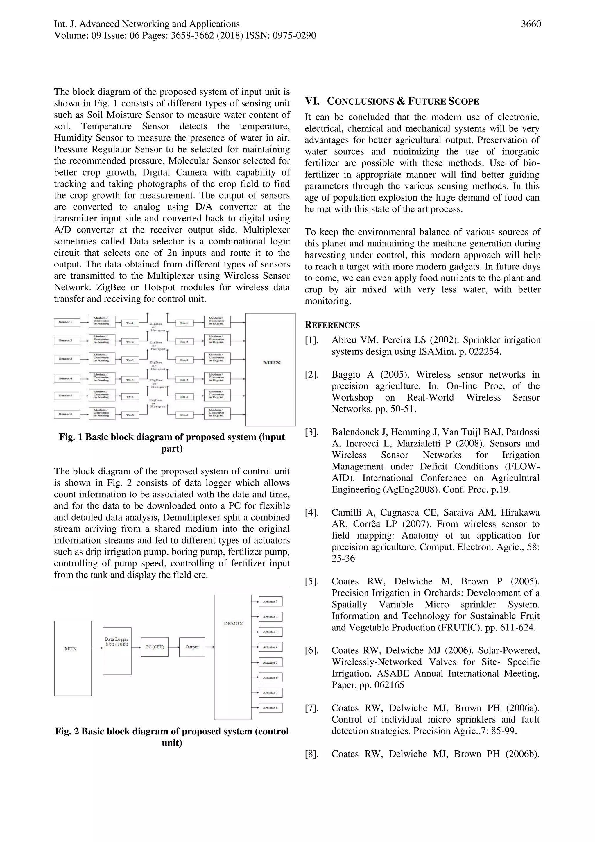 Int. J. Advanced Networking and Applications
Volume: 09 Issue: 06 Pages: 3658-3662 (2018) ISSN: 0975-0290
3660
The block diagram of the proposed system of input unit is
shown in Fig. 1 consists of different types of sensing unit
such as Soil Moisture Sensor to measure water content of
soil, Temperature Sensor detects the temperature,
Humidity Sensor to measure the presence of water in air,
Pressure Regulator Sensor to be selected for maintaining
the recommended pressure, Molecular Sensor selected for
better crop growth, Digital Camera with capability of
tracking and taking photographs of the crop field to find
the crop growth for measurement. The output of sensors
are converted to analog using D/A converter at the
transmitter input side and converted back to digital using
A/D converter at the receiver output side. Multiplexer
sometimes called Data selector is a combinational logic
circuit that selects one of 2n inputs and route it to the
output. The data obtained from different types of sensors
are transmitted to the Multiplexer using Wireless Sensor
Network. ZigBee or Hotspot modules for wireless data
transfer and receiving for control unit.
Fig. 1 Basic block diagram of proposed system (input
part)
The block diagram of the proposed system of control unit
is shown in Fig. 2 consists of data logger which allows
count information to be associated with the date and time,
and for the data to be downloaded onto a PC for flexible
and detailed data analysis, Demultiplexer split a combined
stream arriving from a shared medium into the original
information streams and fed to different types of actuators
such as drip irrigation pump, boring pump, fertilizer pump,
controlling of pump speed, controlling of fertilizer input
from the tank and display the field etc.
Fig. 2 Basic block diagram of proposed system (control
unit)
VI. CONCLUSIONS & FUTURE SCOPE
It can be concluded that the modern use of electronic,
electrical, chemical and mechanical systems will be very
advantages for better agricultural output. Preservation of
water sources and minimizing the use of inorganic
fertilizer are possible with these methods. Use of bio-
fertilizer in appropriate manner will find better guiding
parameters through the various sensing methods. In this
age of population explosion the huge demand of food can
be met with this state of the art process.
To keep the environmental balance of various sources of
this planet and maintaining the methane generation during
harvesting under control, this modern approach will help
to reach a target with more modern gadgets. In future days
to come, we can even apply food nutrients to the plant and
crop by air mixed with very less water, with better
monitoring.
REFERENCES
[1]. Abreu VM, Pereira LS (2002). Sprinkler irrigation
systems design using ISAMim. p. 022254.
[2]. Baggio A (2005). Wireless sensor networks in
precision agriculture. In: On-line Proc, of the
Workshop on Real-World Wireless Sensor
Networks, pp. 50-51.
[3]. Balendonck J, Hemming J, Van Tuijl BAJ, Pardossi
A, Incrocci L, Marzialetti P (2008). Sensors and
Wireless Sensor Networks for Irrigation
Management under Deficit Conditions (FLOW-
AID). International Conference on Agricultural
Engineering (AgEng2008). Conf. Proc. p.19.
[4]. Camilli A, Cugnasca CE, Saraiva AM, Hirakawa
AR, Corrêa LP (2007). From wireless sensor to
field mapping: Anatomy of an application for
precision agriculture. Comput. Electron. Agric., 58:
25-36
[5]. Coates RW, Delwiche M, Brown P (2005).
Precision Irrigation in Orchards: Development of a
Spatially Variable Micro sprinkler System.
Information and Technology for Sustainable Fruit
and Vegetable Production (FRUTIC). pp. 611-624.
[6]. Coates RW, Delwiche MJ (2006). Solar-Powered,
Wirelessly-Networked Valves for Site- Specific
Irrigation. ASABE Annual International Meeting.
Paper, pp. 062165
[7]. Coates RW, Delwiche MJ, Brown PH (2006a).
Control of individual micro sprinklers and fault
detection strategies. Precision Agric.,7: 85-99.
[8]. Coates RW, Delwiche MJ, Brown PH (2006b).
 