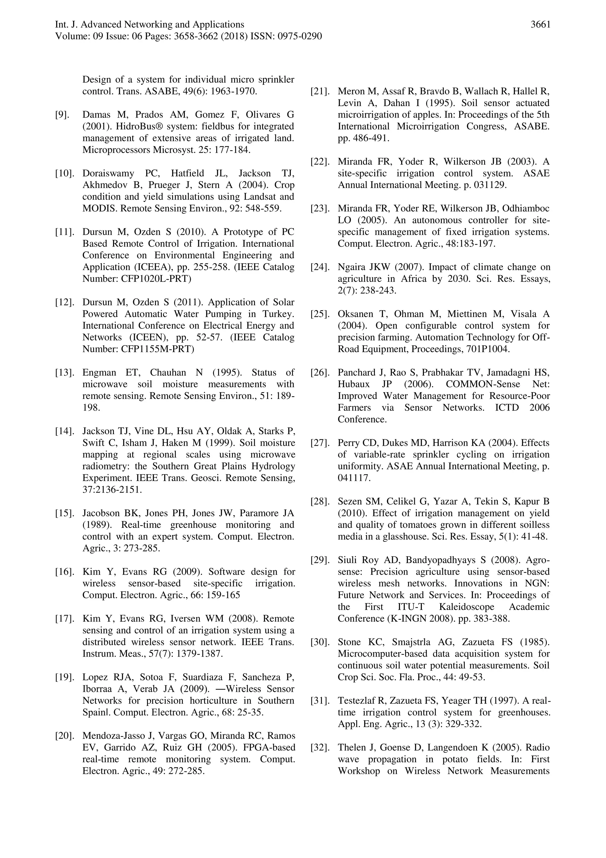 Int. J. Advanced Networking and Applications
Volume: 09 Issue: 06 Pages: 3658-3662 (2018) ISSN: 0975-0290
3661
Design of a system for individual micro sprinkler
control. Trans. ASABE, 49(6): 1963-1970.
[9]. Damas M, Prados AM, Gomez F, Olivares G
(2001). HidroBus® system: fieldbus for integrated
management of extensive areas of irrigated land.
Microprocessors Microsyst. 25: 177-184.
[10]. Doraiswamy PC, Hatfield JL, Jackson TJ,
Akhmedov B, Prueger J, Stern A (2004). Crop
condition and yield simulations using Landsat and
MODIS. Remote Sensing Environ., 92: 548-559.
[11]. Dursun M, Ozden S (2010). A Prototype of PC
Based Remote Control of Irrigation. International
Conference on Environmental Engineering and
Application (ICEEA), pp. 255-258. (IEEE Catalog
Number: CFP1020L-PRT)
[12]. Dursun M, Ozden S (2011). Application of Solar
Powered Automatic Water Pumping in Turkey.
International Conference on Electrical Energy and
Networks (ICEEN), pp. 52-57. (IEEE Catalog
Number: CFP1155M-PRT)
[13]. Engman ET, Chauhan N (1995). Status of
microwave soil moisture measurements with
remote sensing. Remote Sensing Environ., 51: 189-
198.
[14]. Jackson TJ, Vine DL, Hsu AY, Oldak A, Starks P,
Swift C, Isham J, Haken M (1999). Soil moisture
mapping at regional scales using microwave
radiometry: the Southern Great Plains Hydrology
Experiment. IEEE Trans. Geosci. Remote Sensing,
37:2136-2151.
[15]. Jacobson BK, Jones PH, Jones JW, Paramore JA
(1989). Real-time greenhouse monitoring and
control with an expert system. Comput. Electron.
Agric., 3: 273-285.
[16]. Kim Y, Evans RG (2009). Software design for
wireless sensor-based site-specific irrigation.
Comput. Electron. Agric., 66: 159-165
[17]. Kim Y, Evans RG, Iversen WM (2008). Remote
sensing and control of an irrigation system using a
distributed wireless sensor network. IEEE Trans.
Instrum. Meas., 57(7): 1379-1387.
[19]. Lopez RJA, Sotoa F, Suardiaza F, Sancheza P,
Iborraa A, Verab JA (2009). ―Wireless Sensor
Networks for precision horticulture in Southern
Spain‖. Comput. Electron. Agric., 68: 25-35.
[20]. Mendoza-Jasso J, Vargas GO, Miranda RC, Ramos
EV, Garrido AZ, Ruiz GH (2005). FPGA-based
real-time remote monitoring system. Comput.
Electron. Agric., 49: 272-285.
[21]. Meron M, Assaf R, Bravdo B, Wallach R, Hallel R,
Levin A, Dahan I (1995). Soil sensor actuated
microirrigation of apples. In: Proceedings of the 5th
International Microirrigation Congress, ASABE.
pp. 486-491.
[22]. Miranda FR, Yoder R, Wilkerson JB (2003). A
site-specific irrigation control system. ASAE
Annual International Meeting. p. 031129.
[23]. Miranda FR, Yoder RE, Wilkerson JB, Odhiamboc
LO (2005). An autonomous controller for site-
specific management of fixed irrigation systems.
Comput. Electron. Agric., 48:183-197.
[24]. Ngaira JKW (2007). Impact of climate change on
agriculture in Africa by 2030. Sci. Res. Essays,
2(7): 238-243.
[25]. Oksanen T, Ohman M, Miettinen M, Visala A
(2004). Open configurable control system for
precision farming. Automation Technology for Off-
Road Equipment, Proceedings, 701P1004.
[26]. Panchard J, Rao S, Prabhakar TV, Jamadagni HS,
Hubaux JP (2006). COMMON-Sense Net:
Improved Water Management for Resource-Poor
Farmers via Sensor Networks. ICTD 2006
Conference.
[27]. Perry CD, Dukes MD, Harrison KA (2004). Effects
of variable-rate sprinkler cycling on irrigation
uniformity. ASAE Annual International Meeting, p.
041117.
[28]. Sezen SM, Celikel G, Yazar A, Tekin S, Kapur B
(2010). Effect of irrigation management on yield
and quality of tomatoes grown in different soilless
media in a glasshouse. Sci. Res. Essay, 5(1): 41-48.
[29]. Siuli Roy AD, Bandyopadhyays S (2008). Agro-
sense: Precision agriculture using sensor-based
wireless mesh networks. Innovations in NGN:
Future Network and Services. In: Proceedings of
the First ITU-T Kaleidoscope Academic
Conference (K-INGN 2008). pp. 383-388.
[30]. Stone KC, Smajstrla AG, Zazueta FS (1985).
Microcomputer-based data acquisition system for
continuous soil water potential measurements. Soil
Crop Sci. Soc. Fla. Proc., 44: 49-53.
[31]. Testezlaf R, Zazueta FS, Yeager TH (1997). A real-
time irrigation control system for greenhouses.
Appl. Eng. Agric., 13 (3): 329-332.
[32]. Thelen J, Goense D, Langendoen K (2005). Radio
wave propagation in potato fields. In: First
Workshop on Wireless Network Measurements
 