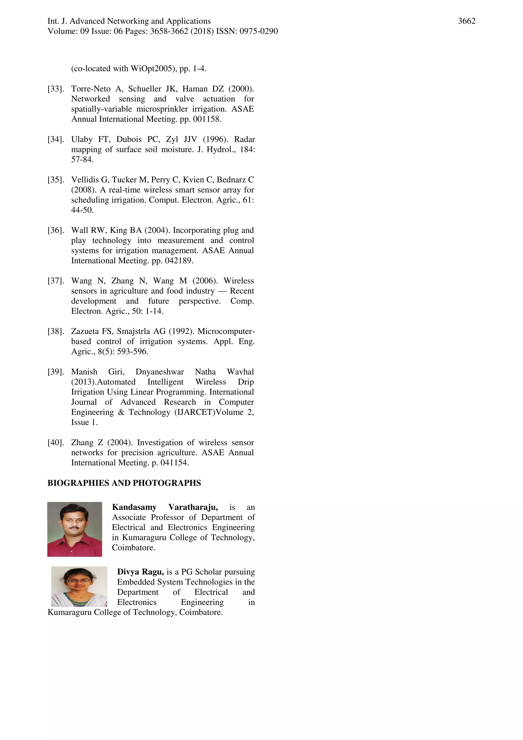 Int. J. Advanced Networking and Applications
Volume: 09 Issue: 06 Pages: 3658-3662 (2018) ISSN: 0975-0290
3662
(co-located with WiOpt2005), pp. 1-4.
[33]. Torre-Neto A, Schueller JK, Haman DZ (2000).
Networked sensing and valve actuation for
spatially-variable microsprinkler irrigation. ASAE
Annual International Meeting. pp. 001158.
[34]. Ulaby FT, Dubois PC, Zyl JJV (1996). Radar
mapping of surface soil moisture. J. Hydrol., 184:
57-84.
[35]. Vellidis G, Tucker M, Perry C, Kvien C, Bednarz C
(2008). A real-time wireless smart sensor array for
scheduling irrigation. Comput. Electron. Agric., 61:
44-50.
[36]. Wall RW, King BA (2004). Incorporating plug and
play technology into measurement and control
systems for irrigation management. ASAE Annual
International Meeting. pp. 042189.
[37]. Wang N, Zhang N, Wang M (2006). Wireless
sensors in agriculture and food industry — Recent
development and future perspective. Comp.
Electron. Agric., 50: 1-14.
[38]. Zazueta FS, Smajstrla AG (1992). Microcomputer-
based control of irrigation systems. Appl. Eng.
Agric., 8(5): 593-596.
[39]. Manish Giri, Dnyaneshwar Natha Wavhal
(2013).Automated Intelligent Wireless Drip
Irrigation Using Linear Programming. International
Journal of Advanced Research in Computer
Engineering & Technology (IJARCET)Volume 2,
Issue 1.
[40]. Zhang Z (2004). Investigation of wireless sensor
networks for precision agriculture. ASAE Annual
International Meeting. p. 041154.
BIOGRAPHIES AND PHOTOGRAPHS
Kandasamy Varatharaju, is an
Associate Professor of Department of
Electrical and Electronics Engineering
in Kumaraguru College of Technology,
Coimbatore.
Divya Ragu, is a PG Scholar pursuing
Embedded System Technologies in the
Department of Electrical and
Electronics Engineering in
Kumaraguru College of Technology, Coimbatore.
 